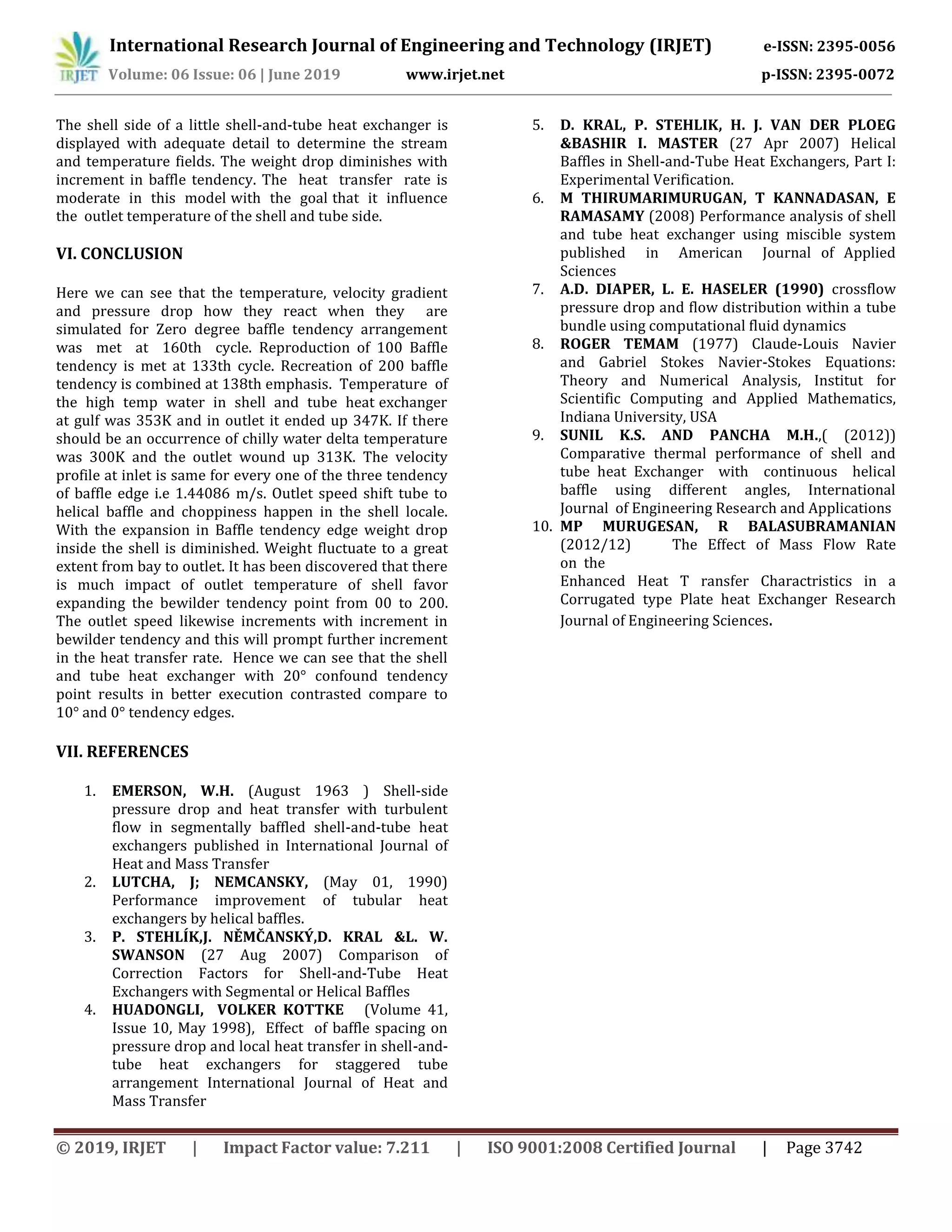 International Research Journal of Engineering and Technology (IRJET) e-ISSN: 2395-0056
Volume: 06 Issue: 06 | June 2019 www.irjet.net p-ISSN: 2395-0072
© 2019, IRJET | Impact Factor value: 7.211 | ISO 9001:2008 Certified Journal | Page 3742
The shell side of a little shell-and-tube heat exchanger is
displayed with adequate detail to determine the stream
and temperature fields. The weight drop diminishes with
increment in baffle tendency. The heat transfer rate is
moderate in this model with the goal that it influence
the outlet temperature of the shell and tube side.
VI. CONCLUSION
Here we can see that the temperature, velocity gradient
and pressure drop how they react when they are
simulated for Zero degree baffle tendency arrangement
was met at 160th cycle. Reproduction of 100 Baffle
tendency is met at 133th cycle. Recreation of 200 baffle
tendency is combined at 138th emphasis. Temperature of
the high temp water in shell and tube heat exchanger
at gulf was 353K and in outlet it ended up 347K. If there
should be an occurrence of chilly water delta temperature
was 300K and the outlet wound up 313K. The velocity
profile at inlet is same for every one of the three tendency
of baffle edge i.e 1.44086 m/s. Outlet speed shift tube to
helical baffle and choppiness happen in the shell locale.
With the expansion in Baffle tendency edge weight drop
inside the shell is diminished. Weight fluctuate to a great
extent from bay to outlet. It has been discovered that there
is much impact of outlet temperature of shell favor
expanding the bewilder tendency point from 00 to 200.
The outlet speed likewise increments with increment in
bewilder tendency and this will prompt further increment
in the heat transfer rate. Hence we can see that the shell
and tube heat exchanger with 20° confound tendency
point results in better execution contrasted compare to
10° and 0° tendency edges.
VII. REFERENCES
1. EMERSON, W.H. (August 1963 ) Shell-side
pressure drop and heat transfer with turbulent
flow in segmentally baffled shell-and-tube heat
exchangers published in International Journal of
Heat and Mass Transfer
2. LUTCHA, J; NEMCANSKY, (May 01, 1990)
Performance improvement of tubular heat
exchangers by helical baffles.
3. P. STEHLÍK,J. NĚMČANSKÝ,D. KRAL &L. W.
SWANSON (27 Aug 2007) Comparison of
Correction Factors for Shell-and-Tube Heat
Exchangers with Segmental or Helical Baffles
4. HUADONGLI, VOLKER KOTTKE (Volume 41,
Issue 10, May 1998), Effect of baffle spacing on
pressure drop and local heat transfer in shell-and-
tube heat exchangers for staggered tube
arrangement International Journal of Heat and
Mass Transfer
5. D. KRAL, P. STEHLIK, H. J. VAN DER PLOEG
&BASHIR I. MASTER (27 Apr 2007) Helical
Baffles in Shell-and-Tube Heat Exchangers, Part I:
Experimental Verification.
6. M THIRUMARIMURUGAN, T KANNADASAN, E
RAMASAMY (2008) Performance analysis of shell
and tube heat exchanger using miscible system
published in American Journal of Applied
Sciences
7. A.D. DIAPER, L. E. HASELER (1990) crossflow
pressure drop and flow distribution within a tube
bundle using computational fluid dynamics
8. ROGER TEMAM (1977) Claude-Louis Navier
and Gabriel Stokes Navier-Stokes Equations:
Theory and Numerical Analysis, Institut for
Scientific Computing and Applied Mathematics,
Indiana University, USA
9. SUNIL K.S. AND PANCHA M.H.,( (2012))
Comparative thermal performance of shell and
tube heat Exchanger with continuous helical
baffle using different angles, International
Journal of Engineering Research and Applications
10. MP MURUGESAN, R BALASUBRAMANIAN
(2012/12) The Effect of Mass Flow Rate
on the
Enhanced Heat T ransfer Charactristics in a
Corrugated type Plate heat Exchanger Research
Journal of Engineering Sciences.
 