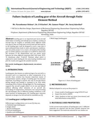 International Research Journal of Engineering and Technology (IRJET) e-ISSN: 2395-0056
Volume: 06 Issue: 06 | June 2019 www.irjet.net p-ISSN: 2395-0072
© 2019, IRJET | Impact Factor value: 7.211 | ISO 9001:2008 Certified Journal | Page 3747
Failure Analysis of Landing gear of the Aircraft through Finite
Element Method
Mr. Pavankumar Hebsur1, Dr. S N Kurbet2, Mr. Sameer Pinjar3, Mr. Suraj Adavihal4
1,3,4M.Tech in Machine Design, Department of Mechanical Engineering, Basaveshwar Engineering College,
Bagalkot-587102
2Professor, Department of Mechanical Engineering, Basaveshwar Engineering College, Bagalkot-587102
Karnataka, India.
----------------------------------------------------------------------------***--------------------------------------------------------------------------
Abstract-Landing gear is an important part of an aircraft
which helps in landing and takeoff of an airplane. Landing of
aircraft may be roughly or smoothly hence different loads
acts upon it they are drag load, vertical load and side load etc
so the landing gear must be designed in such a way that it
must withstand these loads in static and dynamic conditions.
The aim of this project is to create a 3d model of the landing
gear in CATIA software and subject it to ANYSY to determine
the variation in the displacement and von misses stress
behavior for three different materials (SAE 1035 steel, 7075-
76 Aluminium alloy, Ti-6Al-4V Titanium alloy) which is
subjected to static loading for the same loading condition and
plot the results and suggest the suitable material.
Key words: landing gear, displacement, von misses
stress.
1. INTRODUCTION:
Landing gear also known as undercarriage of an aircraft is a
structure and is as important as other components of an
aircraft. Since aviation has become important means of
transportation system, design of landing gear has become
important. According to reports, the rate of aircraft failure
during takeoff and landing is summed to be 55% while
remaining 45% of failure during flight [1]. The landing gear
supports the aircraft weight while it is at rest and takeoff
without affecting other elements of an aircraft [2].
Controlling of compression /extension rate and preventing
the self damages due to different loading conditions is the
main function of landing gears [2]. Landing gear selection
depends on design of an aircraft and its intended use [3].
1.1 Landing gear configurations:
Different gear configurations are in use [3], they are,
a. Tailwheel type landing gear
b. Single wheel
c. Bicycle landing gear
d. Tricycle landing gear
e. Quadra cycle landing gear
f. Multi bogey landing gear
Figure no 1: Parts of landing gear
2. METHODOLOGY:
Method adopted to carry out the project is
 Create model of landing gear using CATIA V5 tool
 Import the draft to ANSYS
 Static Analysis to find out stress (von-misses) and
total deformation using ANSYS.
3. MATERIALS AND PROPERTIES:
In the current work analysis of landing gear unit, 3 different
materials are selected and the best suitable material has
been suggested. The materials selected for our studies are
 