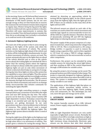 International Research Journal of Engineering and Technology (IRJET) e-ISSN: 2395-0056
Volume: 06 Issue: 06 | June 2019 www.irjet.net p-ISSN: 2395-0072
© 2019, IRJET | Impact Factor value: 7.211 | ISO 9001:2008 Certified Journal | Page 3785
in the morning. Some use IR (Infrared Ray) sensors to
detect vehicles. Existing systems do overcome the
drawbacks of HID based systems, but do not save
enough energy as they are time based also in seasons
likemonsoontheenvironmentremainsdarkcompared
to regular days. Winters bring the fog and if the lights
are dim it could result into a great accident or disaster.
Therefore still some improvements in systems like
these are needed.Timeslotbasedsystemsconsiderthe
time slot as an advantage, but it actually is a drawback
as it could not work in all conditions.
2. Automatic Highway Lighting System
The main aim of this project is that it saves energy by
putting on the lights of the system only when the
system detects movement of vehicle. The system
switches on the highway light ahead of the vehicle and
switches off the trailing lights simultaneously. Inorder
to detect movement of vehicles, sensors are used. The
system automatically puts on the lights that are ahead
of the vehicle detected and as soon as the vehicle
moves ahead, the trailing lightsareswitchedoff.Thisis
better than the existing system where the highway
lights are kept on always unlike this system where the
highway lights are put on only when movement of
vehicle is detected which helps in saving lot of energy.
During day time these lights are dim as this system has
the capability to sense external lights.Thusthissystem
senses the external light andthenaccordinglyswitches
ON or OFF the highway lights. It uses PWM to control
the intensity through microcontroller. The IR sensors
sense the vehicle movements and send it to an Atmega
family microcontroller that initiates commands for
switching the lights ON/OFF.
Generally, street light controlling system is a simple
concept which uses a transistor to turn ON in the night
time and turn OFF during the day time. The entire
process can be done by a using a sensor namely LDR
(light dependent resistor). Nowadays conserving the
energy is an essential part and day by day energy
resources are getting decreased. So our next
generations may face a lot of problems due to this lack
of resources. This system doesn’t need a manual
operation to turn ON/OFF the highway lights. The
highway light system detects whether there is need of
light or not.
During the night time all the lightsonthehighwayroad
remain on throughout the night, so the energy loss will
be high when there is no movement of vehicles. This
project gives a solution for saving the energy. This is
attained by detecting an approaching vehicle by
turning ON the highway lights. As the vehicle passes
away from the highway light, then the lights get turn
OFF. If there are no vehicles on the road, then all the
lights will turn OFF.
The infrared sensors are placed on each side of the
road that are used to detect the vehicle movement and
send the logic signals to a microcontroller to turn on/
off the LEDs for a specific distance. Therefore, this way
of dynamically switching ON and OFF the highway
lights helps in reducing the power consumption.
The power supply of this project comprises of a step-
down transformer, which steps down the voltage from
230v to 12V AC. This is transformed to a DC using a
Bridge rectifier. A capacitor is used to remove the
ripples using a capacitive filter, andit is then regulated
to +5V from 12v using a 7805 IC voltage regulator,
which is compulsory for the microcontroller as well as
other components.
Furthermore, this project can be extended by using
suitable sensors for detecting the street light failure,
and then sending an SMS to the control department
through a GSM modem for suitable action.
By using this project a lot of energy can be saved. The
proposedsystemusesLEDsinsteadofotherlamps.The
project is especially designed for highway lighting in
remote rural and urbanareaswherethetrafficislowat
times. The system is multipurpose, extendable and
totally variable to user needs.
The applications of this highway light that glows on
detecting vehicle movement mainly involve in
highways, real time highway lights, hotels, parking
areas and restaurants, etc. The advantages are; low
cost, more life span and energy can be saved.
3. AUTOMATIC HIGHWAY LIGHTING SYSTEM
CIRCUIT DESIGN
The system basically consists of an LDR, Infrared
sensor, Power supply, relays and Microcontroller.
3.1 LDR
LDRs or Light Dependent Resistors are very useful
especially in light/dark sensor circuits. Normally the
resistance of an LDR is very high, sometimes as high as
1000000 ohms, but when they are illuminated with
light resistance drops dramatically. Electronic opto
sensors are the devices that alter their electrical
 