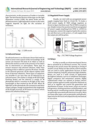 International Research Journal of Engineering and Technology (IRJET) e-ISSN: 2395-0056
Volume: 06 Issue: 06 | June 2019 www.irjet.net p-ISSN: 2395-0072
© 2019, IRJET | Impact Factor value: 7.211 | ISO 9001:2008 Certified Journal | Page 3786
characteristics, in the presences of visible or invisible
light. The best-known devices of this type are the light
dependent resistor (LDR), the photo diode and the
phototransistors. Lightdependentresistorasthename
suggests depends on light for the variation of
resistance.
Fig - : 1 LDR circuit
3.2 Infrared Sensor
An infrared sensor is an electronic device that emits in
order to sense some aspects of the surroundings.AnIR
sensor can measure the heat of an object as well as
detects the motion as well as the presence of an object
due to intervention or interruption. These type of
sensors measure only infrared radiation, rather than
emitting it that is called as a passive IR sensor. Usually
in the infrared spectrum, all the objects radiate some
form of thermal radiations. These types of radiations
are invisible to our eyes that can be detected by an
infrared sensor. The emitter is simply an IR LED (Light
Emitting Diode) and the detector is simply an IR
photodiode which is sensitive to IR light of the same
wavelength as that emitted by the IR LED. When IR
light falls on the photodiode, the resistances and these
output voltages,changeinproportiontothemagnitude
of the IR light received. An IR sensor is a device which
detects IR radiation falling on it.
Fig - : 2 Circuit Diagram Of IR Sensor
3.3 Regulated Power Supply
Usually, we start with an unregulated power
supply ranging from 9volt to 12volt DC. To make a
5volt power supply, IC 7805 voltage regulator as
shownin figure has been used. The IC7805 is simple to
use. Simply connect the positive leadformunregulated
DC power supply (anything from 9VDC to 12VDC) to
the input pin, connect the negative lead tothecommon
pin and then turn on the power, a 5 volt supply from
the output pin will be gotten.
Fig - : 3 IC 7805 Voltage Regulator
3.4 Relays
A relay is usually an electromechanical device
that is actuated by an electrical current. The current
flowing in one circuit causes the opening or closing of
another circuit. Relaysarelikeremotecontrolswitches
and are used in many applications because of their
relative simplicity, longlife,andprovenhighreliability.
Relays are used in a wide variety of applications
throughout industry, such as in telephone exchanges,
digital computers and automation systems. Highly
sophisticated relays are utilized to protect electric
power systems against trouble andpowerblackoutsas
well as to regulate and control the generation and
distribution of power. In the home, relays are used in
refrigerators, washingmachines anddishwashers,and
heating and air-conditioning controls. Although relays
are generally associated with electrical circuitry, there
are manyothertypes,suchaspneumaticandhydraulic.
Input may be electrical andoutputdirectlymechanical,
or vice versa.
Fig - : 4 Circuit using a relay
 