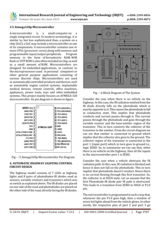 International Research Journal of Engineering and Technology (IRJET) e-ISSN: 2395-0056
Volume: 06 Issue: 06 | June 2019 www.irjet.net p-ISSN: 2395-0072
© 2019, IRJET | Impact Factor value: 7.211 | ISO 9001:2008 Certified Journal | Page 3787
3.5 Atmega328p Microcontroller
A microcontroller is a small computer on a
single integrated circuit. In modern terminology, it is
similar to, but less sophisticated than, a system on a
chip (SoC); a SoC may include a microcontroller as one
of its components. A microcontroller contains one or
more CPUs (processor cores) along with memory and
programmable input/output peripherals. Program
memory in the form of ferroelectric RAM, NOR
flash or OTP ROM is also often includedonchip,aswell
as a small amount of RAM. Microcontrollers are
designed for embedded applications, in contrast to
the microprocessors used in personal computers or
other general purpose applications consisting of
various discrete chips. Microcontrollers are used
in automatically controlled products anddevices,such
as automobile engine control systems, implantable
medical devices, remote controls, office machines,
appliances, power tools, toys and other embedded
systems. This project mainly focuses on ATMEGA 328
microcontroller. Its pin diagram is shown in figure.
Fig - : 5 Atmega328p Microcontroller Pin Diagram.
4. AUTOMATIC HIGHWAY LIGHTING CONTROL
CIRCUIT DESIGN
The highway model consists of 7 LEDs as highway
lights and 8 pairs of photodiodes-IR diodes used as
sensors, variable resistors and transistors which acts
as switch as explained above. The IR diodes are placed
on one side of the road and photodiodes are placed on
the other side of the road, directly facing the IR diodes.
Fig - : 6 Block Diagram of The System
Consider the case when there is no vehicle on the
highway. In this case, the IR radiation emittedfromthe
IR diode directly falls on the photodiode which is
exactly opposite to it. Thiscausesthephotodiodetofall
in conduction state. This implies that photodiode
conducts and current passes through it. The current
passes through the photodiode and goes through the
variable resistor and the base-emitter region of the
transistor. This in turn connects the collector of the
transistor to the emitter. From the circuit diagram we
can see that emitter is connected to ground which
implies that the collector also goes to the ground. The
collector region of the transistor is connected to the
port 1 (input port) which in turn goes to ground i.e.,
logic ZERO. So, to summarize we can say that, when
there is no vehicle on the highway, then all the inputs
to the microcontroller port 1 is ZERO.
Consider the case when a vehicle obstructs the IR
radiation path. In this case, IR radiation is blocked and
hence it does not fall on the photodiode. This in turn
implies that photodiode doesn't conduct. Hence there
is no current flowing through this first transistor. So,
the collector is at HIGH state. Let us assume that the
first Photodiode-IR diode pair IR path is obstructed.
This leads to a transition from ZERO to HIGH at P1.0
pin.
The microcontroller is programmedinsuchawaythat,
whenever the pin P1.0 goes high, then a window of
seven led lights ahead from the vehicle glows. In other
words, the respective pins of port 2 and port 3 go
 