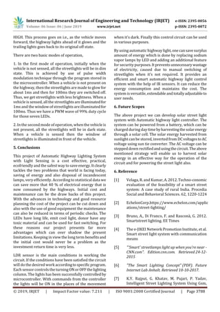 International Research Journal of Engineering and Technology (IRJET) e-ISSN: 2395-0056
Volume: 06 Issue: 06 | June 2019 www.irjet.net p-ISSN: 2395-0072
© 2019, IRJET | Impact Factor value: 7.211 | ISO 9001:2008 Certified Journal | Page 3788
HIGH. This process goes on i.e., as the vehicle moves
forward, the highway lights ahead of it glows and the
trailing lights goes back to its original off state.
There are two basic modes of operation,
1. In the first mode of operation, initially when the
vehicle is not sensed, all the streetlights will be in dim
state. This is achieved by use of pulse width
modulation technique through the program stored in
the microcontroller. When a vehicle is not present on
the highway, then the streetlights are made to glow for
about 1ms and then for 100ms they are switched off.
Thus, we get streetlights with less brightness. When a
vehicle is sensed, all the streetlightsareilluminatedfor
1ms and the window of streetlights are illuminated for
100ms. Thus we have a PWM wave of 99% duty cycle
for those seven LEDs.
2. In the second mode of operation, when the vehicle is
not present, all the streetlights will be in dark state.
When a vehicle is sensed then the window of
streetlights is illuminated in front of the vehicle.
5. Conclusions
This project of Automatic Highway Lighting System
with Light Sensing is a cost effective, practical,
ecofriendly and the safest way to saveenergy.Itclearly
tackles the two problems that world is facing today,
saving of energy and also disposal of incandescent
lamps, very efficiently. According to statistical data we
can save more that 40 % of electrical energy that is
now consumed by the highways. Initial cost and
maintenance can be the draw backs of this project.
With the advances in technology and good resource
planning the cost of the project can be cut down and
also with the use of good equipment the maintenance
can also be reduced in terms of periodic checks. The
LEDs have long life, emit cool light, donor have any
toxic material and can be used for fast switching. For
these reasons our project presents far more
advantages which can over shadow the present
limitations. Keeping in view the long term benefitsand
the initial cost would never be a problem as the
investment return time is very less.
LDR sensor is the main conditions in working the
circuit. If the conditions have been satisfied the circuit
will do the desired work accordingtospecificprogram.
Each sensor controls theturningONorOFFthelighting
column. The lights has been successfully controlled by
microcontroller. With commands from the controller
the lights will be ON in the places of the movement
when it's dark. Finally this control circuit can be used
in various purposes.
By using automatic highway light,onecansavesurplus
amount of energy which is done by replacing sodium
vapor lamps by LED and adding an additional feature
for security purposes.Itpreventsunnecessarywastage
of electricity, caused due to manual switching of
streetlights when it’s not required. It provides an
efficient and smart automatic highway light control
system with the help of IR sensors. It can reduce the
energy consumption and maintains the cost. The
system is versatile, extendableandtotallyadjustableto
user needs.
6. Future Scopes
The above project we can develop solar street light
system with Automatic highway light controller. The
system can be powered from a battery, which can be
charged during daytimebyharvestingthesolarenergy
through a solar cell. The solar energy harvested from
sunlight can be stored, inverted from DCvoltagestoAC
voltage using sun tie converter. The AC voltage can be
stepped down rectifiedandusingthecircuit.Theabove
mentioned strategy will enable us to harvest solar
energy in an effective way for the operation of the
circuit and for powering the street light also.
6. Reference
[1] Velaga, R. and Kumar,A.2012.Techno-conomic
evaluation of the feasibility of a smart street
system: A case study of rural India. Procedia
Social and Behavioral Sciences. 62, 1220-1224
[2] EchelonCorp.https://www.echelon.com/applic
ations/street-lighting/
[3] Bruno, A., Di Franco, F. and Rasconà, G. 2012.
Smartstreet lighting. EE Times
[4] The e-JIKEI Network Promotion Institute, et al.
Smart street light system with communication
means
[5] "'Smart' streetlamps light up when you're near -
CNN.com". Edition.cnn.com. Retrieved 24-12-
2015
[6] "The Smart Lighting Concept" (PDF). Future
Internet Lab Anhalt. Retrieved 10-10-2017.
[7] K.Y. Rajput, G. Khatav, M. Pujari, P. Yadav,
Intelligent Street Lighting System Using Gsm,
 