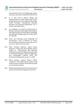 International Research Journal of Engineering and Technology (IRJET) e-ISSN: 2395-0056
Volume: 06 Issue: 06 | June 2019 www.irjet.net p-ISSN: 2395-0072
© 2019, IRJET | Impact Factor value: 7.211 | ISO 9001:2008 Certified Journal | Page 3789
International Journal of Engineering Science
Invention, Vol2,Issue3,March2013,PP.60-69.
[8] D. A. Devi and A. Kumar, Design and
Implementation of CPLD based Solar Power
Saving System for Street Lightsand Automatic
Traffic Controller, International Journalof
Scientific and Research Publications, Vol. 2,
Issue11, November 2012.
[9] K. S. Sudhakar, A. A. Anil, K. C. Ashok and S. S.
Bhaskar,AutomaticStreetLightControlSystem,
International Journal of Emerging Technology
and Advanced Engineering, Vol. 3, May 2013,
PP. 188-189
[10] White, Kent. "Brazing versus Soldering". TM
Technologies, Tools & Methods for Better
Metalworking. Archived fromtheoriginalon23
June 2017. Retrieved 2 May 2018.
[11] Seher Yusnieva Kadirova, Daniel Ivanov
Kajtsanov, A Real time street lighting control
system, in “Microclimatic data collection
multisensorysystemfordesignofenergymodel
in residential buildings”, Electrical Apparatus
and Technologies (SIELA) 2018 20th
International Symposium on, pp. 1-3, 2018.
[12] Dhiraj Sunehra, Sangem Rajasri (2017)
“Automatic street light control system using
wireless sensor networks”havebeendiscussed
in area of power system.
[13] MustafaSaad,(October2013)“AutomaticStreet
Light Control System Using Microcontroller”.
 