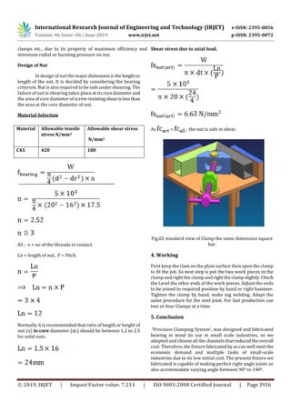 International Research Journal of Engineering and Technology (IRJET) e-ISSN: 2395-0056
Volume: 06 Issue: 06 | June 2019 www.irjet.net p-ISSN: 2395-0072
© 2019, IRJET | Impact Factor value: 7.211 | ISO 9001:2008 Certified Journal | Page 3916
clamps etc., due to its property of maximum efficiency and
minimum radial or bursting pressure on nut.
Design of Nut
In design of nut the major dimensionistheheightor
length of the nut. It is decided by considering the bearing
criterion. Nut is also required to be safe under shearing. The
failure of nut in shearing takes place at its core diameterand
the area of core diameter of screw resistingshearislessthan
the area at the core diameter of nut.
Material Selection
Material Allowable tensile
stress N/mm2
Allowable shear stress
N/mm2
C45 420 180
AS ; n = no of the threads in contact.
Ln = length of nut, P = Pitch.
Normally it is recommended that ratio of length or height of
nut (n) to core diameter (dc) should be between 1.2 to 2.5
for solid nuts.
Shear stress due to axial load.
As < ; the nut is safe in shear.
Fig.02 standard view of Clamp the same dimension square
bar.
4. Working
First keep the clam on the plain surface then open the clamp
to fit the job. So next step is put the two work pieces in the
clamp and right the clamp and righttheclampslightly.Check
the Level the other ends of the work-pieces. Adjust the ends
to be joined to required position by hand or right hammer.
Tighten the clamp by hand, make tag welding. Adapt the
same procedure for the next joint. For fast production use
two or four Clamps at a time.
5. Conclusion
‘Precision Clamping System’, was designed and fabricated
bearing in mind its use in small scale industries, so we
adopted and choose all the channels thatreducedtheoverall
cost. Therefore, the fixture fabricatedbyuscanwell meet the
economic demand and multiple tasks of small-scale
industries due to its low initial cost. The present fixture we
fabricated is capable of making perfect right angle joints so
also accommodate varying angle between 900 to 1400.
 