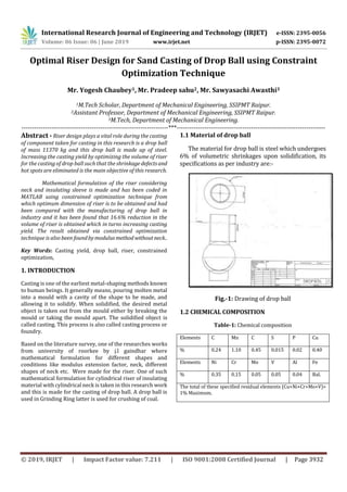 International Research Journal of Engineering and Technology (IRJET) e-ISSN: 2395-0056
Volume: 06 Issue: 06 | June 2019 www.irjet.net p-ISSN: 2395-0072
© 2019, IRJET | Impact Factor value: 7.211 | ISO 9001:2008 Certified Journal | Page 3932
Optimal Riser Design for Sand Casting of Drop Ball using Constraint
Optimization Technique
Mr. Yogesh Chaubey1, Mr. Pradeep sahu2, Mr. Sawyasachi Awasthi3
1M.Tech Scholar, Department of Mechanical Engineering, SSIPMT Raipur.
2Assistant Professor, Department of Mechanical Engineering, SSIPMT Raipur.
3M.Tech, Department of Mechanical Engineering.
---------------------------------------------------------------------***----------------------------------------------------------------------
Abstract - Riser design plays a vital role during the casting
of component taken for casting in this research is a drop ball
of mass 11370 kg and this drop ball is made up of steel.
Increasing the casting yield by optimizing the volume of riser
for the casting of drop ball such that the shrinkage defectsand
hot spots are eliminated is the main objective of this research.
Mathematical formulation of the riser considering
neck and insulating sleeve is made and has been coded in
MATLAB using constrained optimization technique from
which optimum dimension of riser is to be obtained and had
been compared with the manufacturing of drop ball in
industry and it has been found that 16.6% reduction in the
volume of riser is obtained which in turns increasing casting
yield. The result obtained via constrained optimization
technique is also been foundbymodulusmethodwithoutneck..
Key Words: Casting yield, drop ball, riser, constrained
optimization,
1. INTRODUCTION
Casting is one of the earliest metal-shaping methods known
to human beings. It generally means, pouring molten metal
into a mould with a cavity of the shape to be made, and
allowing it to solidify. When solidified, the desired metal
object is taken out from the mould either by breaking the
mould or taking the mould apart. The solidified object is
called casting. This process is also called casting process or
foundry.
Based on the literature survey, one of the researches works
from university of roorkee by j.l gaindhar where
mathematical formulation for different shapes and
conditions like modulus extension factor, neck, different
shapes of neck etc. Were made for the riser. One of such
mathematical formulation for cylindrical riser of insulating
material with cylindrical neck is taken in this research work
and this is made for the casting of drop ball. A drop ball is
used in Grinding Ring latter is used for crushing of coal.
1.1 Material of drop ball
The material for drop ball is steel which undergoes
6% of volumetric shrinkages upon solidification, its
specifications as per industry are:-
Fig.-1: Drawing of drop ball
1.2 CHEMICAL COMPOSITION
Table-1: Chemical composition
Elements C Mn C S P Cu
% 0.24 1.10 0.45 0.015 0.02 0.40
Elements Ni Cr Mo V Al Fe
% 0.35 0.15 0.05 0.05 0.04 Bal.
The total of these specified residual elements (Cu+Ni+Cr+Mo+V)=
1% Maximum.
 