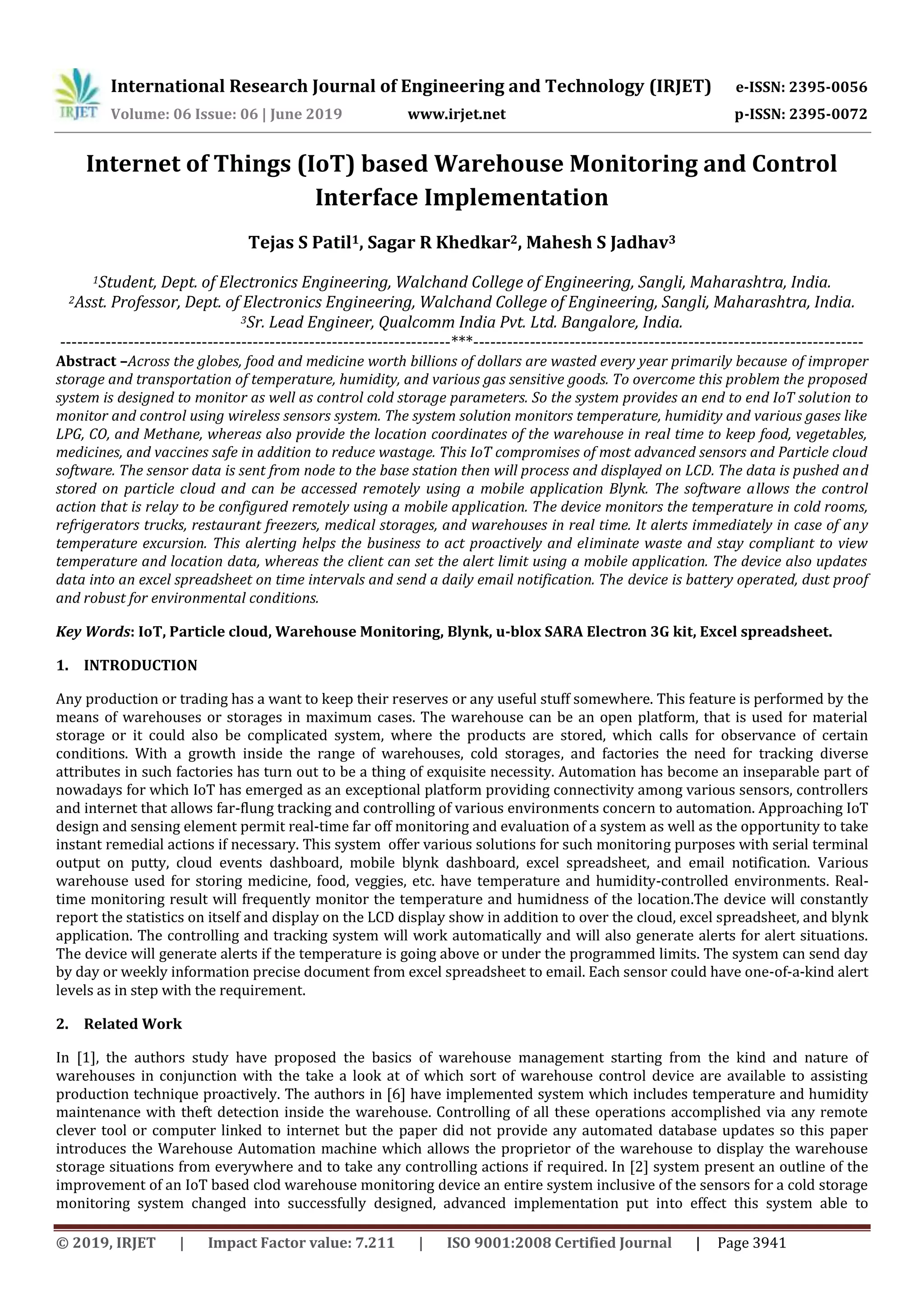 International Research Journal of Engineering and Technology (IRJET) e-ISSN: 2395-0056
Volume: 06 Issue: 06 | June 2019 www.irjet.net p-ISSN: 2395-0072
© 2019, IRJET | Impact Factor value: 7.211 | ISO 9001:2008 Certified Journal | Page 3941
Internet of Things (IoT) based Warehouse Monitoring and Control
Interface Implementation
Tejas S Patil1, Sagar R Khedkar2, Mahesh S Jadhav3
1Student, Dept. of Electronics Engineering, Walchand College of Engineering, Sangli, Maharashtra, India.
2Asst. Professor, Dept. of Electronics Engineering, Walchand College of Engineering, Sangli, Maharashtra, India.
3Sr. Lead Engineer, Qualcomm India Pvt. Ltd. Bangalore, India.
---------------------------------------------------------------------***---------------------------------------------------------------------
Abstract –Across the globes, food and medicine worth billions of dollars are wasted every year primarily because of improper
storage and transportation of temperature, humidity, and various gas sensitive goods. To overcome this problem the proposed
system is designed to monitor as well as control cold storage parameters. So the system provides an end to end IoT solution to
monitor and control using wireless sensors system. The system solution monitors temperature, humidity and various gases like
LPG, CO, and Methane, whereas also provide the location coordinates of the warehouse in real time to keep food, vegetables,
medicines, and vaccines safe in addition to reduce wastage. This IoT compromises of most advanced sensors and Particle cloud
software. The sensor data is sent from node to the base station then will process and displayed on LCD. The data is pushed and
stored on particle cloud and can be accessed remotely using a mobile application Blynk. The software allows the control
action that is relay to be configured remotely using a mobile application. The device monitors the temperature in cold rooms,
refrigerators trucks, restaurant freezers, medical storages, and warehouses in real time. It alerts immediately in case of any
temperature excursion. This alerting helps the business to act proactively and eliminate waste and stay compliant to view
temperature and location data, whereas the client can set the alert limit using a mobile application. The device also updates
data into an excel spreadsheet on time intervals and send a daily email notification. The device is battery operated, dust proof
and robust for environmental conditions.
Key Words: IoT, Particle cloud, Warehouse Monitoring, Blynk, u-blox SARA Electron 3G kit, Excel spreadsheet.
1. INTRODUCTION
Any production or trading has a want to keep their reserves or any useful stuff somewhere. This feature is performed by the
means of warehouses or storages in maximum cases. The warehouse can be an open platform, that is used for material
storage or it could also be complicated system, where the products are stored, which calls for observance of certain
conditions. With a growth inside the range of warehouses, cold storages, and factories the need for tracking diverse
attributes in such factories has turn out to be a thing of exquisite necessity. Automation has become an inseparable part of
nowadays for which IoT has emerged as an exceptional platform providing connectivity among various sensors, controllers
and internet that allows far-flung tracking and controlling of various environments concern to automation. Approaching IoT
design and sensing element permit real-time far off monitoring and evaluation of a system as well as the opportunity to take
instant remedial actions if necessary. This system offer various solutions for such monitoring purposes with serial terminal
output on putty, cloud events dashboard, mobile blynk dashboard, excel spreadsheet, and email notification. Various
warehouse used for storing medicine, food, veggies, etc. have temperature and humidity-controlled environments. Real-
time monitoring result will frequently monitor the temperature and humidness of the location.The device will constantly
report the statistics on itself and display on the LCD display show in addition to over the cloud, excel spreadsheet, and blynk
application. The controlling and tracking system will work automatically and will also generate alerts for alert situations.
The device will generate alerts if the temperature is going above or under the programmed limits. The system can send day
by day or weekly information precise document from excel spreadsheet to email. Each sensor could have one-of-a-kind alert
levels as in step with the requirement.
2. Related Work
In [1], the authors study have proposed the basics of warehouse management starting from the kind and nature of
warehouses in conjunction with the take a look at of which sort of warehouse control device are available to assisting
production technique proactively. The authors in [6] have implemented system which includes temperature and humidity
maintenance with theft detection inside the warehouse. Controlling of all these operations accomplished via any remote
clever tool or computer linked to internet but the paper did not provide any automated database updates so this paper
introduces the Warehouse Automation machine which allows the proprietor of the warehouse to display the warehouse
storage situations from everywhere and to take any controlling actions if required. In [2] system present an outline of the
improvement of an IoT based clod warehouse monitoring device an entire system inclusive of the sensors for a cold storage
monitoring system changed into successfully designed, advanced implementation put into effect this system able to
 