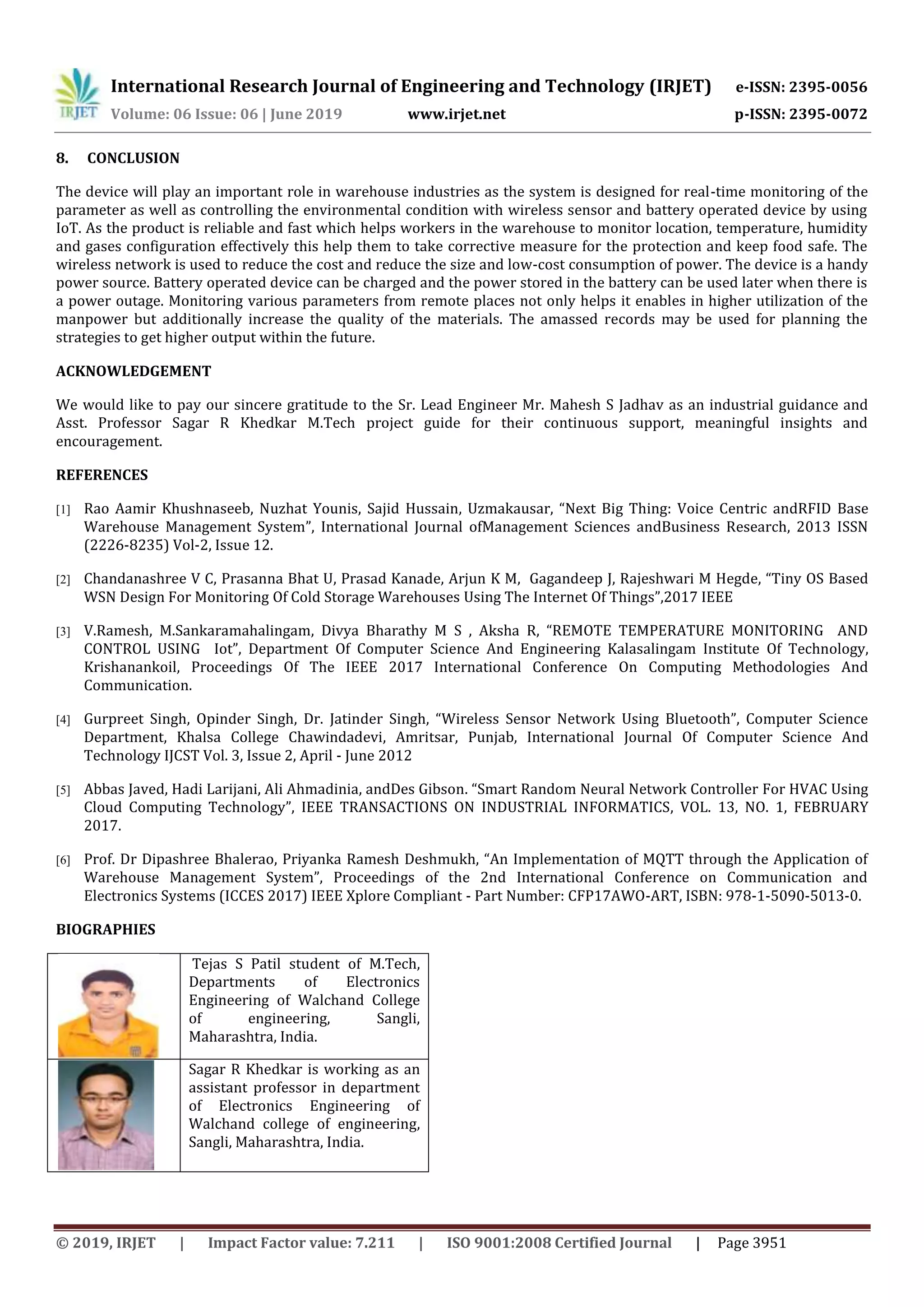 International Research Journal of Engineering and Technology (IRJET) e-ISSN: 2395-0056
Volume: 06 Issue: 06 | June 2019 www.irjet.net p-ISSN: 2395-0072
© 2019, IRJET | Impact Factor value: 7.211 | ISO 9001:2008 Certified Journal | Page 3951
8. CONCLUSION
The device will play an important role in warehouse industries as the system is designed for real-time monitoring of the
parameter as well as controlling the environmental condition with wireless sensor and battery operated device by using
IoT. As the product is reliable and fast which helps workers in the warehouse to monitor location, temperature, humidity
and gases configuration effectively this help them to take corrective measure for the protection and keep food safe. The
wireless network is used to reduce the cost and reduce the size and low-cost consumption of power. The device is a handy
power source. Battery operated device can be charged and the power stored in the battery can be used later when there is
a power outage. Monitoring various parameters from remote places not only helps it enables in higher utilization of the
manpower but additionally increase the quality of the materials. The amassed records may be used for planning the
strategies to get higher output within the future.
ACKNOWLEDGEMENT
We would like to pay our sincere gratitude to the Sr. Lead Engineer Mr. Mahesh S Jadhav as an industrial guidance and
Asst. Professor Sagar R Khedkar M.Tech project guide for their continuous support, meaningful insights and
encouragement.
REFERENCES
[1] Rao Aamir Khushnaseeb, Nuzhat Younis, Sajid Hussain, Uzmakausar, “Next Big Thing: Voice Centric andRFID Base
Warehouse Management System”, International Journal ofManagement Sciences andBusiness Research, 2013 ISSN
(2226-8235) Vol-2, Issue 12.
[2] Chandanashree V C, Prasanna Bhat U, Prasad Kanade, Arjun K M, Gagandeep J, Rajeshwari M Hegde, “Tiny OS Based
WSN Design For Monitoring Of Cold Storage Warehouses Using The Internet Of Things”,2017 IEEE
[3] V.Ramesh, M.Sankaramahalingam, Divya Bharathy M S , Aksha R, “REMOTE TEMPERATURE MONITORING AND
CONTROL USING Iot”, Department Of Computer Science And Engineering Kalasalingam Institute Of Technology,
Krishanankoil, Proceedings Of The IEEE 2017 International Conference On Computing Methodologies And
Communication.
[4] Gurpreet Singh, Opinder Singh, Dr. Jatinder Singh, “Wireless Sensor Network Using Bluetooth”, Computer Science
Department, Khalsa College Chawindadevi, Amritsar, Punjab, International Journal Of Computer Science And
Technology IJCST Vol. 3, Issue 2, April - June 2012
[5] Abbas Javed, Hadi Larijani, Ali Ahmadinia, andDes Gibson. “Smart Random Neural Network Controller For HVAC Using
Cloud Computing Technology”, IEEE TRANSACTIONS ON INDUSTRIAL INFORMATICS, VOL. 13, NO. 1, FEBRUARY
2017.
[6] Prof. Dr Dipashree Bhalerao, Priyanka Ramesh Deshmukh, “An Implementation of MQTT through the Application of
Warehouse Management System”, Proceedings of the 2nd International Conference on Communication and
Electronics Systems (ICCES 2017) IEEE Xplore Compliant - Part Number: CFP17AWO-ART, ISBN: 978-1-5090-5013-0.
BIOGRAPHIES
Tejas S Patil student of M.Tech,
Departments of Electronics
Engineering of Walchand College
of engineering, Sangli,
Maharashtra, India.
Sagar R Khedkar is working as an
assistant professor in department
of Electronics Engineering of
Walchand college of engineering,
Sangli, Maharashtra, India.
 