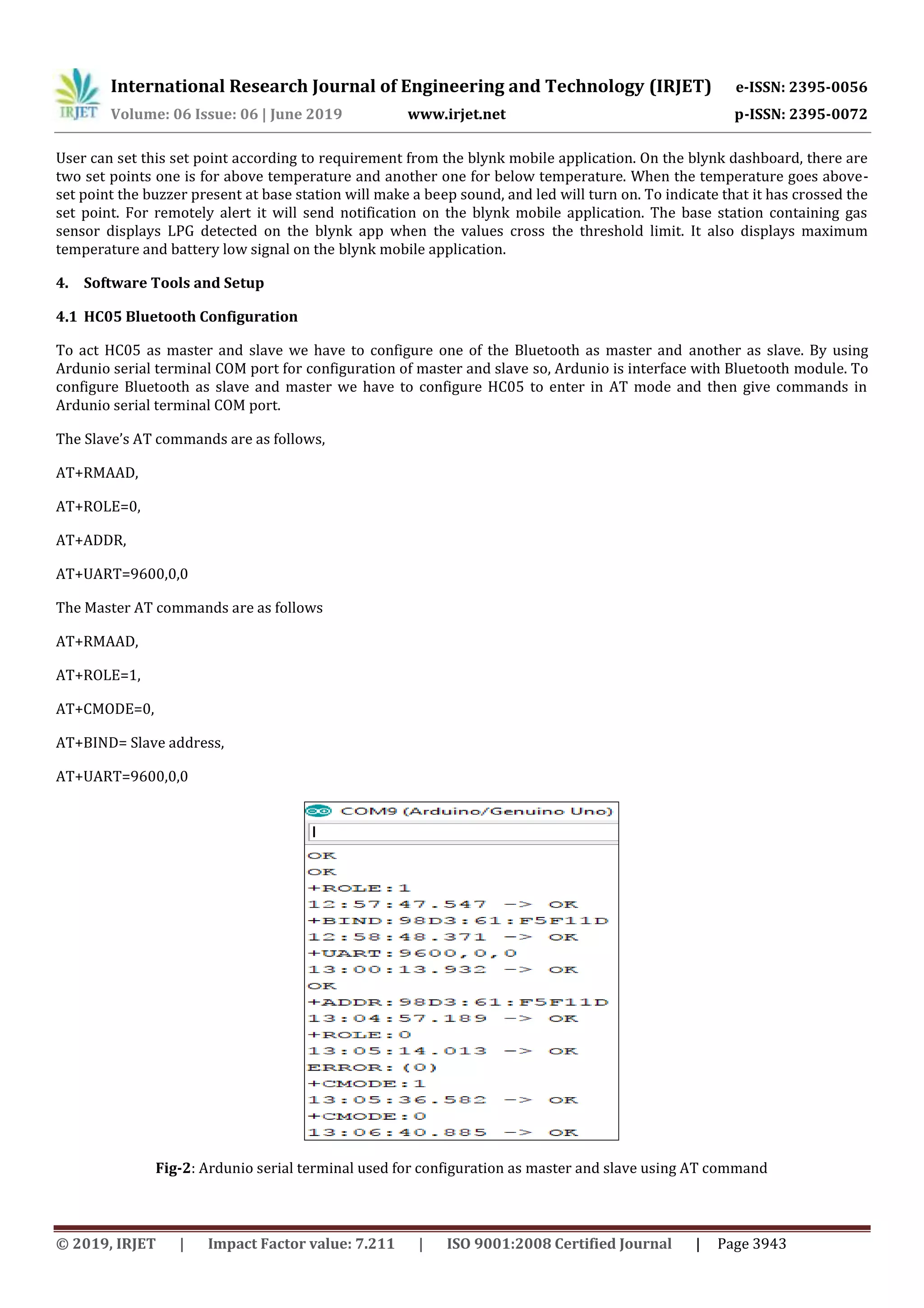 International Research Journal of Engineering and Technology (IRJET) e-ISSN: 2395-0056
Volume: 06 Issue: 06 | June 2019 www.irjet.net p-ISSN: 2395-0072
© 2019, IRJET | Impact Factor value: 7.211 | ISO 9001:2008 Certified Journal | Page 3943
User can set this set point according to requirement from the blynk mobile application. On the blynk dashboard, there are
two set points one is for above temperature and another one for below temperature. When the temperature goes above-
set point the buzzer present at base station will make a beep sound, and led will turn on. To indicate that it has crossed the
set point. For remotely alert it will send notification on the blynk mobile application. The base station containing gas
sensor displays LPG detected on the blynk app when the values cross the threshold limit. It also displays maximum
temperature and battery low signal on the blynk mobile application.
4. Software Tools and Setup
4.1 HC05 Bluetooth Configuration
To act HC05 as master and slave we have to configure one of the Bluetooth as master and another as slave. By using
Ardunio serial terminal COM port for configuration of master and slave so, Ardunio is interface with Bluetooth module. To
configure Bluetooth as slave and master we have to configure HC05 to enter in AT mode and then give commands in
Ardunio serial terminal COM port.
The Slave’s AT commands are as follows,
AT+RMAAD,
AT+ROLE=0,
AT+ADDR,
AT+UART=9600,0,0
The Master AT commands are as follows
AT+RMAAD,
AT+ROLE=1,
AT+CMODE=0,
AT+BIND= Slave address,
AT+UART=9600,0,0
Fig-2: Ardunio serial terminal used for configuration as master and slave using AT command
 