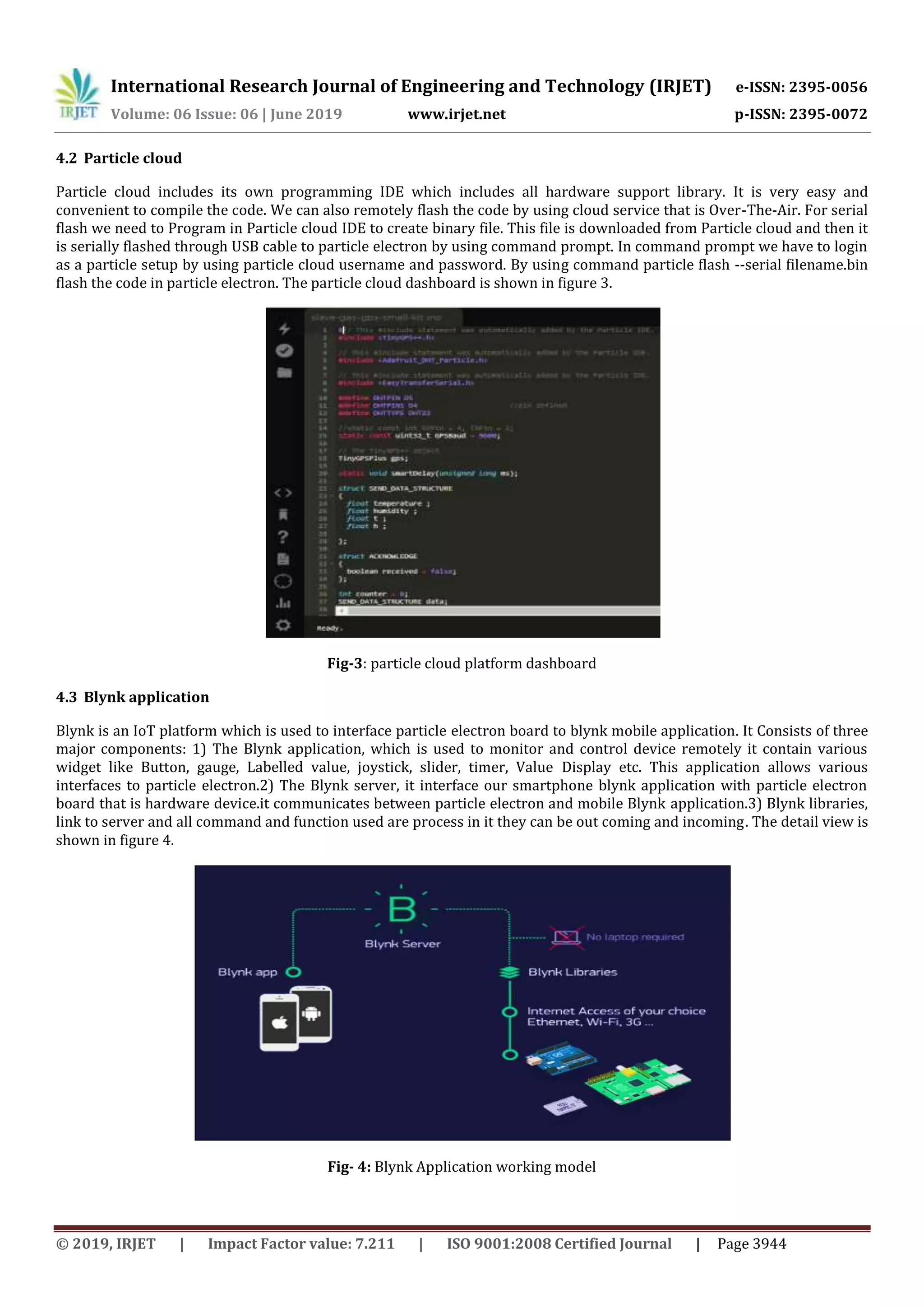 International Research Journal of Engineering and Technology (IRJET) e-ISSN: 2395-0056
Volume: 06 Issue: 06 | June 2019 www.irjet.net p-ISSN: 2395-0072
© 2019, IRJET | Impact Factor value: 7.211 | ISO 9001:2008 Certified Journal | Page 3944
4.2 Particle cloud
Particle cloud includes its own programming IDE which includes all hardware support library. It is very easy and
convenient to compile the code. We can also remotely flash the code by using cloud service that is Over-The-Air. For serial
flash we need to Program in Particle cloud IDE to create binary file. This file is downloaded from Particle cloud and then it
is serially flashed through USB cable to particle electron by using command prompt. In command prompt we have to login
as a particle setup by using particle cloud username and password. By using command particle flash --serial filename.bin
flash the code in particle electron. The particle cloud dashboard is shown in figure 3.
Fig-3: particle cloud platform dashboard
4.3 Blynk application
Blynk is an IoT platform which is used to interface particle electron board to blynk mobile application. It Consists of three
major components: 1) The Blynk application, which is used to monitor and control device remotely it contain various
widget like Button, gauge, Labelled value, joystick, slider, timer, Value Display etc. This application allows various
interfaces to particle electron.2) The Blynk server, it interface our smartphone blynk application with particle electron
board that is hardware device.it communicates between particle electron and mobile Blynk application.3) Blynk libraries,
link to server and all command and function used are process in it they can be out coming and incoming. The detail view is
shown in figure 4.
Fig- 4: Blynk Application working model
 