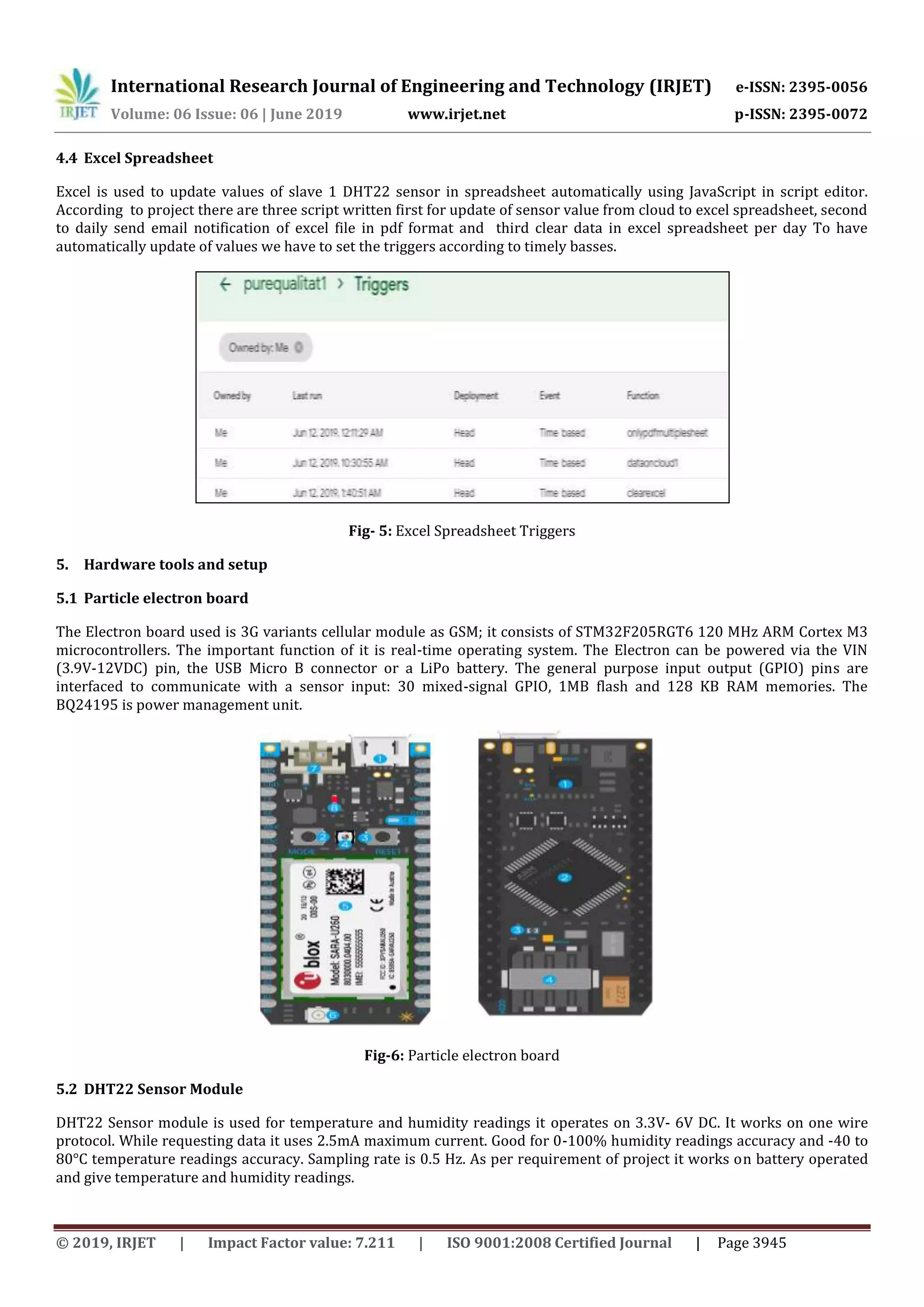 International Research Journal of Engineering and Technology (IRJET) e-ISSN: 2395-0056
Volume: 06 Issue: 06 | June 2019 www.irjet.net p-ISSN: 2395-0072
© 2019, IRJET | Impact Factor value: 7.211 | ISO 9001:2008 Certified Journal | Page 3945
4.4 Excel Spreadsheet
Excel is used to update values of slave 1 DHT22 sensor in spreadsheet automatically using JavaScript in script editor.
According to project there are three script written first for update of sensor value from cloud to excel spreadsheet, second
to daily send email notification of excel file in pdf format and third clear data in excel spreadsheet per day To have
automatically update of values we have to set the triggers according to timely basses.
Fig- 5: Excel Spreadsheet Triggers
5. Hardware tools and setup
5.1 Particle electron board
The Electron board used is 3G variants cellular module as GSM; it consists of STM32F205RGT6 120 MHz ARM Cortex M3
microcontrollers. The important function of it is real-time operating system. The Electron can be powered via the VIN
(3.9V-12VDC) pin, the USB Micro B connector or a LiPo battery. The general purpose input output (GPIO) pins are
interfaced to communicate with a sensor input: 30 mixed-signal GPIO, 1MB flash and 128 KB RAM memories. The
BQ24195 is power management unit.
Fig-6: Particle electron board
5.2 DHT22 Sensor Module
DHT22 Sensor module is used for temperature and humidity readings it operates on 3.3V- 6V DC. It works on one wire
protocol. While requesting data it uses 2.5mA maximum current. Good for 0-100% humidity readings accuracy and -40 to
80°C temperature readings accuracy. Sampling rate is 0.5 Hz. As per requirement of project it works on battery operated
and give temperature and humidity readings.
 
