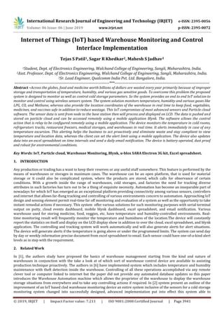 International Research Journal of Engineering and Technology (IRJET) e-ISSN: 2395-0056
Volume: 06 Issue: 06 | June 2019 www.irjet.net p-ISSN: 2395-0072
© 2019, IRJET | Impact Factor value: 7.211 | ISO 9001:2008 Certified Journal | Page 3941
Internet of Things (IoT) based Warehouse Monitoring and Control
Interface Implementation
Tejas S Patil1, Sagar R Khedkar2, Mahesh S Jadhav3
1Student, Dept. of Electronics Engineering, Walchand College of Engineering, Sangli, Maharashtra, India.
2Asst. Professor, Dept. of Electronics Engineering, Walchand College of Engineering, Sangli, Maharashtra, India.
3Sr. Lead Engineer, Qualcomm India Pvt. Ltd. Bangalore, India.
---------------------------------------------------------------------***---------------------------------------------------------------------
Abstract –Across the globes, food and medicine worth billions of dollars are wasted every year primarily because of improper
storage and transportation of temperature, humidity, and various gas sensitive goods. To overcome this problem the proposed
system is designed to monitor as well as control cold storage parameters. So the system provides an end to end IoT solution to
monitor and control using wireless sensors system. The system solution monitors temperature, humidity and various gases like
LPG, CO, and Methane, whereas also provide the location coordinates of the warehouse in real time to keep food, vegetables,
medicines, and vaccines safe in addition to reduce wastage. This IoT compromises of most advanced sensors and Particle cloud
software. The sensor data is sent from node to the base station then will process and displayed on LCD. The data is pushed and
stored on particle cloud and can be accessed remotely using a mobile application Blynk. The software allows the control
action that is relay to be configured remotely using a mobile application. The device monitors the temperature in cold rooms,
refrigerators trucks, restaurant freezers, medical storages, and warehouses in real time. It alerts immediately in case of any
temperature excursion. This alerting helps the business to act proactively and eliminate waste and stay compliant to view
temperature and location data, whereas the client can set the alert limit using a mobile application. The device also updates
data into an excel spreadsheet on time intervals and send a daily email notification. The device is battery operated, dust proof
and robust for environmental conditions.
Key Words: IoT, Particle cloud, Warehouse Monitoring, Blynk, u-blox SARA Electron 3G kit, Excel spreadsheet.
1. INTRODUCTION
Any production or trading has a want to keep their reserves or any useful stuff somewhere. This feature is performed by the
means of warehouses or storages in maximum cases. The warehouse can be an open platform, that is used for material
storage or it could also be complicated system, where the products are stored, which calls for observance of certain
conditions. With a growth inside the range of warehouses, cold storages, and factories the need for tracking diverse
attributes in such factories has turn out to be a thing of exquisite necessity. Automation has become an inseparable part of
nowadays for which IoT has emerged as an exceptional platform providing connectivity among various sensors, controllers
and internet that allows far-flung tracking and controlling of various environments concern to automation. Approaching IoT
design and sensing element permit real-time far off monitoring and evaluation of a system as well as the opportunity to take
instant remedial actions if necessary. This system offer various solutions for such monitoring purposes with serial terminal
output on putty, cloud events dashboard, mobile blynk dashboard, excel spreadsheet, and email notification. Various
warehouse used for storing medicine, food, veggies, etc. have temperature and humidity-controlled environments. Real-
time monitoring result will frequently monitor the temperature and humidness of the location.The device will constantly
report the statistics on itself and display on the LCD display show in addition to over the cloud, excel spreadsheet, and blynk
application. The controlling and tracking system will work automatically and will also generate alerts for alert situations.
The device will generate alerts if the temperature is going above or under the programmed limits. The system can send day
by day or weekly information precise document from excel spreadsheet to email. Each sensor could have one-of-a-kind alert
levels as in step with the requirement.
2. Related Work
In [1], the authors study have proposed the basics of warehouse management starting from the kind and nature of
warehouses in conjunction with the take a look at of which sort of warehouse control device are available to assisting
production technique proactively. The authors in [6] have implemented system which includes temperature and humidity
maintenance with theft detection inside the warehouse. Controlling of all these operations accomplished via any remote
clever tool or computer linked to internet but the paper did not provide any automated database updates so this paper
introduces the Warehouse Automation machine which allows the proprietor of the warehouse to display the warehouse
storage situations from everywhere and to take any controlling actions if required. In [2] system present an outline of the
improvement of an IoT based clod warehouse monitoring device an entire system inclusive of the sensors for a cold storage
monitoring system changed into successfully designed, advanced implementation put into effect this system able to
 