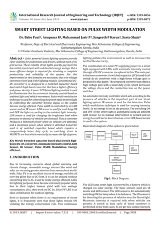 International Research Journal of Engineering and Technology (IRJET) e-ISSN: 2395-0056
Volume: 06 Issue: 06 | June 2019 www.irjet.net p-ISSN: 2395-0072
© 2019, IRJET | Impact Factor value: 7.211 | ISO 9001:2008 Certified Journal | Page 3958
SMART STREET LIGHTING BASED ON PULSE WIDTH MODULATION
Dr. Babu Paul1 , Anupama R2, Muhammad Jasir P3, Sangeeth P Karun4, Santo Shaju5
1Professor, Dept. of Electrical and Electronics Engineering, Mar Athanasius College of Engineering,
Kothamangalam, Kerala, India
2,3,4,5Under Graduate Students, MarAthanasius College of Engineering, Kothamangalam, Kerala, India
---------------------------------------------------------------------***---------------------------------------------------------------------
Abstract - Solar powered street lighting systems provide
clear visibility for pedestrians and drivers, without need of AC
grid access. These reliable street lights quickly pay back the
low initial investment with substantial energy savings. But a
more efficient design is required for attaining a complete
productivity and reliability of the system. For this
improvement in two domains are necessary, that is in voltage
conversion level and in the lighting module. Conventional DC-
DC converter is re-designed to a Switched Capacitor based
dual switch high boost converter that has a higher efficiency
and power density. A smart LED based lighting module is used
for illumination that has automatic intensity control based on
ambient light and vehicle movement. Pulse width modulation
technique is used for controlling thepowerinputtostreetlight
by controlling the converter driving signal, so the system
become energy efficient. Pulse width is controlled by an LDR
sensor and an IR sensor. LDR sensor is used for switching ON
and OFF the lights according to the ambient light intensity.
LDR sensor is used for changing the brightness level when
presence or absence of vehicles are detected. That is converter
Produces a minimum power when no vehicles are detected,
and a maximum power when vehicle is detected. Converter
used is of switched capacitor based which requires a
comparatively lesser duty cycle, so switching stress in
MOSFETs are less which eventually increasesthelife ofsystem.
Key Words: Switched capacitor based dual switch high-
boost DC-DC converter,Automaticintensitycontrol,LDR
Sensor, IR Sensor, Pulse Width Modulation, Energy
efficient.
1. INTRODUCTION
Due to increasing concerns about global warming and
climate change, renewable energy sources like wind and
solar are receivinggreaterattentionfromresearchersworld-
wide. Solar PV is an excellent source of energy available all
over the globe but in DC form. If it can be utilized without
converting this to AC, it can be really energy efficient. LEDs
for lighting purposes have become extremely popular lately
due to their higher lumens yield with less wattage
consumption; also, they work on DC. So, Solar PV-LED is an
ideal combination for outdoor lighting.
Even in daytime when there is no requirement of street
lights, it is frequently seen that these lights remain ON
violating the energy conservation rule. This continuous
lighting pollutes the environment as well as increases the
tariff of the electricity.
The combination of a solar PV supplying power to a street
light equipped with LEDs with automatic intensity control
through a DC-DC converter is explored in this. The mainpart
is the boost converter.Aswitched-capacitor(SC)-baseddual-
switch dc-dc converter with a high-boost voltage gain is
proposed in this paper. The proposed convertercanobtaina
high-voltage gain with a small duty cycle, which decreases
the voltage stress and the conduction loss on the power
switches.
An automatic intensity controllerwhichactsaccording to the
presence of vehicles is the important part of our street
lighting system. IR sensor is used for the detection. Pulse
width modulation technique is used for varying intensity
levels. So no energy is lost in the process. The switching ON
and OFF of the street light is automated using an ambient
light sensor. So no manual intervention is needed and no
energy loss will occur due to human error.LDRbasedsensor
is used in the system.
Basic block diagram of the system is given below:
Fig-1: Block Diagram
The LED lamp street light is powered by a Battery which is
charged via solar energy. The basic sensors used are IR
sensor and LDR sensor. The LDR sensor is for automatically
switching ON the lamp when it is darkness. The IR sensor is
for detecting the presence of vehicles near the Street light.
Maximum intensity is required only when vehicles are
present. A switch in duty cycle of boost converter is
performed in the both cases. So we get two output intensity
 