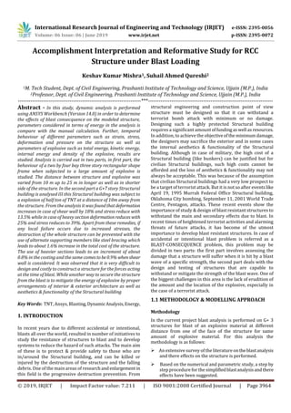 International Research Journal of Engineering and Technology (IRJET) e-ISSN: 2395-0056
Volume: 06 Issue: 06 | June 2019 www.irjet.net p-ISSN: 2395-0072
© 2019, IRJET | Impact Factor value: 7.211 | ISO 9001:2008 Certified Journal | Page 3964
Accomplishment Interpretation and Reformative Study for RCC
Structure under Blast Loading
Keshav Kumar Mishra1, Suhail Ahmed Qureshi2
1M. Tech Student, Dept. of Civil Engineering, Prashanti Institute of Technology and Science, Ujjain (M.P.), India
2Professor, Dept. of Civil Engineering, Prashanti Institute of Technology and Science, Ujjain (M.P.), India
---------------------------------------------------------------------***----------------------------------------------------------------------
Abstract - In this study, dynamic analysis is performed
using ANSYS Workbench (Version 14.0) in order to determine
the effects of blast consecquence on the modeled structure,
parameters considered in terms of energy in the analysis is
compare with the manual calculation. Further, temporal
behaviour of different parameters such as strain, stress,
deformation and pressure on the structure as well as
parameters of explosive such as total energy, kinetic energy,
internal energy and density of the explosive, results are
studied. Analysis is carried out in two parts, in first part, the
behaviour of a two by four bay three story rectangular shape
frame when subjected to a large amount of explosive is
studied. The distance between structure and explosive was
varied from 10 m up to 25 m in longer as well as in shorter
side of the structure. In the second part a G+7 story Structural
building is analysed III this Structural building was subject to
a explosion of half ton of TNT at a distance of 10m away from
the structure. From the analysis it was foundthatdeformation
increases in case of shear wall by 18% and stress reduce with
13.5% while in case of heavy section deformationreduces with
25% and stress reduces to 39%. Apart from these remedies, if
any local failure occurs due to increased stresses, the
destruction of the whole structure can be prevented with the
use of alternate supporting members like steel bracing which
leads to about 1.6% increase in the total cost of the structure.
The use of heavier sections leads to an increment of about
0.8% in the costing and the same comestobe0.9% whenshear
wall is considered. It was observed that it is very difficult to
design and costly to construct a structure for the forces acting
at the time of blast. While another way to secure the structure
from the blast is to mitigate the energy of explosive by proper
arrangements of interior & exterior architecture as well as
aesthetics & functionality of the Structural building
Key Words: TNT, Ansys, Blasting,DynamicAnalysis,Energy,
1. INTRODUCTION
In recent years due to different accidental or intentional,
blasts all over the world, resulted in number of initiatives to
study the resistance of structures to blast and to develop
systems to reduce the hazard of such attacks. The main aim
of these is to protect & provide safety to those who are
in/around the Structural building, and can be killed or
injured by the destruction of the structure and the falling
debris. One of the main areas of researchandenlargement in
this field is the progressive destruction prevention. From
structural engineering and construction point of view
structure must be designed so that it can withstand a
terrorist bomb attack with minimum or no damage.
Designing such a highly protected Structural building
requires a significant amountoffundingaswell asresources.
In addition, to achieve the objectiveofthe minimumdamage,
the designers may sacrifice the exterior and in some cases
the internal aesthetics & functionality of the Structural
building. Although in case of military, the high cost of a
Structural building (like bunkers) can be justified but for
civilian Structural buildings, such high costs cannot be
afforded and the loss of aesthetics & functionality may not
always be acceptable. This was because of the assumption
that civilian Structural buildings had a very low prospect to
be a target of terrorist attack. But it is not so after events like
April 19, 1995 Murrah Federal Office Structural building,
Oklahoma City bombing, September 11, 2001 World Trade
Centre, Pentagon, attacks. These recent events show the
importance of study & design of blast resistant structures to
withstand the main and secondary effects due to blast. In
recent times of heightened terrorist activities and alarming
threats of future attacks, it has become of the utmost
importance to develop blast resistant structures. In case of
accidental or intentional blast problem is referred as a
BLAST-CONSECQUENCE problem, this problem may be
divided in two parts: the first part involves assessing the
damage that a structure will suffer when it is hit by a blast
wave of a specific strength, the second part deals with the
design and testing of structures that are capable to
withstand or mitigate the strength of the blast wave. One of
the biggest challenges in this area is the lack of erudition of
the amount and the location of the explosive, especially in
the case of a terrorist attack.
1.1 METHODOLOGY & MODELLING APPROACH
Methodology
In the current project blast analysis is performed on G+ 3
structures for blast of an explosive material at different
distance from one of the face of the structure for same
amount of explosive material. For this analysis the
methodology is as follows:
 An extensive survey of the literatureontheblastanalysis
and there effects on the structure is performed.
 Based on the numerical and parametric study, a step by
step procedureforthe simplifiedblastanalysisandthere
effects have been suggested.
 