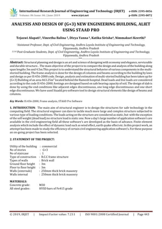 International Research Journal of Engineering and Technology (IRJET) e-ISSN: 2395-0056
Volume: 06 Issue: 06 | June 2019 www.irjet.net p-ISSN: 2395-0072
© 2019, IRJET | Impact Factor value: 7.211 | ISO 9001:2008 Certified Journal | Page 443
ANALYSIS AND DESIGN OF (G+3) NEW ENGINEERING BUILDING, ALIET
USING STAAD PRO
Tejaswi Alapati1, Vineetha Balina 2, Divya Yanna 3, Katika Sirisha4, Nimmakuri Keerthi5
1Asistanat Professor, Dept. of Civil Engineering, Andhra Loyola Institute of Engineering and Technology,
Vijayawada, Andhra Pradesh
2,3,4,5Post-Graduate Students, Dept. of Civil Engineering, Andhra Loyola Institute of Engineering and Technology,
Vijayawada, Andhra Pradesh
-------------------------------------------------------------------------------***---------------------------------------------------------------------------------
Abstract: Structuralplanninganddesignisanartandscienceofdesigningwitheconomyandelegance,serviceable
and durable structure. . The main objective of the project istocomparethedesignandanalysisofthebuildingalong
span lengths 3m and 4.5m.This project is tounderstandthestructuralbehaviorofvariouscomponentsinthemulti-
storied building. The frame analysis is done for the design of columns and beams according to the building by laws
and design as per IS 456-2000 code. Design ,analysis and estimationofmulti-storiedbuildinghasbeentakenupfor
(G+3) Building of an area 463.25m² located behind the Ramesh hospital. Dead loads and live loads are considered
according to the code IS 456-2000, footings are designed based onsafebearingcapacityofsoil.Thedesignofslabis
done by using the end conditions like adjacent edges discontinuous, one long edge discontinuous and one short
edge discontinuous. We have used Staadd.pro software tool to design structural elementslikedesignofbeamsand
columns.
Key Words: IS:456-2000, Frame analysis, STAAD Pro Software
1. INTRODUCTION: The main aim of structural engineer is to design the structures for safe technology in the
computing field. The structural engineer can dare to tackle much more large and complex structure subjected to
various type of loading conditions.Theloadsactingonthestructureareconsideredasstatic,but withtheexception
of the self weight (dead load) no structure load is static one. Now a day’s largenumberofapplicationsoftware’sare
available in the civil engineering field all these software’s are developed as the basis of advance. Finite element
analysis which include the effect of dynamic load such as wind effect, earth quake effectetc.Inthisprojectwork,an
attempt has been made to study the efficiency of certain civil engineeringapplicationsoftware’s.Forthesepurpose
an on-going project has been selected.
2. STATEMENT OF THE PROJECT:
Utility of the building : commercial
No of stories : G+3
No of staircase : 1
Type of construction : R.C.C frame structure
Types of walls : Brick wall
Ground floor height : 3m
Floor to floor height : 3m
Walls (externals) : 250mm thick brick masonry
Walls internal : 250mm thick brick masonry
MATERIALS:
Concrete grade: M30
All steel grades: HYSD bars of Fe415 grade
 