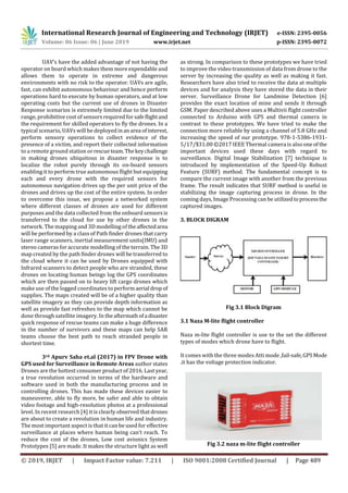 International Research Journal of Engineering and Technology (IRJET) e-ISSN: 2395-0056
Volume: 06 Issue: 06 | June 2019 www.irjet.net p-ISSN: 2395-0072
© 2019, IRJET | Impact Factor value: 7.211 | ISO 9001:2008 Certified Journal | Page 489
UAV’s have the added advantage of not having the
operator on board which makes them more expendable and
allows them to operate in extreme and dangerous
environments with no risk to the operator. UAVs are agile,
fast, can exhibit autonomous behaviour and hence perform
operations hard to execute by human operators, and at low
operating costs but the current use of drones in Disaster
Response scenarios is extremely limited due to the limited
range, prohibitive cost of sensors required for safeflightand
the requirement for skilled operators to fly the drones. In a
typical scenario, UAVs will be deployed inanarea ofinterest,
perform sensory operations to collect evidence of the
presence of a victim, and report their collected information
to a remote ground station orrescueteam.Thekeychallenge
in making drones ubiquitous in disaster response is to
localize the robot purely through its on-board sensors
enabling it to perform true autonomous flight but equipping
each and every drone with the required sensors for
autonomous navigation drives up the per unit price of the
drones and drives up the cost of the entire system. In order
to overcome this issue, we propose a networked system
where different classes of drones are used for different
purposes and the data collected from the onboard sensorsis
transferred to the cloud for use by other drones in the
network. The mapping and 3D modelling of theaffectedarea
will be performed by a class of Path finder drones that carry
laser range scanners, inertial measurement units(IMU) and
stereo cameras for accurate modelling of the terrain. The 3D
map created by the path finder drones will be transferred to
the cloud where it can be used by Drones equipped with
Infrared scanners to detect people who are stranded, these
drones on locating human beings log the GPS coordinates
which are then passed on to heavy lift cargo drones which
make use of the logged coordinates to performaerial drop of
supplies. The maps created will be of a higher quality than
satellite imagery as they can provide depth information as
well as provide fast refreshes to the map which cannot be
done through satellite imagery. In theaftermathofa disaster
quick response of rescue teams can make a huge difference
in the number of survivors and these maps can help SAR
teams choose the best path to reach stranded people in
shortest time.
3rd Apurv Saha et.al (2017) in FPV Drone with
GPS used for Surveillance in Remote Areas author states
Drones are the hottest consumer product of 2016. Last year,
a true revolution occurred in terms of the hardware and
software used in both the manufacturing process and in
controlling drones. This has made these devices easier to
maneuverer, able to fly more, be safer and able to obtain
video footage and high-resolution photos at a professional
level. In recent research [4] it is clearly observedthatdrones
are about to create a revolution in human life and industry.
The most important aspect is that it can be used for effective
surveillance at places where human being can’t reach. To
reduce the cost of the drones, Low cost avionics System
Prototypes [5] are made. It makes the structure light as well
as strong. In comparison to these prototypes we have tried
to improve the video transmission of data from drone to the
server by increasing the quality as well as making it fast.
Researchers have also tried to receive the data at multiple
devices and for analysis they have stored the data in their
server. Surveillance Drone for Landmine Detection [6]
provides the exact location of mine and sends it through
GSM. Paper described above uses a Multivii flight controller
connected to Arduino with GPS and thermal camera in
contrast to these prototypes. We have tried to make the
connection more reliable by using a channel of 5.8 GHz and
increasing the speed of our prototype. 978-1-5386-1931-
5/17/$31.00 ©2017 IEEE Thermal camera is also one of the
important devices used these days with regard to
surveillance. Digital Image Stabilization [7] technique is
introduced by implementation of the Speed-Up Robust
Feature (SURF) method. The fundamental concept is to
compare the current image with another from the previous
frame. The result indicates that SURF method is useful in
stabilizing the image capturing process in drone. In the
coming days, Image Processing can be utilizedtoprocessthe
captured images.
3. BLOCK DIGRAM
Fig 3.1 Block Digram
3.1 Naza M-lite flight controller
Naza m-lite flight controller is use to the set the different
types of modes which drone have to flight.
It comes with the three modes Atti mode ,fail-safe,GPSMode
.it has the voltage protection indicator.
Fig 3.2 naza m-lite flight controller
 