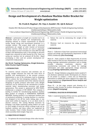 International Research Journal of Engineering and Technology (IRJET) e-ISSN: 2395-0056
Volume: 06 Issue: 07 | July 2019 www.irjet.net p-ISSN: 2395-0072
© 2019, IRJET | Impact Factor value: 7.211 | ISO 9001:2008 Certified Journal | Page 48
Design and Development of a Bandsaw Machine Roller Bracket for
Weight optimization
Mr. Pratik R. Magdum1, Mr. Vijay A. Kamble2, Mr. Ajit R. Balwan3
1Student M.E. Mechanical (Product Design & Development), DKTE Society's Textile & Engineering Institute,
Ichalkaranji Kolhapur Maharashtra India
2,3Asst. professor Department of Mechanical Engineering, DKTE Society's Textile & Engineering Institute,
Ichalkaranji Kolhapur Maharashtra India
------------------------------------------------------------------------***------------------------------------------------------------------------
Abstract – optimization of weight of a machine tool is an
inevitable trend for machine tool manufacturing and
designing industry to achieve requirements of material
saving, energy saving and environment protection in a
strategic manner. This project deals with a structural
optimization for weight of roller bracket of horizontal
bandsaw machine. Roller bracket are used in supporting
stock bar where as total 6 brackets are used. With the help
of Altair CAE Optimization tools, it has possible to decrease
weight (min. material) of roller bracket by 27%. Total cost
saving per machine can be achieved till Rs.336/-. Rapid
prototyping is then used for product development for
comparative study purpose.
Key Words: Topology Optimisation, Weight Reduction,
Roller Bracket, Rapid Protyping
1. INTRODUCTION
To conserve natural resources and minimize use of
energy, weight reduction has been the main focus of
machine tool manufacturers in the present scenario.
Optimization is one of the techniques used in designing
field to achieve the best designing conditions. This will
accomplish a very essential need of the industry towards
designing of quality products with lower costs. Weight
reduction can be achieved by the introduction of better
material, better manufacturing processes and design
optimization. This project is sponsored by SPM TOOLS,
Ichalkaranji a company of FIE GROUP. This company is
leading in market for manufacturing bandsaw machine
Main product of company is HORIZONTAL BANDSAW
MACHINE. Sawing machine is an important machine tool
of mechanical workshop. A sawing machine is a machine
tool designed to Cut off bar stock, tubing, pipe, or any
metal stock within its Capacity, or to cut sheet stock to
desired contours. The sawing Machine functions by
bringing a saw blade containing cutting. Rollers are used
to carry weight of stock bar which is going to get cut by
bandsaw machine and these rollers are supported by
roller brackets. Total 6 Roller Brackets are used in the
whole assembly which weighs 3 kgs each.
1.2 OBJECTIVES OF PROJECT
1. To optimize the structural design of the roller bracket
2. Reduce the cost by minimizing the weight of the
material.
3. Minimize load on resources by using minimum
material.
2. METHODOLOGY
Phase I: - Collection of data from operational instructional
manual and design and development department of SPM
TOOLS, Ichalkaranji. (Pre-Processing)
Phase II: - Static analysis in Altair Hyperworks of current
roller bracket to find out max. Displacement and stress and
Setting topology optimization parameters such as design
variable, responses, constraints, objective and
manufacturing constraints and submit for topology
optimization and make appropriate change structural
change.(Topology Optimization, Analysis )
Phase III: - Design Validation using photo elastic model of 5
mm thickness optimized model. Development of a fixture
on 3d printer to conduct a stress test on Polariscope
instrument to validate the stress regions & its range near
about numerical test. (Experimental Stress Analysis and
Design Validation).
Phase IV: - In last stage, prepare part drawing of a
optimized roller bracket for product development on 3-d
printer. (Rapid Prototyping)
3. NUMERIAL ANALYSIS IN HYPERWORKS
Table -1: material property of Grey cast iron, specification
& loading conditions.
Sr
no.
Parameter Description Value
1 E Young's Modulus ( Mpa) 66000
2 NU Poisson‟s Ratio 0.27
3 RHO Density (kg/m3) 7200
4 F Force(N) factor of safety 1.5 2028.9
5 M Wt. before optimization 3
 