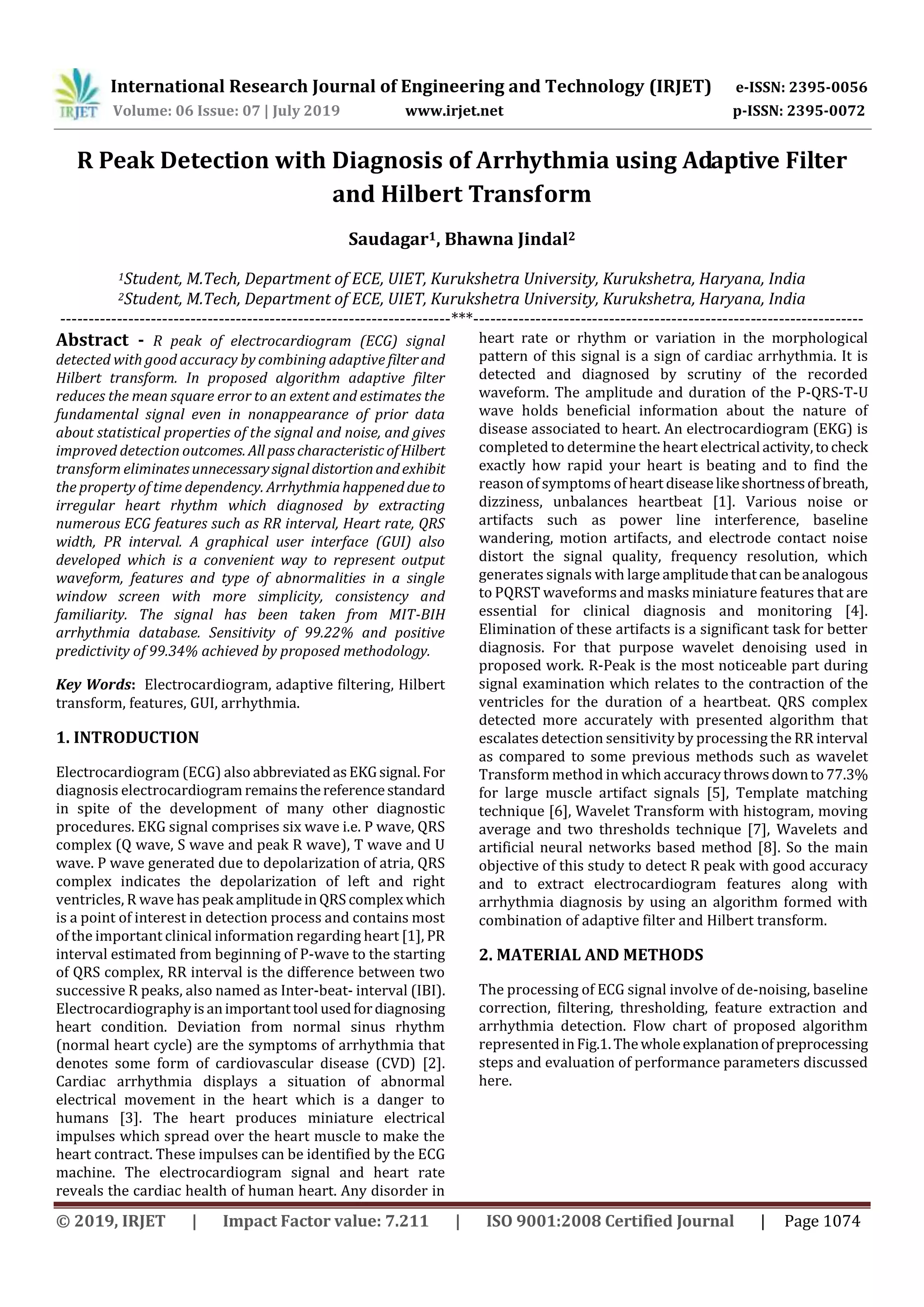 International Research Journal of Engineering and Technology (IRJET) e-ISSN: 2395-0056
Volume: 06 Issue: 07 | July 2019 www.irjet.net p-ISSN: 2395-0072
© 2019, IRJET | Impact Factor value: 7.211 | ISO 9001:2008 Certified Journal | Page 1074
R Peak Detection with Diagnosis of Arrhythmia using Adaptive Filter
and Hilbert Transform
Saudagar1, Bhawna Jindal2
1Student, M.Tech, Department of ECE, UIET, Kurukshetra University, Kurukshetra, Haryana, India
2Student, M.Tech, Department of ECE, UIET, Kurukshetra University, Kurukshetra, Haryana, India
---------------------------------------------------------------------***---------------------------------------------------------------------
Abstract - R peak of electrocardiogram (ECG) signal
detected with good accuracy by combining adaptive filterand
Hilbert transform. In proposed algorithm adaptive filter
reduces the mean square error to an extent and estimates the
fundamental signal even in nonappearance of prior data
about statistical properties of the signal and noise, and gives
improved detection outcomes. AllpasscharacteristicofHilbert
transform eliminatesunnecessarysignal distortionandexhibit
the property of time dependency. Arrhythmiahappeneddueto
irregular heart rhythm which diagnosed by extracting
numerous ECG features such as RR interval, Heart rate, QRS
width, PR interval. A graphical user interface (GUI) also
developed which is a convenient way to represent output
waveform, features and type of abnormalities in a single
window screen with more simplicity, consistency and
familiarity. The signal has been taken from MIT-BIH
arrhythmia database. Sensitivity of 99.22% and positive
predictivity of 99.34% achieved by proposed methodology.
Key Words: Electrocardiogram, adaptive filtering, Hilbert
transform, features, GUI, arrhythmia.
1. INTRODUCTION
Electrocardiogram (ECG) also abbreviatedasEKGsignal.For
diagnosis electrocardiogram remainsthereferencestandard
in spite of the development of many other diagnostic
procedures. EKG signal comprises six wave i.e. P wave, QRS
complex (Q wave, S wave and peak R wave), T wave and U
wave. P wave generated due to depolarization of atria, QRS
complex indicates the depolarization of left and right
ventricles, R wave has peak amplitudeinQRS complex which
is a point of interest in detection process and contains most
of the important clinical information regarding heart [1], PR
interval estimated from beginning of P-wave to the starting
of QRS complex, RR interval is the difference between two
successive R peaks, also named as Inter-beat- interval (IBI).
Electrocardiographyisanimportanttool usedfordiagnosing
heart condition. Deviation from normal sinus rhythm
(normal heart cycle) are the symptoms of arrhythmia that
denotes some form of cardiovascular disease (CVD) [2].
Cardiac arrhythmia displays a situation of abnormal
electrical movement in the heart which is a danger to
humans [3]. The heart produces miniature electrical
impulses which spread over the heart muscle to make the
heart contract. These impulses can be identified by the ECG
machine. The electrocardiogram signal and heart rate
reveals the cardiac health of human heart. Any disorder in
heart rate or rhythm or variation in the morphological
pattern of this signal is a sign of cardiac arrhythmia. It is
detected and diagnosed by scrutiny of the recorded
waveform. The amplitude and duration of the P-QRS-T-U
wave holds beneficial information about the nature of
disease associated to heart. An electrocardiogram (EKG) is
completed to determine the heart electrical activity,tocheck
exactly how rapid your heart is beating and to find the
reason of symptoms of heart diseaselikeshortnessofbreath,
dizziness, unbalances heartbeat [1]. Various noise or
artifacts such as power line interference, baseline
wandering, motion artifacts, and electrode contact noise
distort the signal quality, frequency resolution, which
generates signals with large amplitudethatcanbeanalogous
to PQRST waveforms and masks miniature features that are
essential for clinical diagnosis and monitoring [4].
Elimination of these artifacts is a significant task for better
diagnosis. For that purpose wavelet denoising used in
proposed work. R-Peak is the most noticeable part during
signal examination which relates to the contraction of the
ventricles for the duration of a heartbeat. QRS complex
detected more accurately with presented algorithm that
escalates detection sensitivity by processing the RR interval
as compared to some previous methods such as wavelet
Transform method in which accuracythrowsdownto77.3%
for large muscle artifact signals [5], Template matching
technique [6], Wavelet Transform with histogram, moving
average and two thresholds technique [7], Wavelets and
artificial neural networks based method [8]. So the main
objective of this study to detect R peak with good accuracy
and to extract electrocardiogram features along with
arrhythmia diagnosis by using an algorithm formed with
combination of adaptive filter and Hilbert transform.
2. MATERIAL AND METHODS
The processing of ECG signal involve of de-noising, baseline
correction, filtering, thresholding, feature extraction and
arrhythmia detection. Flow chart of proposed algorithm
represented inFig.1.Thewholeexplanationof preprocessing
steps and evaluation of performance parameters discussed
here.
 
