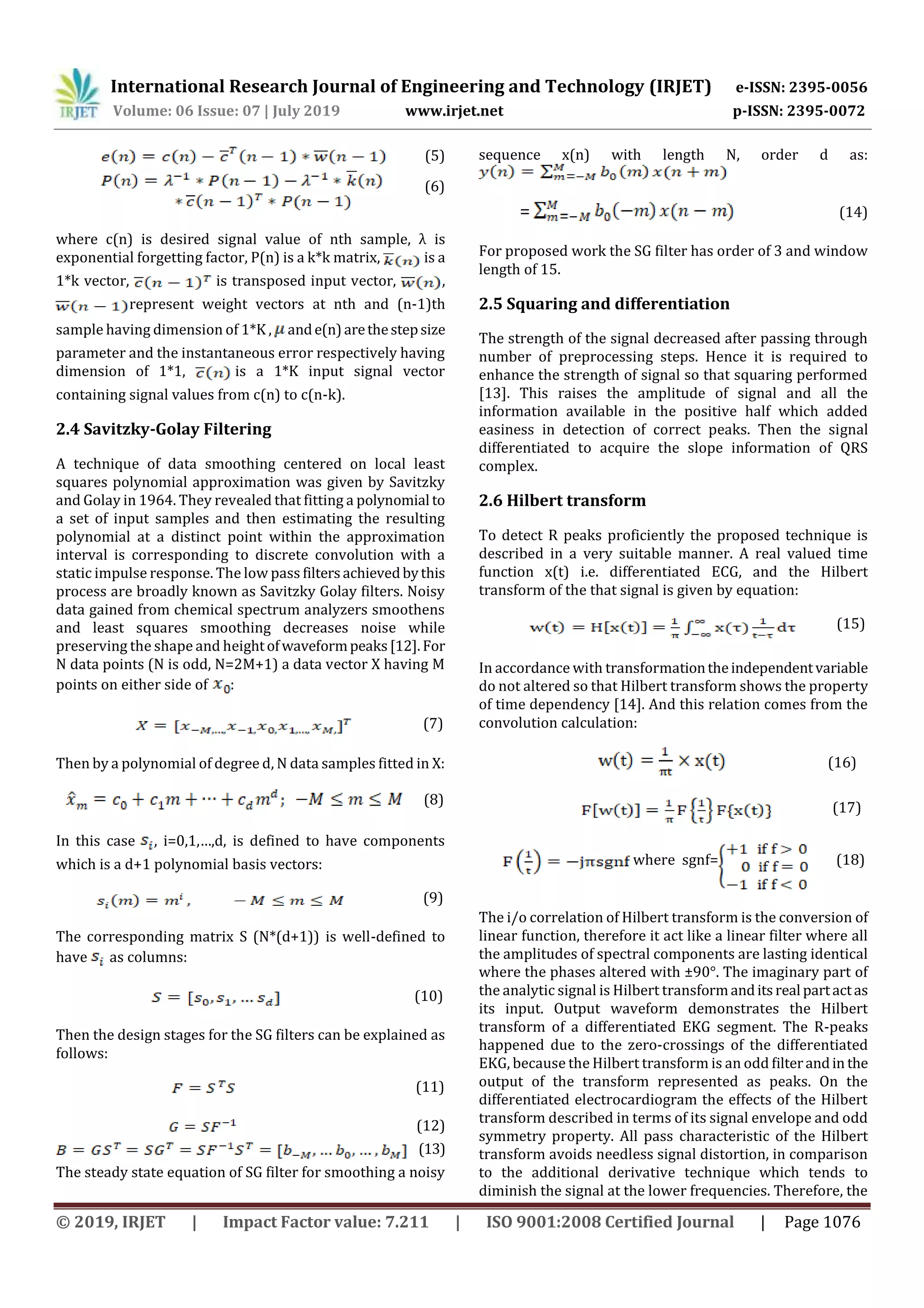 International Research Journal of Engineering and Technology (IRJET) e-ISSN: 2395-0056
Volume: 06 Issue: 07 | July 2019 www.irjet.net p-ISSN: 2395-0072
© 2019, IRJET | Impact Factor value: 7.211 | ISO 9001:2008 Certified Journal | Page 1076
(5)
(6)
where c(n) is desired signal value of nth sample, λ is
exponential forgetting factor, P(n) is a k*k matrix, is a
1*k vector, is transposed input vector, ,
represent weight vectors at nth and (n-1)th
sample having dimension of 1*K , ande(n)arethestepsize
parameter and the instantaneous error respectively having
dimension of 1*1, is a 1*K input signal vector
containing signal values from c(n) to c(n-k).
2.4 Savitzky-Golay Filtering
A technique of data smoothing centered on local least
squares polynomial approximation was given by Savitzky
and Golay in 1964. They revealed that fitting a polynomial to
a set of input samples and then estimating the resulting
polynomial at a distinct point within the approximation
interval is corresponding to discrete convolution with a
static impulse response. The low pass filtersachievedbythis
process are broadly known as Savitzky Golay filters. Noisy
data gained from chemical spectrum analyzers smoothens
and least squares smoothing decreases noise while
preserving the shape and heightofwaveformpeaks[12]. For
N data points (N is odd, N=2M+1) a data vector X having M
points on either side of :
(7)
Then by a polynomial of degree d, N data samples fitted in X:
(8)
In this case , i=0,1,…,d, is defined to have components
which is a d+1 polynomial basis vectors:
(9)
The corresponding matrix S (N*(d+1)) is well-defined to
have as columns:
(10)
Then the design stages for the SG filters can be explained as
follows:
(11)
(12)
(13)
The steady state equation of SG filter for smoothing a noisy
sequence x(n) with length N, order d as:
= (14)
For proposed work the SG filter has order of 3 and window
length of 15.
2.5 Squaring and differentiation
The strength of the signal decreased after passing through
number of preprocessing steps. Hence it is required to
enhance the strength of signal so that squaring performed
[13]. This raises the amplitude of signal and all the
information available in the positive half which added
easiness in detection of correct peaks. Then the signal
differentiated to acquire the slope information of QRS
complex.
2.6 Hilbert transform
To detect R peaks proficiently the proposed technique is
described in a very suitable manner. A real valued time
function x(t) i.e. differentiated ECG, and the Hilbert
transform of the that signal is given by equation:
(15)
In accordance with transformationtheindependentvariable
do not altered so that Hilbert transform shows the property
of time dependency [14]. And this relation comes from the
convolution calculation:
(16)
(17)
where sgnf= (18)
The i/o correlation of Hilbert transform is the conversion of
linear function, therefore it act like a linear filter where all
the amplitudes of spectral components are lasting identical
where the phases altered with ±90°. The imaginary part of
the analytic signal is Hilbert transformanditsreal partactas
its input. Output waveform demonstrates the Hilbert
transform of a differentiated EKG segment. The R-peaks
happened due to the zero-crossings of the differentiated
EKG, because the Hilbert transform is an odd ﬁlterandin the
output of the transform represented as peaks. On the
differentiated electrocardiogram the effects of the Hilbert
transform described in terms of its signal envelope and odd
symmetry property. All pass characteristic of the Hilbert
transform avoids needless signal distortion, in comparison
to the additional derivative technique which tends to
diminish the signal at the lower frequencies. Therefore, the
 