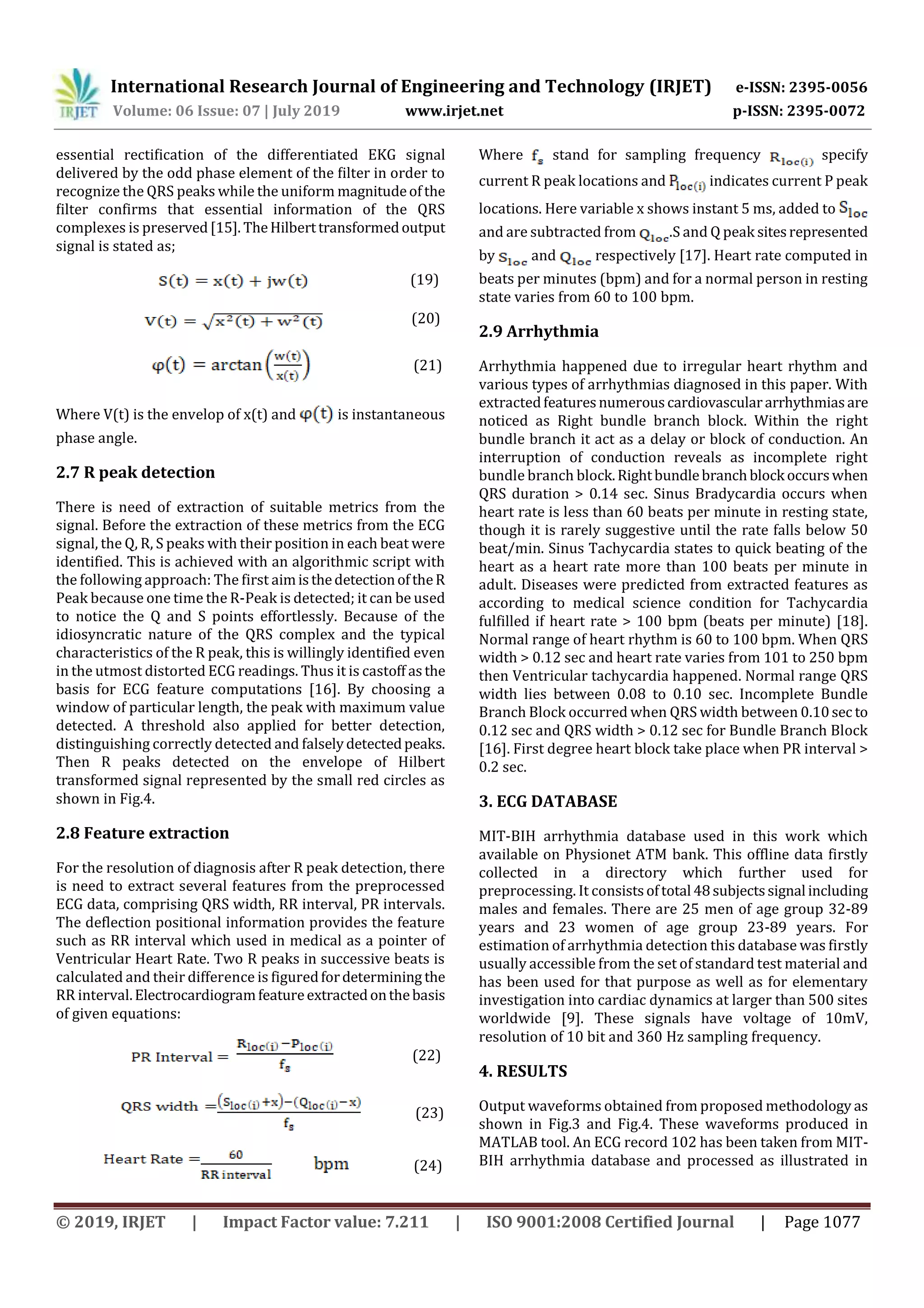 International Research Journal of Engineering and Technology (IRJET) e-ISSN: 2395-0056
Volume: 06 Issue: 07 | July 2019 www.irjet.net p-ISSN: 2395-0072
© 2019, IRJET | Impact Factor value: 7.211 | ISO 9001:2008 Certified Journal | Page 1077
essential rectiﬁcation of the differentiated EKG signal
delivered by the odd phase element of the ﬁlter in order to
recognize the QRS peaks while the uniform magnitudeofthe
ﬁlter confirms that essential information of the QRS
complexes is preserved[15]. TheHilberttransformedoutput
signal is stated as;
(19)
(20)
(21)
Where V(t) is the envelop of x(t) and is instantaneous
phase angle.
2.7 R peak detection
There is need of extraction of suitable metrics from the
signal. Before the extraction of these metrics from the ECG
signal, the Q, R, S peaks with their position in each beat were
identified. This is achieved with an algorithmic script with
the following approach: The first aimisthedetectionoftheR
Peak because one time the R-Peak is detected; it can be used
to notice the Q and S points effortlessly. Because of the
idiosyncratic nature of the QRS complex and the typical
characteristics of the R peak, this is willingly identified even
in the utmost distorted ECG readings. Thus it is castoff asthe
basis for ECG feature computations [16]. By choosing a
window of particular length, the peak with maximum value
detected. A threshold also applied for better detection,
distinguishing correctly detected and falselydetectedpeaks.
Then R peaks detected on the envelope of Hilbert
transformed signal represented by the small red circles as
shown in Fig.4.
2.8 Feature extraction
For the resolution of diagnosis after R peak detection, there
is need to extract several features from the preprocessed
ECG data, comprising QRS width, RR interval, PR intervals.
The deflection positional information provides the feature
such as RR interval which used in medical as a pointer of
Ventricular Heart Rate. Two R peaks in successive beats is
calculated and their difference is figuredfordetermining the
RR interval.Electrocardiogramfeatureextractedonthebasis
of given equations:
(22)
(23)
(24)
Where stand for sampling frequency specify
current R peak locations and indicates current P peak
locations. Here variable x shows instant 5 ms, added to
and are subtracted from .S and Q peak sitesrepresented
by and respectively [17]. Heart rate computed in
beats per minutes (bpm) and for a normal person in resting
state varies from 60 to 100 bpm.
2.9 Arrhythmia
Arrhythmia happened due to irregular heart rhythm and
various types of arrhythmias diagnosed in this paper. With
extractedfeaturesnumerouscardiovasculararrhythmiasare
noticed as Right bundle branch block. Within the right
bundle branch it act as a delay or block of conduction. An
interruption of conduction reveals as incomplete right
bundle branch block.Rightbundlebranchblock occurswhen
QRS duration > 0.14 sec. Sinus Bradycardia occurs when
heart rate is less than 60 beats per minute in resting state,
though it is rarely suggestive until the rate falls below 50
beat/min. Sinus Tachycardia states to quick beating of the
heart as a heart rate more than 100 beats per minute in
adult. Diseases were predicted from extracted features as
according to medical science condition for Tachycardia
fulfilled if heart rate > 100 bpm (beats per minute) [18].
Normal range of heart rhythm is 60 to 100 bpm. When QRS
width > 0.12 sec and heart rate varies from 101 to 250 bpm
then Ventricular tachycardia happened. Normal range QRS
width lies between 0.08 to 0.10 sec. Incomplete Bundle
Branch Block occurred when QRS width between 0.10sec to
0.12 sec and QRS width > 0.12 sec for Bundle Branch Block
[16]. First degree heart block take place when PR interval >
0.2 sec.
3. ECG DATABASE
MIT-BIH arrhythmia database used in this work which
available on Physionet ATM bank. This offline data firstly
collected in a directory which further used for
preprocessing. It consistsoftotal 48subjectssignal including
males and females. There are 25 men of age group 32-89
years and 23 women of age group 23-89 years. For
estimation of arrhythmia detection this database was firstly
usually accessible from the set of standard test material and
has been used for that purpose as well as for elementary
investigation into cardiac dynamics at larger than 500 sites
worldwide [9]. These signals have voltage of 10mV,
resolution of 10 bit and 360 Hz sampling frequency.
4. RESULTS
Output waveforms obtained from proposed methodology as
shown in Fig.3 and Fig.4. These waveforms produced in
MATLAB tool. An ECG record 102 has been taken from MIT-
BIH arrhythmia database and processed as illustrated in
 
