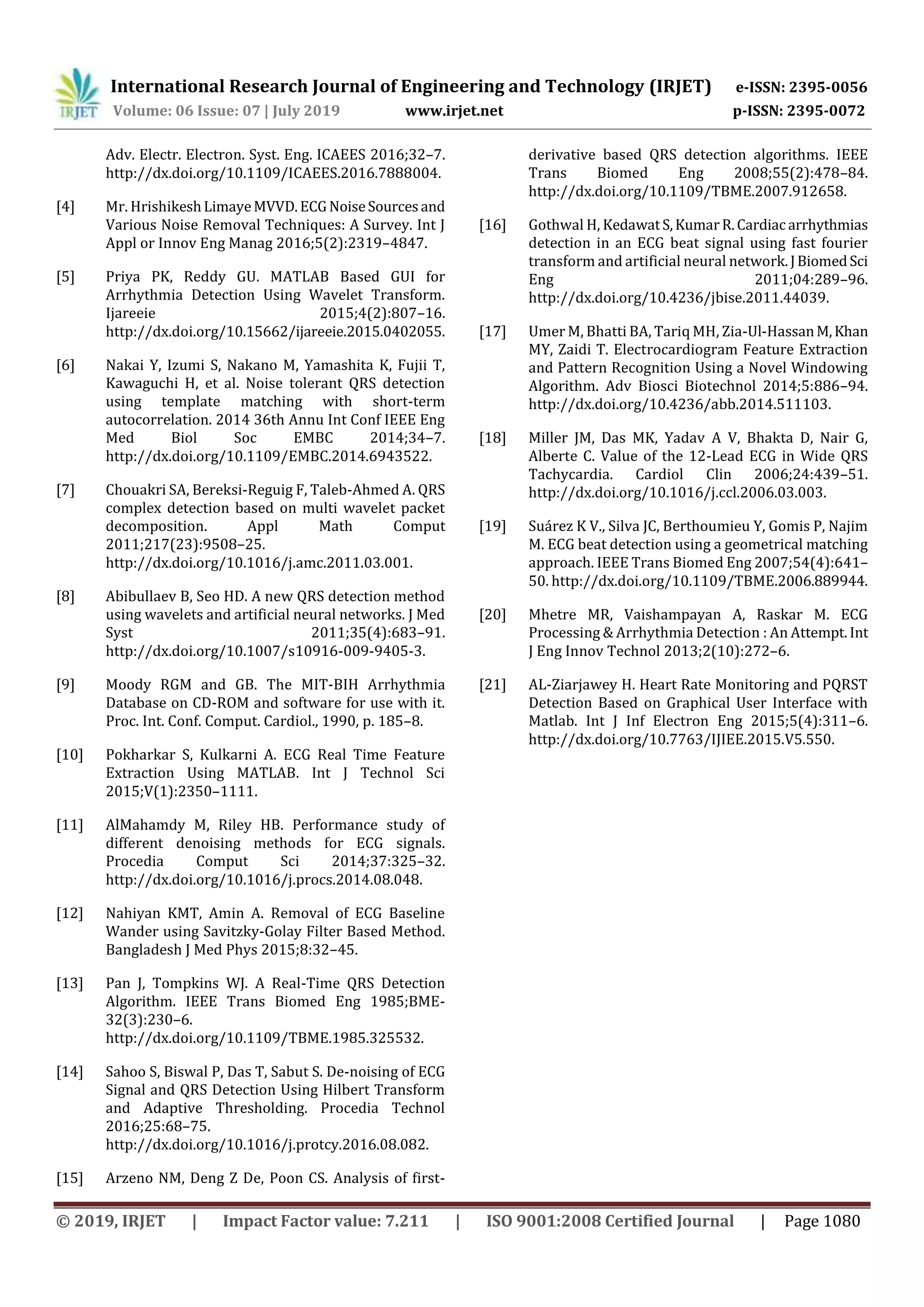 International Research Journal of Engineering and Technology (IRJET) e-ISSN: 2395-0056
Volume: 06 Issue: 07 | July 2019 www.irjet.net p-ISSN: 2395-0072
© 2019, IRJET | Impact Factor value: 7.211 | ISO 9001:2008 Certified Journal | Page 1080
Adv. Electr. Electron. Syst. Eng. ICAEES 2016;32–7.
http://dx.doi.org/10.1109/ICAEES.2016.7888004.
[4] Mr. HrishikeshLimayeMVVD.ECGNoiseSourcesand
Various Noise Removal Techniques: A Survey. Int J
Appl or Innov Eng Manag 2016;5(2):2319–4847.
[5] Priya PK, Reddy GU. MATLAB Based GUI for
Arrhythmia Detection Using Wavelet Transform.
Ijareeie 2015;4(2):807–16.
http://dx.doi.org/10.15662/ijareeie.2015.0402055.
[6] Nakai Y, Izumi S, Nakano M, Yamashita K, Fujii T,
Kawaguchi H, et al. Noise tolerant QRS detection
using template matching with short-term
autocorrelation. 2014 36th Annu Int Conf IEEE Eng
Med Biol Soc EMBC 2014;34–7.
http://dx.doi.org/10.1109/EMBC.2014.6943522.
[7] Chouakri SA, Bereksi-Reguig F, Taleb-Ahmed A. QRS
complex detection based on multi wavelet packet
decomposition. Appl Math Comput
2011;217(23):9508–25.
http://dx.doi.org/10.1016/j.amc.2011.03.001.
[8] Abibullaev B, Seo HD. A new QRS detection method
using wavelets and artificial neural networks. J Med
Syst 2011;35(4):683–91.
http://dx.doi.org/10.1007/s10916-009-9405-3.
[9] Moody RGM and GB. The MIT-BIH Arrhythmia
Database on CD-ROM and software for use with it.
Proc. Int. Conf. Comput. Cardiol., 1990, p. 185–8.
[10] Pokharkar S, Kulkarni A. ECG Real Time Feature
Extraction Using MATLAB. Int J Technol Sci
2015;V(1):2350–1111.
[11] AlMahamdy M, Riley HB. Performance study of
different denoising methods for ECG signals.
Procedia Comput Sci 2014;37:325–32.
http://dx.doi.org/10.1016/j.procs.2014.08.048.
[12] Nahiyan KMT, Amin A. Removal of ECG Baseline
Wander using Savitzky-Golay Filter Based Method.
Bangladesh J Med Phys 2015;8:32–45.
[13] Pan J, Tompkins WJ. A Real-Time QRS Detection
Algorithm. IEEE Trans Biomed Eng 1985;BME-
32(3):230–6.
http://dx.doi.org/10.1109/TBME.1985.325532.
[14] Sahoo S, Biswal P, Das T, Sabut S. De-noising of ECG
Signal and QRS Detection Using Hilbert Transform
and Adaptive Thresholding. Procedia Technol
2016;25:68–75.
http://dx.doi.org/10.1016/j.protcy.2016.08.082.
[15] Arzeno NM, Deng Z De, Poon CS. Analysis of first-
derivative based QRS detection algorithms. IEEE
Trans Biomed Eng 2008;55(2):478–84.
http://dx.doi.org/10.1109/TBME.2007.912658.
[16] Gothwal H, KedawatS,KumarR.Cardiacarrhythmias
detection in an ECG beat signal using fast fourier
transform and artificial neural network.JBiomedSci
Eng 2011;04:289–96.
http://dx.doi.org/10.4236/jbise.2011.44039.
[17] Umer M, Bhatti BA, Tariq MH, Zia-Ul-HassanM,Khan
MY, Zaidi T. Electrocardiogram Feature Extraction
and Pattern Recognition Using a Novel Windowing
Algorithm. Adv Biosci Biotechnol 2014;5:886–94.
http://dx.doi.org/10.4236/abb.2014.511103.
[18] Miller JM, Das MK, Yadav A V, Bhakta D, Nair G,
Alberte C. Value of the 12-Lead ECG in Wide QRS
Tachycardia. Cardiol Clin 2006;24:439–51.
http://dx.doi.org/10.1016/j.ccl.2006.03.003.
[19] Suárez K V., Silva JC, Berthoumieu Y, Gomis P, Najim
M. ECG beat detection using a geometrical matching
approach. IEEE Trans Biomed Eng 2007;54(4):641–
50. http://dx.doi.org/10.1109/TBME.2006.889944.
[20] Mhetre MR, Vaishampayan A, Raskar M. ECG
Processing & Arrhythmia Detection : An Attempt. Int
J Eng Innov Technol 2013;2(10):272–6.
[21] AL-Ziarjawey H. Heart Rate Monitoring and PQRST
Detection Based on Graphical User Interface with
Matlab. Int J Inf Electron Eng 2015;5(4):311–6.
http://dx.doi.org/10.7763/IJIEE.2015.V5.550.
 