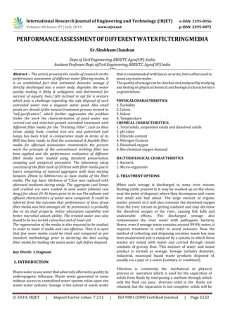 International Research Journal of Engineering and Technology (IRJET) e-ISSN: 2395-0056
Volume: 06 Issue: 07 | July 2019 www.irjet.net p-ISSN: 2395-0072
© 2019, IRJET | Impact Factor value: 7.211 | ISO 9001:2008 Certified Journal | Page 1123
PERFORMANCEASSESSMENTOFDIFFERENTWATERFILTERINGMEDIA
Er.ShubhamChauhan
Dept.of CivilEngineering,RBSETC Agra(UP),India
AssitantProfessorDept.ofCivilEngineering,RBSETC, Agra(UP)India
----------------------------------------------------------------------***----------------------------------------------------------------------
Abstract – The article presents the results of research on the
performance assessment of different water filtering media. It
is an established fact that untreated domestic sewage if
directly discharged into a water body, degrades the water
quality making it filthy & unhygienic and detrimental for
survival of aquatic lives.I felt inclined to opt for a venture
which puts a challenge regarding the safe disposal of such
untreated water into a stagnum water pond. Also small
ponds are devoid of the natural treatment process termed as
“self-purification”, which further aggravates the problem
Under the work the characterisation of pond water was
carried out and attached growth microbial treatment with
different filter media for the “Trickling Filter”, such as khus
straw, paddy husk, crushed iron ore, and pulverised coal
lumps has been tried. A comparative study in terms of its
BOD has been made, to find the economical & feasible filter
media for effectual wastewater treatment.In the present
work the principle of the conventional trickling filter has
been applied and the performance evaluation of different
filter media were studied using standard preservation,
sampling and analytical procedure. The laboratory setup
consisted of the filter tank of 20 litres with filter media put in
layers comprising of natural aggregate with sizes varying
between 20mm to 600microns as base media of the filter
media. The top layer thickness of 7.5cm was replaced with
aforesaid mediums during study. The aggregate coal lumps
and crushed ore were soaked in seed water (diluted cow
dung) for about 24-36 hours prior to its use.The influent and
effluent characteristics of water were compared. It could be
inferred from the outcome that performance of khus straw
filter media was best amongst all. Its prominence is probably
due to its dual property, better absorption capability and
better microbial attach ability. The treated water was also
found to be less turbid, colourless and of lower pH.
The regeneration of the media is also required to be studied,
in order to make it viable and cost effective. Thus it is open
that few more media could be tried and compared as per
standard methodology prior to declaring the best suiting
filter media for making the waste water safe before disposal.
Key Words: 1.Stagnum
1. INTRODUCTION
Wastewaterisanywaterthatadverselyaffectedinqualityby
anthropogenic influence. Waste water generated in areas
without access to centralized sewer system relies upon site
waste water systems. Sewage is the subset of waste water
thatiscontaminated withfaeces orurine, but is often used to
meananywastewater.
Thequalityofsewagecanbecheckedandanalysedbystudying
and testing its physical chemical and biological characteristics
asgivenbelow:
PHYSICALCHARACTERISTICS:
1.Turbidity
2.Colour
3. Odour
4. Temperature
CHEMICAL CHARACTERISTICS:
1. Total solids, suspended solids and dissolved solids
2. pH value
3. Chloride content
4. Nitrogen Content
5. Dissolved oxygen
6. Bio-chemical oxygen demand
BACTERIOLOGICAL CHARACTERISTICS
1. Bacteria
2. Micro-organisms
2. TREATMENT OPTIONS
When such sewage is discharged in some river stream,
floating solids present in it may be washed up on the shore,
near the point of disposal, where they decompose and create
foul smell and bad odour. The large amount of organic
matter present in it will also consume the dissolved oxygen
from the river stream in getting oxidised and may decrease
the dissolved oxygen of the river, causing fish kills and
undesirable effects. The discharged sewage also
contaminates the river water with pathogenic bacteria.
Hence, even if sewage water contains around 99.9% water, it
requires treatment in order to avoid nuisance. Now the
method of collecting and disposing societies waste has now
been modernised and is replaced by a system, in which these
wastes are mixed with water and carried through closed
conduits of gravity flow. This mixture of water and waste
product is termed as sewage. Sewage includes domestic,
industrial, municipal liquid waste products disposed of,
usually via a pipe or a sewer (sanitary or combined).
Filtration is icommonly the imechanical or physical
process or ioperation which is used for the separation of
solids from fluids by interposing a medium through which
only the fluid can pass. iOversize solid in the ifluids are
retained, but the separation is not complete; solids will be
 