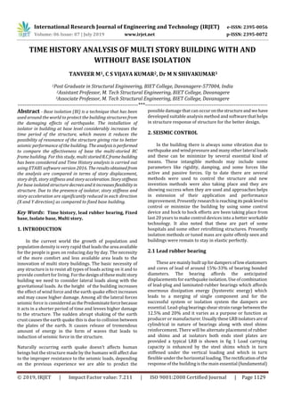 International Research Journal of Engineering and Technology (IRJET) e-ISSN: 2395-0056
Volume: 06 Issue: 07 | July 2019 www.irjet.net p-ISSN: 2395-0072
© 2019, IRJET | Impact Factor value: 7.211 | ISO 9001:2008 Certified Journal | Page 1129
TIME HISTORY ANALYSIS OF MULTI STORY BUILDING WITH AND
WITHOUT BASE ISOLATION
TANVEER M1, C S VIJAYA KUMAR2, Dr M N SHIVAKUMAR3
1Post Graduate in Structural Engineering, BIET College, Davanagere-577004, India
2Assistant Professor, M. Tech Structural Engineering, BIET College, Davanagere
3Associate Professor, M. Tech Structural Engineering, BIET College, Davanagere
---------------------------------------------------------------------***----------------------------------------------------------------------
Abstract - Base isolation (BI) is a technique that has been
used around the world to protect the building structures from
the damaging effects of earthquake. The installation of
isolator in building at base level considerably increases the
time period of the structure, which means it reduces the
possibility of resonance of the structure giving rise to better
seismic performance of the building. Theanalysisisperformed
to compare the effectiveness of base the multi-storied RC
frame building. For this study, multi storiedR.Cframe building
has been considered and Time History analysis is carried out
using ETABS software version 2016. Theresultsobtainedfrom
the analysis are compared in terms of story displacement,
story drift, story stiffness and storyacceleration. Storystiffness
for base isolated structure decreesanditincreasesflexibilityin
structure. Due to the presence of isolator, story stiffness and
story acceleration are significantly reduced in each direction
(X and Y direction) as compared to fixed base building.
Key Words: Time history, lead rubber bearing, Fixed
base, Isolate base, Multi story.
1. INTRODUCTION
In the current world the growth of population and
population density is very rapid that leads the area available
for the people is goes on reducing day by day. The necessity
of the more comfort and less available area leads to the
innovation of multi story buildings. The basic necessity of
any structure is to resist all types of loads acting on it and to
provide comfort for living. Forthedesignofthesemultistory
building we need to consider lateral loads along with the
gravitational loads. As the height0of the building increases
the effect of wind force and the earth quake effect increases
and may cause higher damage. Among all the lateral forces
seismic force is consideredasthePredominateforcebecause
it acts in a shorter period of time and levees higher damage
to the structure. The sudden abrupt shaking of the earth
crust causes the earth quake this is due to collision between
the plates of the earth. It causes release of tremendous
amount of energy in the form of waves that leads to
induction of seismic force in the structure.
Naturally occurring earth quake doesn’t affects human
beings but the structure made by the humans will affect due
to the improper resistance to the seismic loads, depending
on the previous experience we are able to predict the
possible damage that can occuronthestructureandwehave
developed suitable analysis method and software that helps
in structure response of structure for the better design.
2. SEISMIC CONTROL
In the building there is always some vibration due to
earthquake and wind pressure and many other lateral loads
and these can be minimize by several essential kind of
means. These intangible methods may include some
parameters like rigidity, damping, and some forces like
active and passive forces. Up to date there are several
methods were used to control the structure and new
invention methods were also taking place and they are
showing success when they are used and approaches helps
in extension of their application and performance
improvement. Presently researchisreachingitspeak level to
control or minimize the building by using some control
device and hock to hock efforts are been taking place from
last 20 years to make control devices into a better workable
technology. It also noted that these are part of some
hospitals and some other retrofitting structures. Presently
isolation methods or tuned mass are quite offenly seen and
buildings were remain to stay in elastic perfectly.
2.1 Lead rubber bearing
These are mainly builtupfor dampersoflowelastomers
and cores of lead of around 15%-33% of bearing bonded
diameters. The bearing affords the anticipated
displacements for earthquake isolation. Use of combination
of lead-plug and laminated-rubber bearings which affords
enormous dissipation energy (hysteretic energy) which
leads to a merging of single component and for the
successful system or isolation system the dampers are
essential. Lead-plugbearings shearstrainrange betweenthe
12.5% and 20% and it varies as a purpose or function as
producer or manufacturer.UsuallytheseLRB isolatorsareof
cylindrical in nature of bearings along with steel shims
reinforcement. There will be alternate placement of rubber
and shims and at isolators both ends steel plates are
provided a typical LRB is shown in fig 1 Load carrying
capacity is enhanced by the steel shims which in turn
stiffened under the vertical loading and which in turn
flexible under the horizontal loading. The rectificationofthe
response of the building is the main essential (fundamental)
 