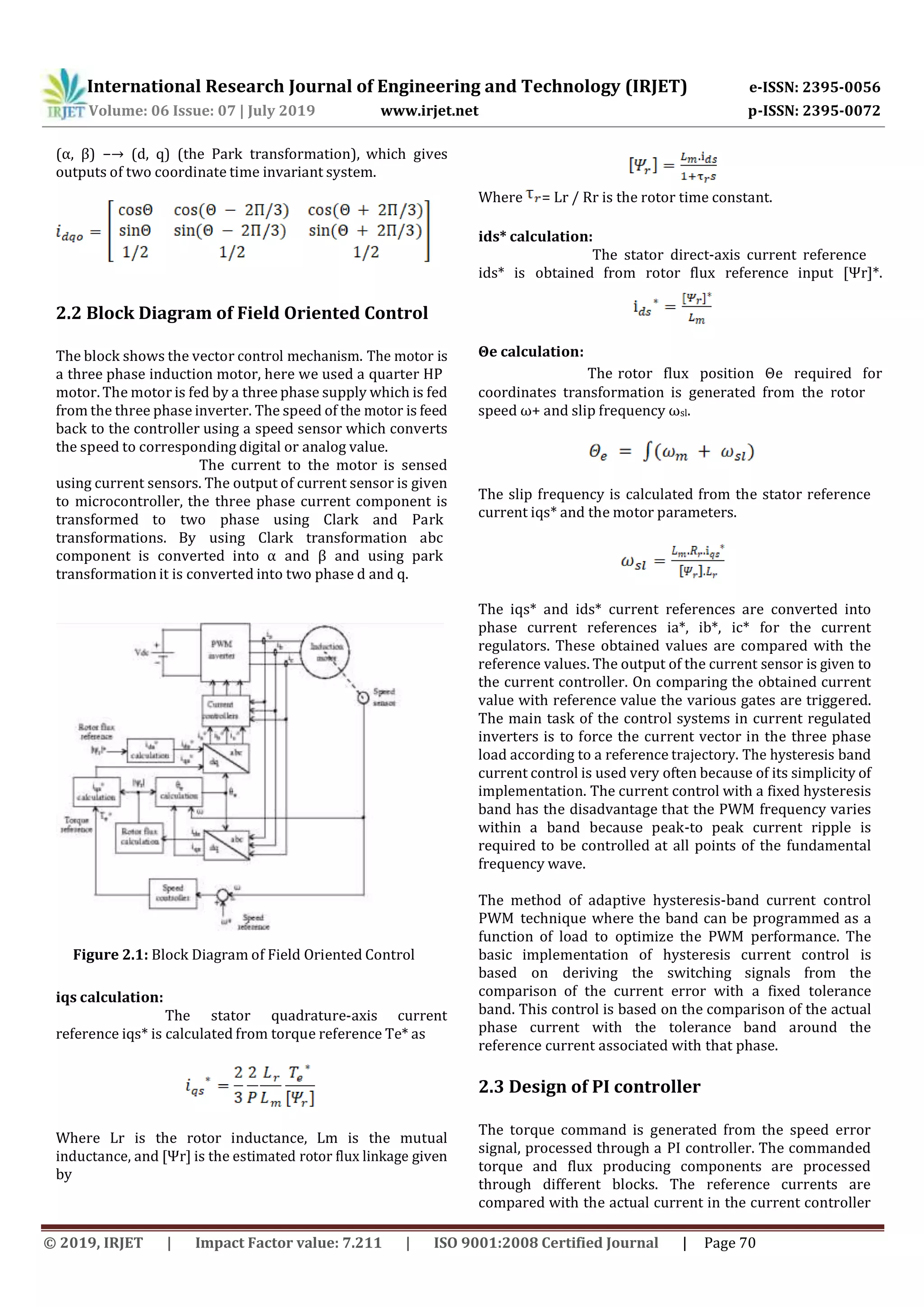 International Research Journal of Engineering and Technology (IRJET) e-ISSN: 2395-0056
Volume: 06 Issue: 07 | July 2019 www.irjet.net p-ISSN: 2395-0072
© 2019, IRJET | Impact Factor value: 7.211 | ISO 9001:2008 Certified Journal | Page 70
(α, β) −→ (d, q) (the Park transformation), which gives
outputs of two coordinate time invariant system.
Where = Lr / Rr is the rotor time constant.
ids* calculation:
The stator direct-axis current reference
ids* is obtained from rotor flux reference input [Ψr]*.
2.2 Block Diagram of Field Oriented Control
The block shows the vector control mechanism. The motor is
a three phase induction motor, here we used a quarter HP
Θe calculation:
The rotor flux position Θe required for
motor. The motor is fed by a three phase supply which is fed
from the three phase inverter. The speed of the motor is feed
back to the controller using a speed sensor which converts
the speed to corresponding digital or analog value.
The current to the motor is sensed
using current sensors. The output of current sensor is given
to microcontroller, the three phase current component is
transformed to two phase using Clark and Park
transformations. By using Clark transformation abc
component is converted into α and β and using park
transformation it is converted into two phase d and q.
coordinates transformation is generated from the rotor
speed ω+ and slip frequency ωsl.
The slip frequency is calculated from the stator reference
current iqs* and the motor parameters.
The iqs* and ids* current references are converted into
phase current references ia*, ib*, ic* for the current
regulators. These obtained values are compared with the
reference values. The output of the current sensor is given to
the current controller. On comparing the obtained current
value with reference value the various gates are triggered.
The main task of the control systems in current regulated
inverters is to force the current vector in the three phase
load according to a reference trajectory. The hysteresis band
current control is used very often because of its simplicity of
implementation. The current control with a fixed hysteresis
band has the disadvantage that the PWM frequency varies
within a band because peak-to peak current ripple is
required to be controlled at all points of the fundamental
frequency wave.
Figure 2.1: Block Diagram of Field Oriented Control
iqs calculation:
The stator quadrature-axis current
reference iqs* is calculated from torque reference Te* as
Where Lr is the rotor inductance, Lm is the mutual
inductance, and [Ψr] is the estimated rotor flux linkage given
by
The method of adaptive hysteresis-band current control
PWM technique where the band can be programmed as a
function of load to optimize the PWM performance. The
basic implementation of hysteresis current control is
based on deriving the switching signals from the
comparison of the current error with a fixed tolerance
band. This control is based on the comparison of the actual
phase current with the tolerance band around the
reference current associated with that phase.
2.3 Design of PI controller
The torque command is generated from the speed error
signal, processed through a PI controller. The commanded
torque and flux producing components are processed
through different blocks. The reference currents are
compared with the actual current in the current controller
 