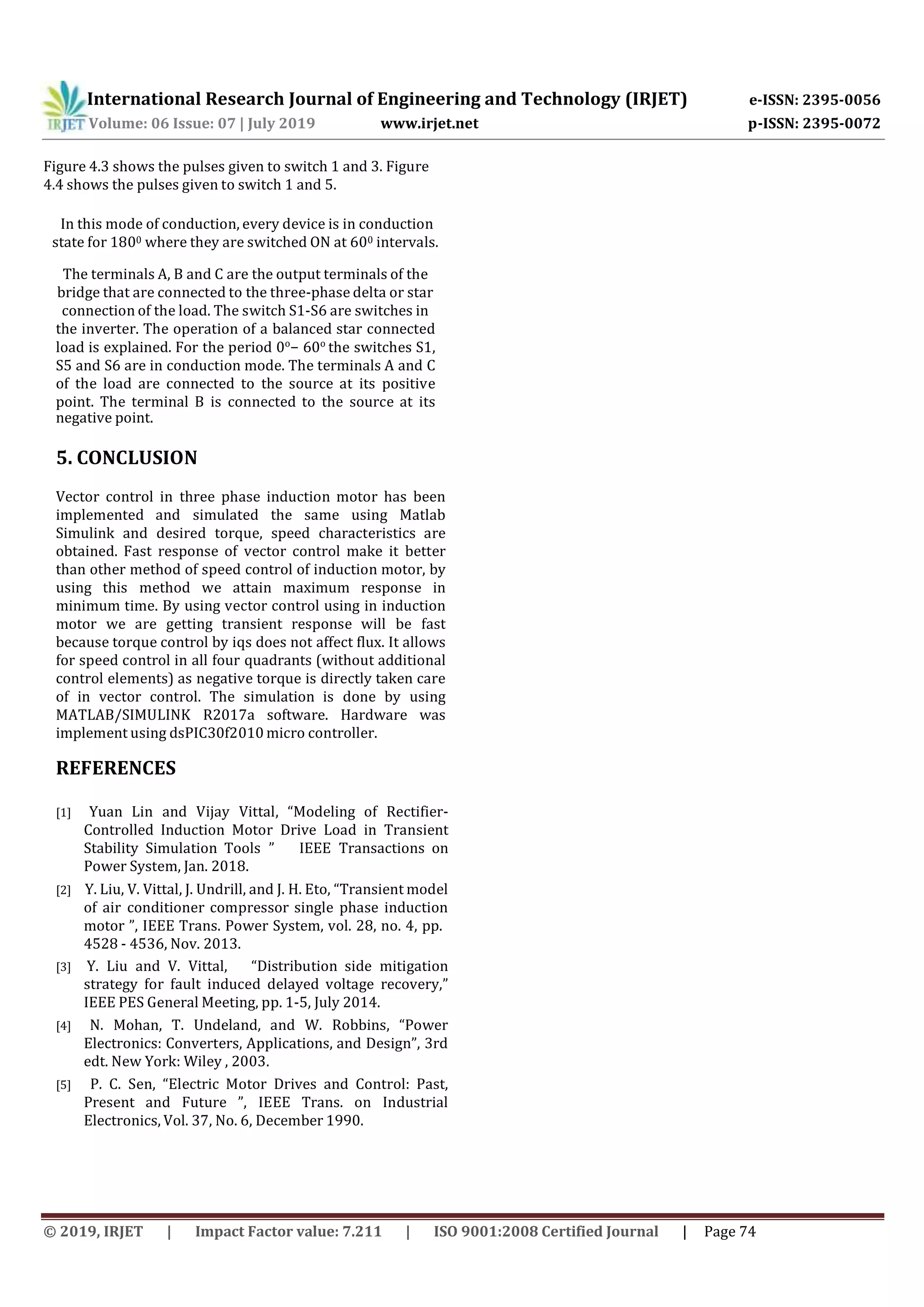 International Research Journal of Engineering and Technology (IRJET) e-ISSN: 2395-0056
Volume: 06 Issue: 07 | July 2019 www.irjet.net p-ISSN: 2395-0072
© 2019, IRJET | Impact Factor value: 7.211 | ISO 9001:2008 Certified Journal | Page 74
Figure 4.3 shows the pulses given to switch 1 and 3. Figure
4.4 shows the pulses given to switch 1 and 5.
In this mode of conduction, every device is in conduction
state for 1800 where they are switched ON at 600 intervals.
The terminals A, B and C are the output terminals of the
bridge that are connected to the three-phase delta or star
connection of the load. The switch S1-S6 are switches in
the inverter. The operation of a balanced star connected
load is explained. For the period 0o
− 60o
the switches S1,
S5 and S6 are in conduction mode. The terminals A and C
of the load are connected to the source at its positive
point. The terminal B is connected to the source at its
negative point.
5. CONCLUSION
Vector control in three phase induction motor has been
implemented and simulated the same using Matlab
Simulink and desired torque, speed characteristics are
obtained. Fast response of vector control make it better
than other method of speed control of induction motor, by
using this method we attain maximum response in
minimum time. By using vector control using in induction
motor we are getting transient response will be fast
because torque control by iqs does not affect flux. It allows
for speed control in all four quadrants (without additional
control elements) as negative torque is directly taken care
of in vector control. The simulation is done by using
MATLAB/SIMULINK R2017a software. Hardware was
implement using dsPIC30f2010 micro controller.
REFERENCES
[1] Yuan Lin and Vijay Vittal, “Modeling of Rectifier-
Controlled Induction Motor Drive Load in Transient
Stability Simulation Tools ” IEEE Transactions on
Power System, Jan. 2018.
[2] Y. Liu, V. Vittal, J. Undrill, and J. H. Eto, “Transient model
of air conditioner compressor single phase induction
motor ”, IEEE Trans. Power System, vol. 28, no. 4, pp.
4528 - 4536, Nov. 2013.
[3] Y. Liu and V. Vittal, “Distribution side mitigation
strategy for fault induced delayed voltage recovery,”
IEEE PES General Meeting, pp. 1-5, July 2014.
[4] N. Mohan, T. Undeland, and W. Robbins, “Power
Electronics: Converters, Applications, and Design”, 3rd
edt. New York: Wiley , 2003.
[5] P. C. Sen, “Electric Motor Drives and Control: Past,
Present and Future ”, IEEE Trans. on Industrial
Electronics, Vol. 37, No. 6, December 1990.
 