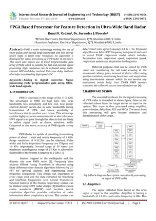 International Research Journal of Engineering and Technology (IRJET) e-ISSN: 2395-0056
Volume: 06 Issue: 07 | July 2019 www.irjet.net p-ISSN: 2395-0072
© 2019, IRJET | Impact Factor value: 7.211 | ISO 9001:2008 Certified Journal | Page 1
FPGA Based Processor for Feature Detection in Ultra-Wide Band Radar
Kunal K. Kadam1, Dr. Surendra J. Bhosale2
1MTech Electronics, Electrical Department, VJTI, Mumbai-400019, India.
2Associate Professor, Electrical Department, VJTI, Mumbai-400019, India
------------------------------------------------------------------------***-------------------------------------------------------------------------
Abstract—UWB is radio technology making the use of
short pulses and having large bandwidth and low energy
which helps in finite time resolution. An algorithm is
developed for signal processing of UWB radar in this work.
This work also makes use of Field programmable gate
array (FPGA) which is suitable for fast and parallel signal
processing. High resolution can be achieved using multi-
channel ADC and delay method. This time delay methods
also helps in controlling high speed ADC.
Keywords—Analog to digital converter, Signal
processing, Field programmable gate array, Ultra-
wide band signals.
1. INTRODUCTION
UWB is operated in the range of the 3-10 GHz.
The advantages of UWB are high data rate, large
bandwidth, less complexity and low cost. Low power
spectral density occurs due to wide bandwidth during
transmission of UWB, and hence possibility of
interference due to another user is low. This advantage
enables highly accurate measurements at short distance.
UWB signals can pass through the objects that are likely
to reflect signal such as doors, windows, walls.
Compared to sine wave, accuracy of UWB signals is very
high.
UWB Radar is capable of providing transmitting
power of about 1 watt and centre frequency of 6 GHz.
Range resolution of 0.1125m can be obtained. Pulse
width and Pulse Repetition Frequency are 750psec and
10 KHz respectively. Normal range of 30 meter and
maximum unambiguous range of 15 Km is achievable.
Bandwidth of the system is large up to 2 GHz. [1].
Human trapped in the earthquake and fire
disaster site uses UWB radar [2]. Frequency time
analysis Hilbert Haung Transform is obtained using
finite difference time domain algorithm followed by 2D
FFT for spectral analysis and suppressing noise
frequency component. This brings out separation of
cross range data and the data extracted for breathing
and heartbeat frequencies over natural frequencies.
Detailed features of the Human respiratory system can
be studied using UWB radar design [3].Modified raised
cosine waveform (MRCW) and iterative search
correlation algorithm provides extraction of extra
information about respiratory system. This system can
detect heart rate up to frequency 0.1 to 1 Hz. Proposed
algorithm can detect CZT frequency component and used
to detect FSLW respiration model which includes
Respiration rate, inspiration speed, expiration speed,
respiration system and respiration holding ratio.
Different purposes that can be served by UWB
radar are: monitoring the rail road crossing at the
unmanned railway gates, removal of clutter effect using
positive variation, monitoring heart beat and respiration
using non-invasive manner which do not involve any
instrument inside body, four TX-RX UWB sensors
transmits the collected data to centralized server [4].
2.HARDWARE DESIGN
The essential hardware for the signal processing
of UWB radar is described in above figure. Pulse or the
reflected echoes from the target serves as input to the
system. This input is then processed using amplifier,
power divider, delay line, ADC and FPGA. The result from
this processing will give feature detection and
discrimination of the target.
Fig.1-Block diagram description reception & processing
of signal of UWB radar
2.1 Amplifier:
The signal reflected from target or the echo
signal is input to the amplifier. Amplifier is having a
bandwidth of 1.5 GHz and centre frequency 6 GHz. This
 