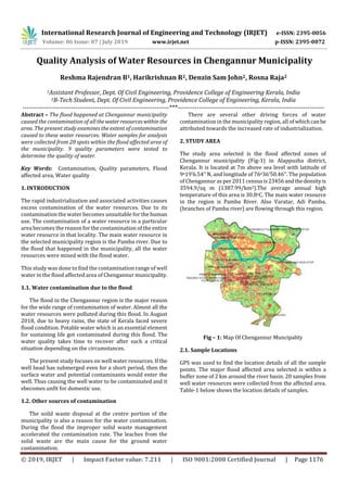 International Research Journal of Engineering and Technology (IRJET) e-ISSN: 2395-0056
Volume: 06 Issue: 07 | July 2019 www.irjet.net p-ISSN: 2395-0072
© 2019, IRJET | Impact Factor value: 7.211 | ISO 9001:2008 Certified Journal | Page 1176
Quality Analysis of Water Resources in Chengannur Municipality
Reshma Rajendran B1, Harikrishnan R2, Denzin Sam John2, Rosna Raja2
1Assistant Professor, Dept. Of Civil Engineering, Providence College of Engineering Kerala, India
2B-Tech Student, Dept. Of Civil Engineering, Providence College of Engineering, Kerala, India
---------------------------------------------------------------------***---------------------------------------------------------------------
Abstract – The flood happened at Chengannur municipality
caused the contamination of all thewater resourceswithin the
area. The present study examines the extent of contamination
caused to these water resources. Water samples for analysis
were collected from 20 spots within the flood affected area of
the municipality. 9 quality parameters were tested to
determine the quality of water.
Key Words: Contamination, Quality parameters, Flood
affected area, Water quality
1. INTRODUCTION
The rapid industrialization and associated activities causes
excess contamination of the water resources. Due to its
contamination the water becomes unsuitable for the human
use. The contamination of a water resource in a particular
area becomes the reason for the contamination of the entire
water resource in that locality. The main water resource in
the selected municipality region is the Pamba river. Due to
the flood that happened in the municipality, all the water
resources were mixed with the flood water.
This study was done to find the contamination range of well
water in the flood affected area of Chengannur municipality.
1.1. Water contamination due to the flood
The flood in the Chengannur region is the major reason
for the wide range of contamination of water. Almost all the
water resources were polluted during this flood. In August
2018, due to heavy rains, the state of Kerala faced severe
flood condition. Potable water which is an essential element
for sustaining life got contaminated during this flood. The
water quality takes time to recover after such a critical
situation depending on the circumstances.
The present study focuses on well water resources. If the
well head has submerged even for a short period, then the
surface water and potential contaminants would enter the
well. Thus causing the well water to be contaminated and it
sbecomes unfit for domestic use.
1.2. Other sources of contamination
The soild waste disposal at the centre portion of the
municipality is also a reason for the water contamination.
During the flood the improper solid waste management
accelerated the contamination rate. The leaches from the
solid waste are the main cause for the ground water
contamination.
There are several other driving forces of water
contamination in the municipality region, all of whichcanbe
attributed towards the increased rate of industrialization.
2. STUDY AREA
The study area selected is the flood affected zones of
Chengannur municipality (Fig-1) in Alappuzha district,
Kerala. It is located at 7m above sea level with latitude of
9o19’6.54’’ N, and longitude of 76o36’50.46’’. The population
of Chengannur as per 2011 censusis23456andthedensityis
3594.9/sq m (1387.99/km2).The average annual high
temperature of this area is 30.8oC. The main water resource
in the region is Pamba River. Also Varatar, Adi Pamba,
(branches of Pamba river) are flowing through this region.
Fig – 1: Map Of Chengannur Muncipality
2.1. Sample Locations
GPS was used to find the location details of all the sample
points. The major flood affected area selected is within a
buffer zone of 2 km around the river basin. 20 samples from
well water resources were collected from the affected area.
Table-1 below shows the location details of samples.
 