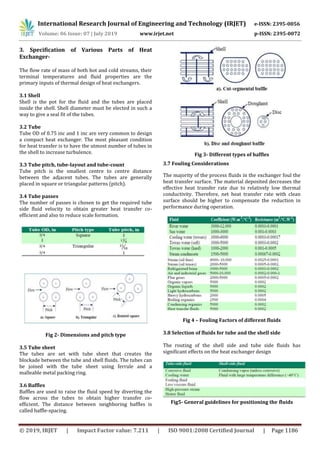 International Research Journal of Engineering and Technology (IRJET) e-ISSN: 2395-0056
Volume: 06 Issue: 07 | July 2019 www.irjet.net p-ISSN: 2395-0072
© 2019, IRJET | Impact Factor value: 7.211 | ISO 9001:2008 Certified Journal | Page 1186
3. Specification of Various Parts of Heat
Exchanger-
The flow rate of mass of both hot and cold streams, their
terminal temperatures and fluid properties are the
primary inputs of thermal design of heat exchangers.
3.1 Shell
Shell is the pot for the fluid and the tubes are placed
inside the shell. Shell diameter must be elected in such a
way to give a seal fit of the tubes.
3.2 Tube
Tube OD of 0.75 inc and 1 inc are very common to design
a compact heat exchanger. The most pleasant condition
for heat transfer is to have the utmost number of tubes in
the shell to increase turbulence.
3.3 Tube pitch, tube-layout and tube-count
Tube pitch is the smallest centre to centre distance
between the adjacent tubes. The tubes are generally
placed in square or triangular patterns (pitch).
3.4 Tube passes
The number of passes is chosen to get the required tube
side fluid velocity to obtain greater heat transfer co-
efficient and also to reduce scale formation.
Fig 2- Dimensions and pitch type
3.5 Tube sheet
The tubes are set with tube sheet that creates the
blockade between the tube and shell fluids. The tubes can
be joined with the tube sheet using ferrule and a
malleable metal packing ring.
3.6 Baffles
Baffles are used to raise the fluid speed by diverting the
flow across the tubes to obtain higher transfer co-
efficient. The distance between neighboring baffles is
called baffle-spacing.
Fig 3- Different types of baffles
3.7 Fouling Considerations
The majority of the process fluids in the exchanger foul the
heat transfer surface. The material deposited decreases the
effective heat transfer rate due to relatively low thermal
conductivity. Therefore, net heat transfer rate with clean
surface should be higher to compensate the reduction in
performance during operation.
Fig 4 – Fouling Factors of different fluids
3.8 Selection of fluids for tube and the shell side
The routing of the shell side and tube side fluids has
significant effects on the heat exchanger design
Fig5- General guidelines for positioning the fluids
 