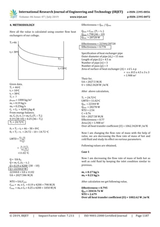 International Research Journal of Engineering and Technology (IRJET) e-ISSN: 2395-0056
Volume: 06 Issue: 07 | July 2019 www.irjet.net p-ISSN: 2395-0072
© 2019, IRJET | Impact Factor value: 7.211 | ISO 9001:2008 Certified Journal | Page 1187
4. METHODOLOGY
Here all the value is calculated using counter flow heat
exchangers of our college.
T1=46
t2= 38oC
T2
t1=10oC
Given data,
T1 = 46oC
t1 = 10oC
t2 = 38oC
T2 = ?
ρwater = 1000 kg/m3
mc = 0.19 kg/s
mh = 0.25kg/s
Cc = Ch = 4200 J/kg-K
From energy balance,
mc Cc (t2-t1 ) = mh Ch (T1 – T2)
0.19 (38-10) = 0.25 (46 – T2)
T2 = 24.72oC
1 = T1 – t2 = 46 – 38 = 8oC
2 = T2 – t1 = 24.72 – 10 = 14.72 oC
LMTD =
 


=
=11.02 oC
Q = UA m
Q = mc Cc (t2 – t1 )
Q = 0.19 x 4200 (38 - 10)
Q = 22344.0 W
22344.0 = UA x 11.02
UA = 2027.586 W/K
NTU = UA/Cmin
Cmin = mc x Cc = 0.19 x 4200 = 798 W/K
Cmax = mh x Ch = 0.25 x 4200 = 1050 W/K
Effectiveness = Qact / Qmax
Qmax = Cmin (T1 – t1 )
Qmax = 798 (46 – 10)
Qmax = 28728 W
Effectiveness = 22344/28728
Effectiveness = 0.778
Specification of heat exchanger pipe
Outer diameter of pipe (do) = 15 mm
Length of pipe (L) = 4.5 m
Number of pipe (n) = 3
Number of pass (p) = 3
Area of surface of heat exchanger (A) = d L n p
= x .015 x 4.5 x 3 x 3
= 1.908 m2
Their for,
UA = 2027.5 W/K
U = 1062.3428 W /m2K
After above calculation,
T2 = 24.72oC
LMTD = 11.02oC
Qact = 22344 W
Qmax = 28278 W
NTU = 2.54
C = 0.76
UA = 2027.58 W/K
Effectiveness = 0.77
Area (A) = 1.908 m2
Over all heat transfer coefficient (U) = 1062.3428 W /m2K
Now I am changing the flow rate of mass with the help of
valve, we are decreasing the flow rate of mass of hot and
cold fluid and study its effect on various parameters.
Following values are obtained,
Case 1
Now I am decreasing the flow rate of mass of both hot as
well as cold fluid by keeping the inlet condition similar to
previous.
mc = 0.17 kg/s
mh = 0.23 kg/s
After calculation we get following value,
Effectiveness = 0.795
Qact = 20434.76 W
NTU = 2.679
Over all heat transfer coefficient (U) = 1002.62 W /m2K
 