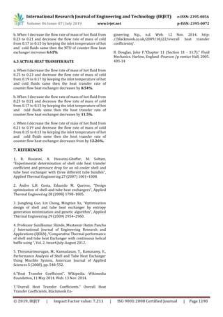 International Research Journal of Engineering and Technology (IRJET) e-ISSN: 2395-0056
Volume: 06 Issue: 07 | July 2019 www.irjet.net p-ISSN: 2395-0072
© 2019, IRJET | Impact Factor value: 7.211 | ISO 9001:2008 Certified Journal | Page 1190
b. When I decrease the flow rate of mass of hot fluid from
0.23 to 0.21 and decrease the flow rate of mass of cold
from 0.17 to 0.15 by keeping the inlet temperature of hot
and cold fluids same then the NTU of counter flow heat
exchanger increases 6.61%
6.3 ACTUAL HEAT TRANSFER RATE
a. When I decrease the flow rate of mass of hot fluid from
0.25 to 0.23 and decrease the flow rate of mass of cold
from 0.19 to 0.17 by keeping the inlet temperature of hot
and cold fluids same then the heat transfer rate of
counter flow heat exchanger decreases by 8.54%.
b. When I decrease the flow rate of mass of hot fluid from
0.23 to 0.21 and decrease the flow rate of mass of cold
from 0.17 to 0.15 by keeping the inlet temperature of hot
and cold fluids same then the heat transfer rate of
counter flow heat exchanger decreases by 11.5%.
c. When I decrease the flow rate of mass of hot fluid from
0.21 to 0.19 and decrease the flow rate of mass of cold
from 0.15 to 0.13 by keeping the inlet temperature of hot
and cold fluids same then the heat transfer rate of
counter flow heat exchanger decreases from by 12.26%.
7. REFERENCES
1. R. Hosseini, A. Hosseini-Ghaffar, M. Soltani,
“Experimental determination of shell side heat transfer
coefficient and pressure drop for an oil cooler shell and
tube heat exchanger with three different tube bundles”,
Applied Thermal Engineering 27 (2007) 1001–1008.
2. Andre L.H. Costa, Eduardo M. Queiroz, “Design
optimization of shell-and-tube heat exchangers”, Applied
Thermal Engineering 28 (2008) 1798–1805.
3. Jiangfeng Guo, Lin Cheng, Mingtian Xu, “Optimization
design of shell and tube heat exchanger by entropy
generation minimization and genetic algorithm”, Applied
Thermal Engineering 29 (2009) 2954–2960.
4. Professor Sunilkumar Shinde, Mustansir Hatim Pancha
/ International Journal of Engineering Research and
Applications (IJERA) ,”Comparative Thermal performance
of shell and tube heat Exchanger with continuous helical
baffle using “, Vol. 2, Issue4,July-August 2012.
5. Thirumarimurugan, M., Kannadasan, T., Ramasamy, E.,
Performance Analysis of Shell and Tube Heat Exchanger
Using Miscible System, American Journal of Applied
Sciences 5 (2008), pp. 548-552.
6.”Heat Transfer Coeﬃcient”. Wikipedia. Wikimedia
Foundation, 11 May 2014. Web. 13 Nov. 2014.
7.”Overall Heat Transfer Coeﬃcients.” Overall Heat
Transfer Coeﬃcients, Blackmonk En-
gineering. N.p., n.d. Web. 12 Nov. 2014. http:
//blackmonk.co.uk/2009/10/22/overall heat transfer
coefficients/.
8. Douglas, John F.”Chapter 11 (Section 11 - 11.7).” Fluid
Mechanics. Harlow, England :Pearson /p rentice Hall, 2005.
403-14
 