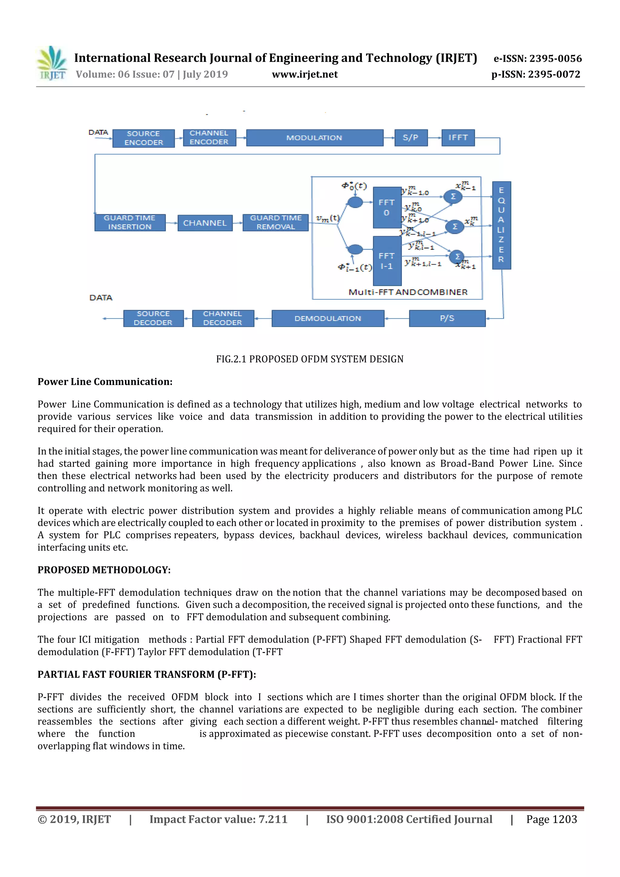 International Research Journal of Engineering and Technology (IRJET) e-ISSN: 2395-0056
Volume: 06 Issue: 07 | July 2019 www.irjet.net p-ISSN: 2395-0072
© 2019, IRJET | Impact Factor value: 7.211 | ISO 9001:2008 Certified Journal | Page 1203
FIG.2.1 PROPOSED OFDM SYSTEM DESIGN
Power Line Communication:
Power Line Communication is defined as a technology that utilizes high, medium and low voltage electrical networks to
provide various services like voice and data transmission in addition to providing the power to the electrical utilities
required for their operation.
In the initial stages, the power line communication was meant for deliverance of power only but as the time had ripen up it
had started gaining more importance in high frequency applications , also known as Broad-Band Power Line. Since
then these electrical networks had been used by the electricity producers and distributors for the purpose of remote
controlling and network monitoring as well.
It operate with electric power distribution system and provides a highly reliable means of communication among PLC
devices which are electrically coupled to each other or located in proximity to the premises of power distribution system .
A system for PLC comprises repeaters, bypass devices, backhaul devices, wireless backhaul devices, communication
interfacing units etc.
PROPOSED METHODOLOGY:
The multiple-FFT demodulation techniques draw on the notion that the channel variations may be decomposedbased on
a set of predeﬁned functions. Given such a decomposition, the received signal is projected onto these functions, and the
projections are passed on to FFT demodulation and subsequent combining.
The four ICI mitigation methods : Partial FFT demodulation (P-FFT) Shaped FFT demodulation (S- FFT) Fractional FFT
demodulation (F-FFT) Taylor FFT demodulation (T-FFT
PARTIAL FAST FOURIER TRANSFORM (P-FFT):
P-FFT divides the received OFDM block into I sections which are I times shorter than the original OFDM block. If the
sections are sufficiently short, the channel variations are expected to be negligible during each section. The combiner
reassembles the sections after giving each section a different weight. P-FFT thus resembles channel- matched filtering
where the function is approximated as piecewise constant. P-FFT uses decomposition onto a set of non-
overlapping ﬂat windows in time.
 