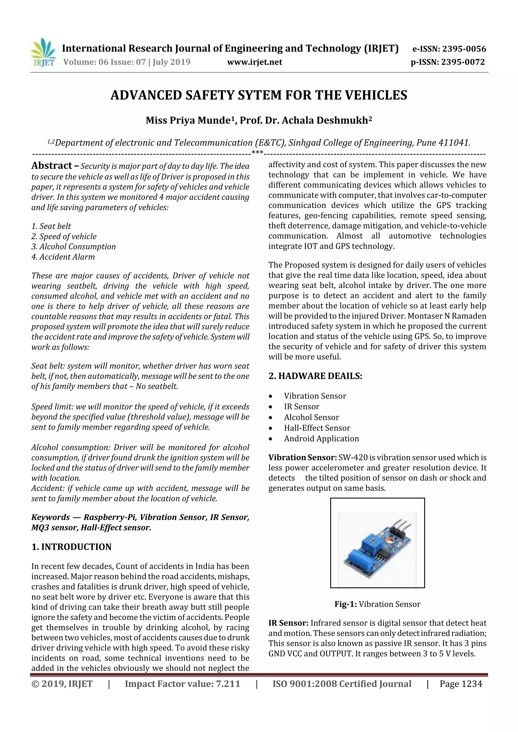 International Research Journal of Engineering and Technology (IRJET) e-ISSN: 2395-0056
Volume: 06 Issue: 07 | July 2019 www.irjet.net p-ISSN: 2395-0072
© 2019, IRJET | Impact Factor value: 7.211 | ISO 9001:2008 Certified Journal | Page 1234
ADVANCED SAFETY SYTEM FOR THE VEHICLES
Miss Priya Munde1, Prof. Dr. Achala Deshmukh2
1,2Department of electronic and Telecommunication (E&TC), Sinhgad College of Engineering, Pune 411041.
---------------------------------------------------------------------***----------------------------------------------------------------------
Abstract –Security is major part of day to day life. Theidea
to secure the vehicle as well as life of Driver is proposed in this
paper, it represents a system for safety of vehicles and vehicle
driver. In this system we monitored 4 major accident causing
and life saving parameters of vehicles:
1. Seat belt
2. Speed of vehicle
3. Alcohol Consumption
4. Accident Alarm
These are major causes of accidents, Driver of vehicle not
wearing seatbelt, driving the vehicle with high speed,
consumed alcohol, and vehicle met with an accident and no
one is there to help driver of vehicle, all these reasons are
countable reasons that may results in accidents or fatal. This
proposed system will promote the idea that will surely reduce
the accident rate and improve the safety ofvehicle. Systemwill
work as follows:
Seat belt: system will monitor, whether driver has worn seat
belt, if not, then automatically, message will be sent to the one
of his family members that – No seatbelt.
Speed limit: we will monitor the speed of vehicle, if it exceeds
beyond the specified value (threshold value), message will be
sent to family member regarding speed of vehicle.
Alcohol consumption: Driver will be monitored for alcohol
consumption, if driver found drunk the ignition system will be
locked and the status of driver will send to the family member
with location.
Accident: if vehicle came up with accident, message will be
sent to family member about the location of vehicle.
Keywords — Raspberry-Pi, Vibration Sensor, IR Sensor,
MQ3 sensor, Hall-Effect sensor.
1. INTRODUCTION
In recent few decades, Count of accidents in India has been
increased. Major reason behind the road accidents,mishaps,
crashes and fatalities is drunk driver, high speed of vehicle,
no seat belt wore by driver etc. Everyone is aware that this
kind of driving can take their breath away butt still people
ignore the safety and become the victim of accidents. People
get themselves in trouble by drinking alcohol, by racing
between two vehicles, most of accidentscausesduetodrunk
driver driving vehicle with high speed. To avoid these risky
incidents on road, some technical inventions need to be
added in the vehicles obviously we should not neglect the
affectivity and cost of system. This paper discusses the new
technology that can be implement in vehicle. We have
different communicating devices which allows vehicles to
communicate with computer, that involves car-to-computer
communication devices which utilize the GPS tracking
features, geo-fencing capabilities, remote speed sensing,
theft deterrence, damage mitigation, and vehicle-to-vehicle
communication. Almost all automotive technologies
integrate IOT and GPS technology.
The Proposed system is designed for daily users of vehicles
that give the real time data like location, speed, idea about
wearing seat belt, alcohol intake by driver. The one more
purpose is to detect an accident and alert to the family
member about the location of vehicle so at least early help
will be provided to the injured Driver. Montaser N Ramaden
introduced safety system in which he proposed the current
location and status of the vehicle using GPS. So, to improve
the security of vehicle and for safety of driver this system
will be more useful.
2. HADWARE DEAILS:
 Vibration Sensor
 IR Sensor
 Alcohol Sensor
 Hall-Effect Sensor
 Android Application
Vibration Sensor: SW-420 is vibration sensor used which is
less power accelerometer and greater resolution device. It
detects the tilted position of sensor on dash or shock and
generates output on same basis.
Fig-1: Vibration Sensor
IR Sensor: Infrared sensor is digital sensor that detect heat
and motion. These sensors canonlydetectinfraredradiation;
This sensor is also known as passive IR sensor. It has 3 pins
GND VCC and OUTPUT. It ranges between 3 to 5 V levels.
 