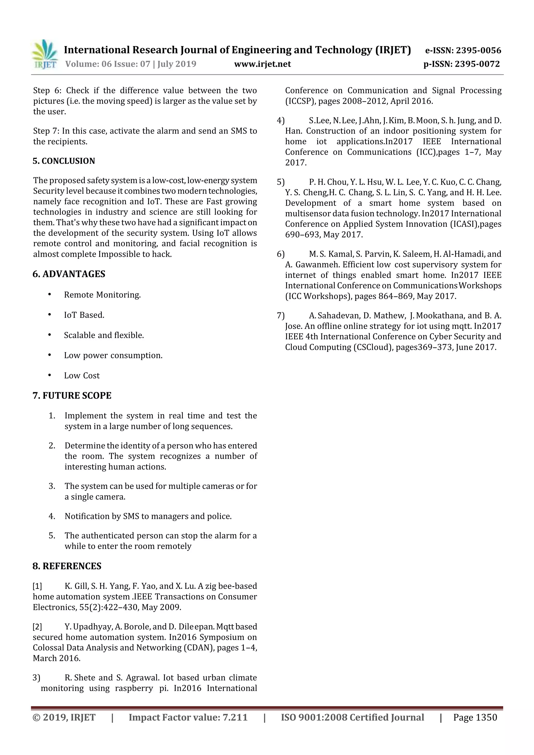 International Research Journal of Engineering and Technology (IRJET) e-ISSN: 2395-0056
Volume: 06 Issue: 07 | July 2019 www.irjet.net p-ISSN: 2395-0072
© 2019, IRJET | Impact Factor value: 7.211 | ISO 9001:2008 Certified Journal | Page 1350
Step 6: Check if the difference value between the two
pictures (i.e. the moving speed) is larger as the value set by
the user.
Step 7: In this case, activate the alarm and send an SMS to
the recipients.
5. CONCLUSION
The proposed safetysystemisa low-cost,low-energysystem
Security level becauseitcombinestwo moderntechnologies,
namely face recognition and IoT. These are Fast growing
technologies in industry and science are still looking for
them. That's why these two have had a significant impact on
the development of the security system. Using IoT allows
remote control and monitoring, and facial recognition is
almost complete Impossible to hack.
6. ADVANTAGES
• Remote …Monitoring.
• IoT… Based.
• Scalable… and flexible.
• Low… power …consumption.
• Low …Cost
7. FUTURE SCOPE
1. Implement the system in real time and test the
system in a large number of long sequences.
2. Determine the identity of a person who has entered
the room. The system recognizes a number of
interesting human actions.
3. The system can be used for multiple cameras or for
a single camera.
4. Notification by SMS to managers and police.
5. The authenticated person can stop the alarm for a
while to enter the room remotely
8. REFERENCES
[1] K. …Gill, S. H. …Yang, F. …Yao, and X. Lu. A zig bee-based
home automation… system .IEEE… Transactions on Consumer
Electronics, 55(2):422–430, May 2009.
[2] Y.……Upadhyay, A.……Borole, and D. …Dile…epan.Mqttbased
secured home automation system. In2016 Symposium on
Colossal Data Analysis and Networking (CDAN), pages 1–4,
March 2016.
3) R. …Shete and S. Agrawal. Iot based urban climate
monitoring using raspberry… pi. In2016 International
Conference on Communication and Signal Processing
(ICCSP), pages 2008–2012, April 2016.
4) S….Lee, N.…Lee, J….Ahn, J.…Kim, B.…Moon, S. h. Jung, and D.
Han. Construction of an indoor positioning system for
home iot applications.In2017 IEEE International
Conference on Communications (ICC),pages 1–7, May
2017.
5) P. H. Chou, Y. L. Hsu, W. L. …Lee, Y. C. Kuo, C. C. Chang,
Y. S.… Cheng,H. C.… Chang, S. L. Lin, S.… C. Yang, and H. H. Lee.
Development of a smart home system… based on
multisensor data fusion technology. In2017 International
Conference on Applied System Innovation (ICASI),pages
690–693, May 2017.
6) M. S.… Kamal, S.… Parvin, K. …Saleem, H. Al-Hamadi, and
A. …Gawanmeh. Efficient low ……cost supervisory ….system for
internet of things enabled smart home. In2017 IEEE
International Conference on Communications…Workshops
(ICC Workshops), pages 864–869, May 2017.
7) A.…Sahadevan, D. Mathew,… J.…Mookathana, and B. A.
Jose. An offline online strategy… for iot using mqtt. In2017
IEEE 4th International Conference on Cyber Security and
Cloud Computing (CSCloud), pages369–373, June 2017.
 