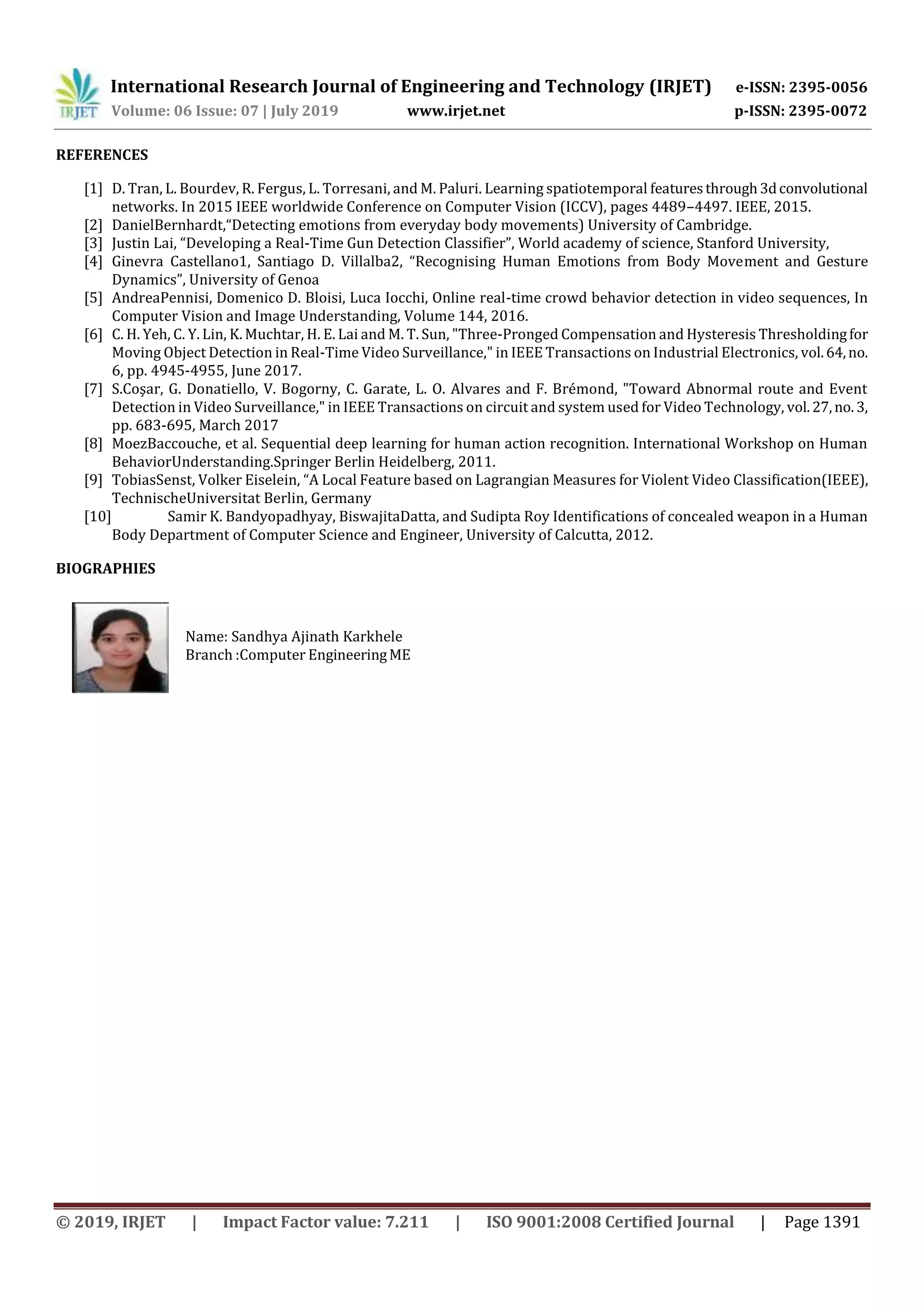 International Research Journal of Engineering and Technology (IRJET) e-ISSN: 2395-0056
Volume: 06 Issue: 07 | July 2019 www.irjet.net p-ISSN: 2395-0072
© 2019, IRJET | Impact Factor value: 7.211 | ISO 9001:2008 Certified Journal | Page 1391
REFERENCES
[1] D. Tran, L. Bourdev, R. Fergus, L. Torresani, and M. Paluri. Learning spatiotemporal featuresthrough3dconvolutional
networks. In 2015 IEEE worldwide Conference on Computer Vision (ICCV), pages 4489–4497. IEEE, 2015.
[2] DanielBernhardt,“Detecting emotions from everyday body movements) University of Cambridge.
[3] Justin Lai, “Developing a Real-Time Gun Detection Classifier”, World academy of science, Stanford University,
[4] Ginevra Castellano1, Santiago D. Villalba2, “Recognising Human Emotions from Body Movement and Gesture
Dynamics”, University of Genoa
[5] AndreaPennisi, Domenico D. Bloisi, Luca Iocchi, Online real-time crowd behavior detection in video sequences, In
Computer Vision and Image Understanding, Volume 144, 2016.
[6] C. H. Yeh, C. Y. Lin, K. Muchtar, H. E. Lai and M. T. Sun, "Three-Pronged Compensation and Hysteresis Thresholdingfor
Moving Object Detection in Real-Time Video Surveillance," in IEEE Transactions on Industrial Electronics, vol.64,no.
6, pp. 4945-4955, June 2017.
[7] S.Coşar, G. Donatiello, V. Bogorny, C. Garate, L. O. Alvares and F. Brémond, "Toward Abnormal route and Event
Detection in Video Surveillance," in IEEE Transactions on circuit and system used for Video Technology, vol.27,no. 3,
pp. 683-695, March 2017
[8] MoezBaccouche, et al. Sequential deep learning for human action recognition. International Workshop on Human
BehaviorUnderstanding.Springer Berlin Heidelberg, 2011.
[9] TobiasSenst, Volker Eiselein, “A Local Feature based on Lagrangian Measures for Violent Video Classification(IEEE),
TechnischeUniversitat Berlin, Germany
[10] Samir K. Bandyopadhyay, BiswajitaDatta, and Sudipta Roy Identifications of concealed weapon in a Human
Body Department of Computer Science and Engineer, University of Calcutta, 2012.
BIOGRAPHIES
Name: Sandhya Ajinath Karkhele
Branch :Computer EngineeringME
 