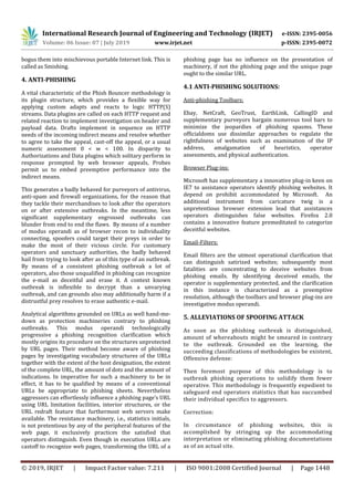 International Research Journal of Engineering and Technology (IRJET) e-ISSN: 2395-0056
Volume: 06 Issue: 07 | July 2019 www.irjet.net p-ISSN: 2395-0072
© 2019, IRJET | Impact Factor value: 7.211 | ISO 9001:2008 Certified Journal | Page 1448
bogus them into mischievous portable Internet link. This is
called as Smishing.
4. ANTI-PHISHING
A vital characteristic of the Phish Bouncer methodology is
its plugin structure, which provides a ﬂexible way for
applying custom adapts and reacts to logic HTTP(S)
streams. Data plugins are called on each HTTP request and
related reaction to implement investigation on header and
payload data. Drafts implement in sequence on HTTP
needs of the incoming indirect means and resolve whether
to agree to take the appeal, cast-off the appeal, or a usual
numeric assessment 0 < w < 100. In disparity to
Authorizations and Data plugins which solitary perform in
response prompted by web browser appeals, Probes
permit us to embed preemptive performance into the
indirect means.
This generates a badly behaved for purveyors of antivirus,
anti-spam and firewall organizations, for the reason that
they tackle their merchandises to look after the operators
on or after extensive outbreaks. In the meantime, less
significant supplementary engrossed outbreaks can
blunder from end to end the flaws. By means of a number
of modus operandi as of browser recon to individuality
connecting, spoofers could target their preys in order to
make the most of their vicious circle. For customary
operators and sanctuary authorities, the badly behaved
hail from trying to look after as of this type of an outbreak.
By means of a consistent phishing outbreak a lot of
operators, also those unqualified in phishing can recognize
the e-mail as deceitful and erase it. A context known
outbreak is inflexible to decrypt than a unvarying
outbreak, and can grounds also may additionally harm if a
distrustful prey resolves to erase authentic e-mail.
Analytical algorithms grounded on URLs as well hand-me-
down as protection machineries contrary to phishing
outbreaks. This modus operandi technologically
progressive a phishing recognition clarification which
mostly origins its procedure on the structures unprotected
by URL pages. Their method become aware of phishing
pages by investigating vocabulary structures of the URLs
together with the extent of the host designation, the extent
of the complete URL, the amount of dots and the amount of
indications. In imperative for such a machinery to be in
effect, it has to be qualified by means of a conventional
URLs be appropriate to phishing sheets. Nevertheless
aggressors can effortlessly influence a phishing page’s URL
using URL limitation facilities, interior structures, or the
URL redraft feature that furthermost web servers make
available. The resistance machinery, i.e., statistics initials,
is not pretentious by any of the peripheral features of the
web page, it exclusively practices the satisfied that
operators distinguish. Even though in execution URLs are
castoff to recognize web pages, transforming the URL of a
phishing page has no influence on the presentation of
machinery, if not the phishing page and the unique page
ought to the similar URL.
4.1 ANTI-PHISHING SOLUTIONS:
Anti-phishing Toolbars:
Ebay, NetCraft, GeoTrust, EarthLink, CallingID and
supplementary purveyors bargain numerous tool bars to
minimize the jeopardies of phishing spasms. These
officialdoms use dissimilar approaches to regulate the
rightfulness of websites such as examination of the IP
address, amalgamation of heuristics, operator
assessments, and physical authentication.
Browser Plug-ins:
Microsoft has supplementary a innovative plug-in keen on
IE7 to assistance operators identify phishing websites. It
depend on prohibit accommodated by Microsoft. An
additional instrument from caricature twig is a
unpretentious browser extension lead that assistances
operators distinguishes false websites. Firefox 2.0
contains a innovative feature premeditated to categorize
deceitful websites.
Email-Filters:
Email filters are the utmost operational clarification that
can distinguish satirized websites; subsequently most
fatalities are concentrating to deceive websites from
phishing emails. By identifying deceived emails, the
operator is supplementary protected, and the clarification
in this instance is characterized as a preemptive
resolution, although the toolbars and browser plug-ins are
investigative modus operandi.
5. ALLEVIATIONS OF SPOOFING ATTACK
As soon as the phishing outbreak is distinguished,
amount of whereabouts might be smeared in contrary
to the outbreak. Grounded on the learning, the
succeeding classifications of methodologies be existent,
Offensive defense:
Then foremost purpose of this methodology is to
outbreak phishing operations to solidify them fewer
operative. This methodology is frequently expedient to
safeguard end operators statistics that has succumbed
their individual specifics to aggressors.
Correction:
In circumstance of phishing websites, this is
accomplished by stringing up the accommodating
interpretation or eliminating phishing documentations
as of an actual site.
 