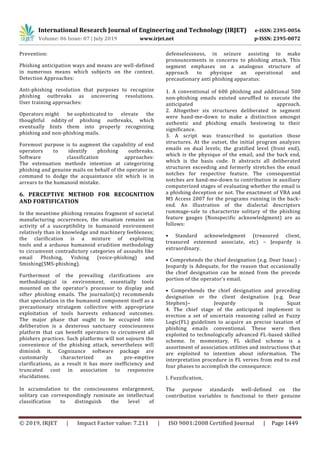 International Research Journal of Engineering and Technology (IRJET) e-ISSN: 2395-0056
Volume: 06 Issue: 07 | July 2019 www.irjet.net p-ISSN: 2395-0072
© 2019, IRJET | Impact Factor value: 7.211 | ISO 9001:2008 Certified Journal | Page 1449
Prevention:
Phishing anticipation ways and means are well-defined
in numerous means which subjects on the context.
Detection Approaches:
Anti-phishing resolution that purposes to recognize
phishing outbreaks as uncovering resolutions.
User training approaches:
Operators might be sophisticated to elevate the
thoughtful oddity of phishing outbreaks, which
eventually hints them into properly recognizing
phishing and non-phishing mails.
Foremost purpose is to augment the capability of end
operators to identify phishing outbreaks.
Software classification approaches:
The extenuation methods intention at categorizing
phishing and genuine mails on behalf of the operator in
command to dodge the acquaintance slit which is in
arrears to the humanoid mistake.
6. PERCEPTIVE METHOD FOR RECOGNITION
AND FORTIFICATION
In the meantime phishing remains fragment of societal
manufacturing occurrences, the situation remains an
activity of a susceptibility in humanoid environment
relatively than in knowledge and machinery feebleness;
the clarification is a mixture of exploiting
tools and a arduous humanoid erudition methodology
to circumvent contradictory categories of assaults like
email Phishing, Vishing (voice-phishing) and
Smishing(SMS-phishing).
Furthermost of the prevailing clarifications are
methodological in environment, essentially tools
mounted on the operator’s processor to display and
sifter phishing emails. The journalist(s) recommends
that speculation in the humanoid component itself as a
precautionary stratagem collective with appropriate
exploitation of tools harvests enhanced outcomes.
The major phase that ought to be occupied into
deliberation is a dexterous sanctuary consciousness
platform that can benefit operators to circumvent all
phishers practices. Such platforms will not sojourn the
convenience of the phishing attack, nevertheless will
diminish it. Cognizance software package are
customarily characterized as pre-emptive
clarifications, as a result it has more inefficiency and
truncated cost in association to responsive
elucidations.
In accumulation to the consciousness enlargement,
solitary can correspondingly ruminate an intellectual
classification to distinguish the level of
defenselessness, in seizure assisting to make
pronouncements in concerns to phishing attack. This
segment emphases on a analogous structure of
approach to physique an operational and
precautionary anti phishing apparatus:
1. A conventional of 600 phishing and additional 500
non-phishing emails existed unruffled to execute the
anticipated approach.
2. Altogether six structures deliberated in segment
were hand-me-down to make a distinction amongst
authentic and phishing emails bestowing to their
significance.
3. A script was transcribed to quotation those
structures. At the outset, the initial program analyzes
emails on dual levels; the gratified level (front end),
which is the physique of the email, and the back end,
which is the basis code. It abstracts all deliberated
structures exceeding and formerly stretches the email
notches for respective feature. The consequential
notches are hand-me-down to contribution in auxiliary
computerized stages of evaluating whether the email is
a phishing deception or not. The enactment of VBA and
MS Access 2007 for the programs running in the back-
end. An illustration of the dialectal descriptors
rummage-sale to characterize solitary of the phishing
feature gauges (Nonspecific acknowledgment) are as
follows:
• Standard acknowledgment (treasured client,
treasured esteemed associate, etc) – Jeopardy is
extraordinary.
• Comprehends the chief designation (e.g. Dear Isaac) -
Jeopardy is Adequate, for the reason that occasionally
the chief designation can be mined from the precede
portion of the operator’s email.
• Comprehends the chief designation and preceding
designation or the client designation (e.g. Dear
Stephen)– Jeopardy is Squat
4. The chief stage of the anticipated implement is
erection a set of uncertain reasoning called as Fuzzy
Logic(FL) guidelines to acquire an precise taxation of
phishing emails conventional. These were then
exploited to technologically advanced FL-based skilled
scheme. In momentary, FL skilled scheme is a
assortment of association utilities and instructions that
are exploited to intention about information. The
interpretation procedure in FL verves from end to end
four phases to accomplish the consequence:
I. Fuzzification,
The purpose standards well-defined on the
contribution variables is functional to their genuine
 