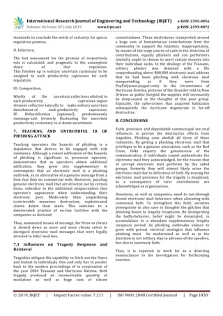 International Research Journal of Engineering and Technology (IRJET) e-ISSN: 2395-0056
Volume: 06 Issue: 07 | July 2019 www.irjet.net p-ISSN: 2395-0072
© 2019, IRJET | Impact Factor value: 7.211 | ISO 9001:2008 Certified Journal | Page 1450
standards to conclude the notch of certainty for apiece
regulation-premise.
II. Inference,
The fact assessment for the premise of respectively
rule is calculated, and pragmatic to the assumption
share of that regulation.
This finishes up in solitary uncertain customary to be
assigned to each productivity capricious for each
regulation.
III. Composition,
Wholly of the uncertain collections allotted to
each productivity capricious region
element collective laterally to make solitary uncertain
detachment of each productivity capricious.
IV. Defuzzification (optional), predominantly
rummage-sale formerly fluctuating the uncertain
productivity customary to al dente assortment.
7. TEACHING AND UNTRUTHFUL ID OF
PHISHING ATTACK
Teaching operators the hazards of phishing is a
stipulation that desires to be engaged with risk
avoidance. Although a robust edification of the hazards
of phishing is significant to processor operator,
demonstrates that as operators obtain additional
edification, they grow into supplementary to
contemplate that an electronic mail is a phishing
outbreak, as an alternative of a genuine message from a
firm that they do commercial with. Moreover, puzzling
genuine electronic mail that are directed out by certain
firms, subsidize to the additional misperception that
operator’s appearance when understanding their
electronic post. Moderately than jeopardizing
irretrievable monetary destruction, sophisticated
clients delete their mails. This indicates to a
deteriorated practice of on-line facilities with the
companies as declared.
Thus, automated means of message, for firms to clients
is slowed down as more and more clients select to
disregard electronic mail messages that were legally
directed to folks’ mail box.
7.1 Influences on Tragedy Response and
Retrieval
Tragedies obligate the capability to fetch out the finest
and foulest in individuals. One and only has to ponder
back to the modern proceedings of in cooperation of
the year 2004 Tsunami and Hurricane Katrina. Both
tragedy produced an inconceivable quantity of
mutilation as well as huge sum of citizen
connectedness. These misfortunes transported around
a huge sum of humanitarian contributions from the
community to support the fatalities. Inappropriately,
by means of the large course of cash in the direction of
contributions, equally phishers and con performers
similarly ought to choose to avert certain moneys into
their individual sacks. In the dealings of the Tsunami,
solitary phisher was detained with a file
comprehending above 800,000 electronic mail address
that he had been phishing with electronic mail
masquerading as if they were from
PayPal(www.paypal.com). In the circumstance of
Hurricane Katrina, pictures of the disorder told in New
Orleans as public burgled the supplies will incessantly
be deep-seated in the thoughts of this peer group.
Statically, the cybercrimes that acquired habitation
subsequently the hurricane degenerate is far-off
destructive.
8. CONCLUSIONS
Faith, provision and dependable communiqué are vital
influences in precise the destructive effects from
tragedies. Phishing cons abolish all three of these
rudiments. By getting a phishing electronic mail that
privileges to be a genuine association, such as the Red
Cross, folks enquiry the genuineness of the
communication, if individuals cannot authenticate the
electronic mail they acknowledged, for the reason that
of corrupt electronic mail performs by the aided
groups, formerly they will utmost likely erase the
electronic mail due to deficiency of faith. By erasing the
electronic mail provision for the tragedy is misplaced,
as a consequence of rarer contributions are
acknowledged as organisations.
Donations, as well as companies, need to run-through
decent electronic mail behaviors when allocating with
communal faith. To strengthen this faith, societies
prerequisite to also save in thoughts the glitches that
phishing boons to tragedy recaptures. By disregarding
the badly-behavior, belief might be devastated, in
accumulation to a abundant supplementary lengthy
recapture period. As phishing outbreaks endure to
grow with period, retrieval strategies that influence
phishing must be modernized as well as in the
direction to not solitary stay in advance of the spoofers,
but also to sanctuary faith.
Thus, it is expected to work for as a directing
nomenclature to the investigators for forthcoming
exertion.
 