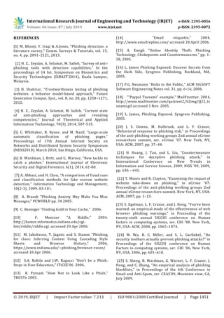 International Research Journal of Engineering and Technology (IRJET) e-ISSN: 2395-0056
Volume: 06 Issue: 07 | July 2019 www.irjet.net p-ISSN: 2395-0072
© 2019, IRJET | Impact Factor value: 7.211 | ISO 9001:2008 Certified Journal | Page 1451
REFERENCES
[1] M. Khonji, Y. Iraqi & A.Jones, "Phishing detection: a
literature survey," Comm. Surveys & Tutorials, vol. 15,
no. 4, pp. 2091–2121, 2013.
[2] H. Z., Zeydan, A. Selamat, M. Salleh, “Survey of anti-
phishing tools with detection capabilities,” In the
proceedings of 14 Int. Symposium on Biometrics and
Security Technologies (ISBAST’2014), Kuala Lumpur,
Malaysia.
[3] H. Shahriar, "Trustworthiness testing of phishing
websites: a behavior model-based approach," Future
Generation Comput. Syst., vol. 8, no. 28, pp. 1258–1271,
2012.
[4] H. Z., Zeydan, A. Selamat, M. Salleh, “Current state
of anti-phishing approaches and revealing
competencies,” Journal of Theoretical and Applied
Information Technology, 70(3), 2014, 507-515.
[5] C. Whittaker, B. Ryner, and M. Nazif, “Large-scale
automatic classification of phishing pages,”
Proceedings of 17th Annual Internet Society on
Networks and Distributed System Security Symposium
(NDSS2010). March 2010, San Diego, California, USA.
[6] B. Wardman, J. Britt, and G. Warner, “New tackle to
catch a phisher,” International Journal of Electronic
Security and Digital Forensics. 6(1), 2014, 62-80.
[7] A. Abbasi, and H. Chen, “A comparison of fraud cues
and classification methods for fake escrow website
detection,” Information Technology and Management,
10(2-3), 2009, 83-101.
[8] A. Brandt "Phishing Anxiety May Make You Miss
Messages," PCWORLD pp. 34 2005.
[9] C. Benniger "Finding Gold in Your Cache," 2006.
[10] F. Menczer "A Riddle," 2004.
http://homer.informatics.indiana.edu/cgi-
bin/riddle/riddle.cgi. accessed 29 Apr 2006.
[11] M. Jakobsson, T. Jagatic and S. Stamm "Phishing
for clues: Inferring Context Using Cascading Style
Sheets and Browser History," 2006,
https://www.indiana.edu/~phishing/browser-recon/
accessed 18 Apr 2006.
[12] S.A. Robila and J.W. Ragucci "Don’t be a Phish:
Steps in User Education," ITiCSE’06 2006.
[13] K. Putnam "How Not to Look Like a Phish,"
TRUSTe 2005.
[14] "Email etiquette," 2004,
http://www.emailreplies.com/ accessed 28 April 2006.
[15] A. Emigh "Online Identity Theft: Phishing
Technology, Chokepoints and Countermeasures," pp. 1-
58, 2005.
[16] L. James Phishing Exposed: Uncover Secrets from
the Dark Side, Syngress Publishing, Rockland, MA,
2005.
[17] P.G. Neumann "Risks to the Public," ACM SIGSOFT
Software Engineering Notes vol. 31, pp. 6-16, 2006.
[18] ""Paypal Tsunami" example," MailFrontier. 2004,
http://www.mailfrontier.com/quiztest2/S2img/Q22_ts
unami.gif accessed 3 Nov. 2005.
[19] L. James, Phishing Exposed. Syngress Publishing,
2005.
[20] J. S. Downs, M. Holbrook, and L. F. Cranor,
“Behavioral response to phishing risk,” in Proceedings
of the anti-phishing working groups 2nd annual eCrime
researchers summit, ser. eCrime ’07. New York, NY,
USA: ACM, 2007, pp. 37–44.
[21] H. Huang, J. Tan, and L. Liu, “Countermeasure
techniques for deceptive phishing attack,” in
International Conference on New Trends in
Information and Service Science, 2009. NISS ’09, 2009,
pp. 636 – 641.
[22] T. Moore and R. Clayton, “Examining the impact of
website take-down on phishing,” in eCrime ’07:
Proceedings of the anti-phishing working groups 2nd
annual eCrime researchers summit. New York, NY, USA:
ACM, 2007, pp. 1–13.
[23] S. Egelman, L. F. Cranor, and J. Hong, “You’ve been
warned: an empirical study of the effectiveness of web
browser phishing warnings,” in Proceeding of the
twenty-sixth annual SIGCHI conference on Human
factors in computing systems, ser. CHI ’08. New York,
NY, USA: ACM, 2008, pp. 1065–1074.
[24] M. Wu, R. C. Miller, and S. L. Garﬁnkel, “Do
security toolbars actually prevent phishing attacks?” in
Proceedings of the SIGCHI conference on Human
Factors in computing systems, ser. CHI ’06, New York,
NY, USA, 2006, pp. 601–610.
[25] S. Sheng, B. Wardman, G. Warner, L. F. Cranor, J.
Hong, and C. Zhang, “An empirical analysis of phishing
blacklists,” in Proceedings of the 6th Conference in
Email and Anti-Spam, ser. CEAS’09, Mountain view, CA,
July 2009.
 