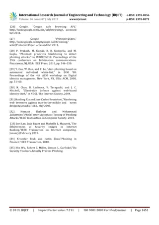 International Research Journal of Engineering and Technology (IRJET) e-ISSN: 2395-0056
Volume: 06 Issue: 07 | July 2019 www.irjet.net p-ISSN: 2395-0072
© 2019, IRJET | Impact Factor value: 7.211 | ISO 9001:2008 Certified Journal | Page 1452
[26] Google, “Google safe browsing API,”
http://code.google.com/apis/safebrowsing/, accessed
Oct 2011.
[27] Google, “Protocolv2Spec,”
http://code.google.com/p/google-safebrowsing/
wiki/Protocolv2Spec, accessed Oct 2011.
[28] P. Prakash, M. Kumar, R. R. Kompella, and M.
Gupta, “Phishnet: predictive blacklisting to detect
phishing attacks,” in INFOCOM’10: Proceedings of the
29th conference on Information communications.
Piscataway, NJ, USA: IEEE Press, 2010, pp. 346–350.
[29] Y. Cao, W. Han, and Y. Le, “Anti-phishing based on
automated individual white-list,” in DIM ’08:
Proceedings of the 4th ACM workshop on Digital
identity management. New York, NY, USA: ACM, 2008,
pp. 51–60.
[30] N. Chou, R. Ledesma, Y. Teraguchi, and J. C.
Mitchell, “Client-side defense against web-based
identity theft,” in NDSS. The Internet Society, 2004.
[31] Haidong Xia and Jose Carlos Brustoloni,”Hardening
web browsers against man-in-the-middle and eaves
dropping attacks,”IEEE, May 2005.
[32] Hossain Shahriar and Mohammad
Zulkernine,”PhishTester: Automatic Testing of Phishing
Attacks,”IEEE Transaction on Computer Society, 2010.
[33] Joel Lee, Lujo Bauer and Michelle L. Mazurek,”The
Effectiveness of Security Images in Internet
Banking,”IEEE Transaction on Internet computing,
January/February 2015.
[34] Kristofer Beck and Justin Zhan,”Phishing in
Finance,”IEEE Transaction, 2010.
[35] Min Wu, Robert C. Miller, Simson L. Garfinkel,”Do
Security Toolbars Actually Prevent Phishing.
 