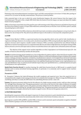 International Research Journal of Engineering and Technology (IRJET) e-ISSN: 2395-0056
Volume: 06 Issue: 07 | July 2019 www.irjet.net p-ISSN: 2395-0072
© 2019, IRJET | Impact Factor value: 7.211 | ISO 9001:2008 Certified Journal | Page 1490
Flattening is the intermediate between convolution layers and fully connected layers. As we have 3-D data after pooling we
convert it to 1-D vector for the fully connected layer. This process is done by flatten.
Fully connected layer is the one in which the actual classification happens. We extract features from the image in the
Convolution part. This part is like a simple ANN which takes the features from the image as an input and adjust the weights
based on back propagation.
CNNs are have been researched a lot in the past few years with amazing results. $ Karen Simonyan and Andrew Zisserman of
the University of Oxford created a 19-layer CNN model more commonly known as VGG Net. It uses 3x3 filters,padof 1and2X2
max pooling layers, with stride 2.
Google Net was one of the first CNN architecture which didn’t just stack convolution and pooling layers on top of each other. It
had an error rate of only 6.67%. They did not just add more layers to the model as it increases the computation power.
3.2 SVM
“Support Vector Machine” (SVM) is a supervised machine learning algorithm which can be used for both classification or
regression challenges. However, it is mostly used in classification problems. SVMisstrongclassificationalgorithm becauseitis
simple in structure and it requires a smaller number of features. SVM is currently considered the most efficient family of
algorithm in machine learning because it is computationally efficient androbustinhigh dimension.DuringthetrainingofSVM,
feature extractor converts each input value to feature set and these feature sets capture basic information about each input.
The objective of the support vector machine algorithm is to find a hyperplane in an N-dimensional space (N — the
number of features) that distinctly classifies the data points.
Kernel: In machine learning, kernel methods are a class of algorithms for pattern analysis, whose best-known member is the
support vector machine (SVM). The general task of pattern analysis is to find and study general typesofrelations(forexample
clusters, rankings, principal components, correlations, classifications) in datasets. In its simplest form, the kernel trick means
transforming data into another dimension that has a clear dividing margin between classes of data. For many algorithms that
solve these tasks, the data in raw representation have to be explicitly transformed into feature vector representations via a
user-specified feature map: in contrast, kernel methodsrequireonlya user-specified kernel,i.e.,a similarityfunctionoverpairs
of data points in raw representation.
Radial Basis Function Kernel: In machine learning, the radial basis function kernel, or RBF kernel, is a popular kernel
function used in various kernelized learning algorithms. In particular, it is commonly used in support vector machine
classification.
Parameters of SVM:
C: Parameter C balances the trade-off between the model complexity and empirical error. Since the empirical error is
estimated from the samples in the training set, therefore it is related to the training error. When C is large, the SVM tends tobe
overfitting; and when C is small, the SVM tends to be underfitting. We have set the c value 110.
Gamma: The gamma parameter defines how far the influence of a single training example reaches, with low values meaning
‘far’ and high values meaning ‘close’. The gamma parameters can be seen as the inverse of the radius of influence of samples
selected by the model as support vectors. The gamma parameter defines how far the influence of a single training example
reaches, with low values meaning ‘far’ and high values meaning‘close’.Thegamma parameterscanbeseenastheinverseofthe
radius of influence of samples selected by the model as support vectors. We have set the gamma value to 0.1.
4. FEATURE SELECTION
Identifying the components of the audio signal is important. So, featureextractionisusedtoidentifythebasicimportantdata of
given input and it also removes the unnecessary data which comes in the format of emotion, noise, etc.
Spectrogram is used for CNN and MFCC, used for SVM, is a feature used in automatic speech and speaker recognition.Standard
32ms windows is going to use for the extraction of features.
 