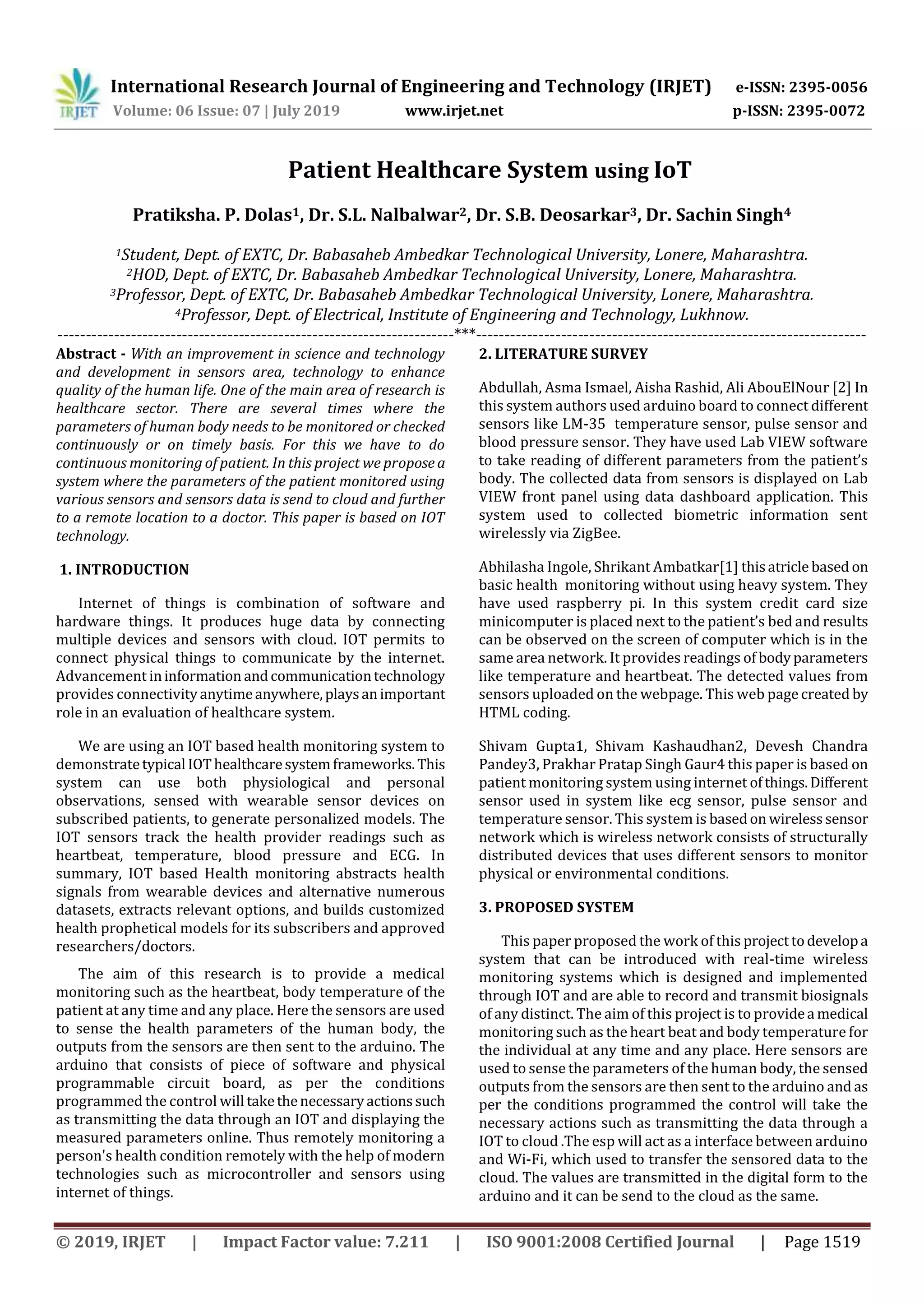International Research Journal of Engineering and Technology (IRJET) e-ISSN: 2395-0056
Volume: 06 Issue: 07 | July 2019 www.irjet.net p-ISSN: 2395-0072
© 2019, IRJET | Impact Factor value: 7.211 | ISO 9001:2008 Certified Journal | Page 1519
Patient Healthcare System using IoT
Pratiksha. P. Dolas1, Dr. S.L. Nalbalwar2, Dr. S.B. Deosarkar3, Dr. Sachin Singh4
1Student, Dept. of EXTC, Dr. Babasaheb Ambedkar Technological University, Lonere, Maharashtra.
2HOD, Dept. of EXTC, Dr. Babasaheb Ambedkar Technological University, Lonere, Maharashtra.
3Professor, Dept. of EXTC, Dr. Babasaheb Ambedkar Technological University, Lonere, Maharashtra.
4Professor, Dept. of Electrical, Institute of Engineering and Technology, Lukhnow.
----------------------------------------------------------------------***---------------------------------------------------------------------
Abstract - With an improvement in science and technology
and development in sensors area, technology to enhance
quality of the human life. One of the main area of research is
healthcare sector. There are several times where the
parameters of human body needs to be monitored or checked
continuously or on timely basis. For this we have to do
continuous monitoring of patient. In this project we propose a
system where the parameters of the patient monitored using
various sensors and sensors data is send to cloud and further
to a remote location to a doctor. This paper is based on IOT
technology.
1. INTRODUCTION
Internet of things is combination of software and
hardware things. It produces huge data by connecting
multiple devices and sensors with cloud. IOT permits to
connect physical things to communicate by the internet.
Advancement ininformation andcommunicationtechnology
provides connectivity anytimeanywhere,playsanimportant
role in an evaluation of healthcare system.
We are using an IOT based health monitoring system to
demonstratetypical IOThealthcaresystemframeworks.This
system can use both physiological and personal
observations, sensed with wearable sensor devices on
subscribed patients, to generate personalized models. The
IOT sensors track the health provider readings such as
heartbeat, temperature, blood pressure and ECG. In
summary, IOT based Health monitoring abstracts health
signals from wearable devices and alternative numerous
datasets, extracts relevant options, and builds customized
health prophetical models for its subscribers and approved
researchers/doctors.
The aim of this research is to provide a medical
monitoring such as the heartbeat, body temperature of the
patient at any time and any place. Here the sensors are used
to sense the health parameters of the human body, the
outputs from the sensors are then sent to the arduino. The
arduino that consists of piece of software and physical
programmable circuit board, as per the conditions
programmed the control will takethenecessaryactionssuch
as transmitting the data through an IOT and displaying the
measured parameters online. Thus remotely monitoring a
person's health condition remotely with the help of modern
technologies such as microcontroller and sensors using
internet of things.
2. LITERATURE SURVEY
Abdullah, Asma Ismael, Aisha Rashid, Ali AbouElNour [2] In
this system authors used arduino board to connect different
sensors like LM-35 temperature sensor, pulse sensor and
blood pressure sensor. They have used Lab VIEW software
to take reading of different parameters from the patient’s
body. The collected data from sensors is displayed on Lab
VIEW front panel using data dashboard application. This
system used to collected biometric information sent
wirelessly via ZigBee.
Abhilasha Ingole, Shrikant Ambatkar[1] thisatricle based on
basic health monitoring without using heavy system. They
have used raspberry pi. In this system credit card size
minicomputer is placed next to the patient’s bed and results
can be observed on the screen of computer which is in the
same area network. It provides readings of bodyparameters
like temperature and heartbeat. The detected values from
sensors uploaded on the webpage. This web page created by
HTML coding.
Shivam Gupta1, Shivam Kashaudhan2, Devesh Chandra
Pandey3, Prakhar Pratap Singh Gaur4 this paper is based on
patient monitoring system using internet ofthings.Different
sensor used in system like ecg sensor, pulse sensor and
temperature sensor. This system is basedon wirelesssensor
network which is wireless network consists of structurally
distributed devices that uses different sensors to monitor
physical or environmental conditions.
3. PROPOSED SYSTEM
This paper proposed the work of this projecttodevelopa
system that can be introduced with real-time wireless
monitoring systems which is designed and implemented
through IOT and are able to record and transmit biosignals
of any distinct. The aim of this project is to providea medical
monitoring such as the heart beat and body temperature for
the individual at any time and any place. Here sensors are
used to sense the parameters of the human body, the sensed
outputs from the sensors are then sent to the arduino and as
per the conditions programmed the control will take the
necessary actions such as transmitting the data through a
IOT to cloud .The esp will act as a interface between arduino
and Wi-Fi, which used to transfer the sensored data to the
cloud. The values are transmitted in the digital form to the
arduino and it can be send to the cloud as the same.
 