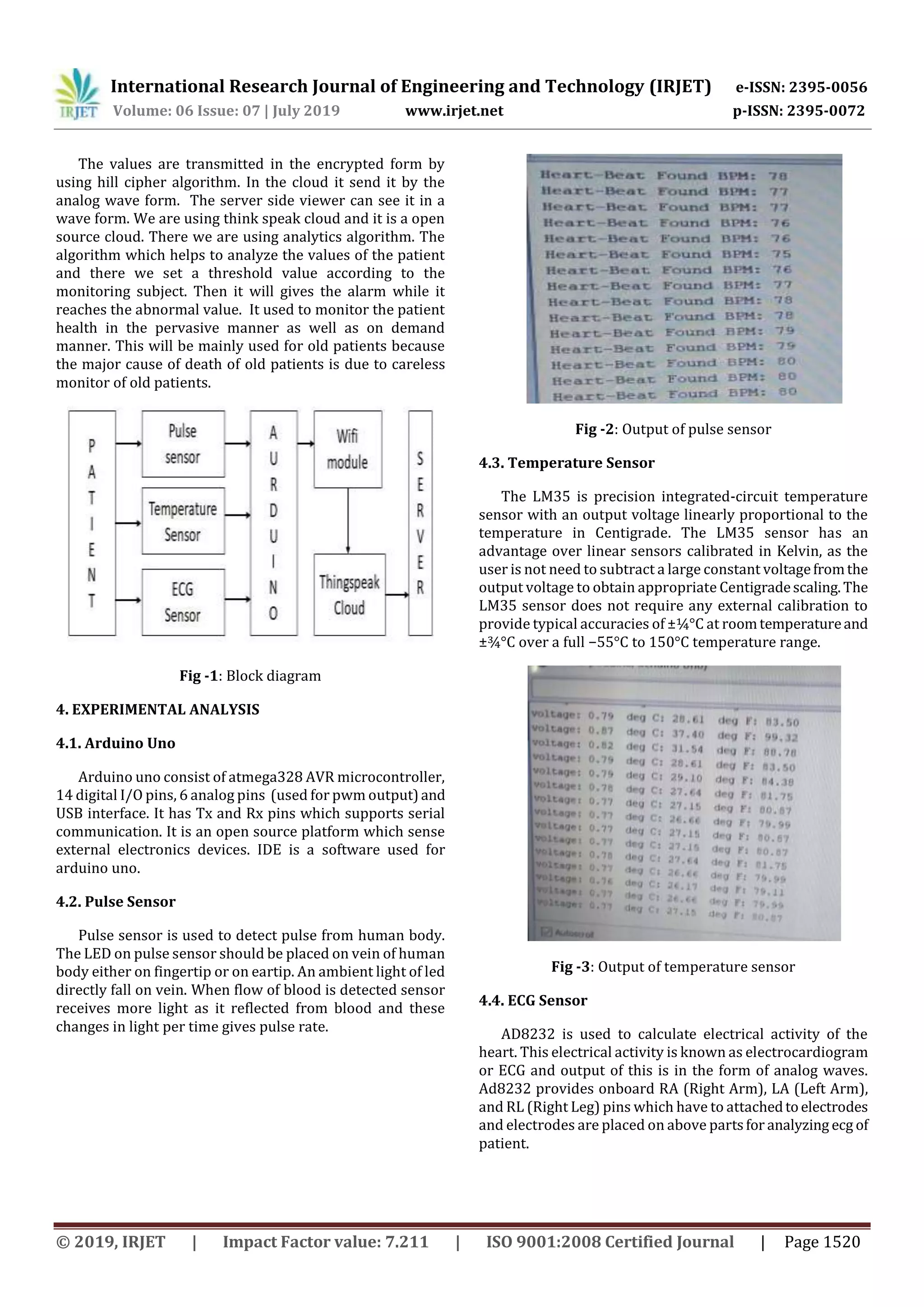 International Research Journal of Engineering and Technology (IRJET) e-ISSN: 2395-0056
Volume: 06 Issue: 07 | July 2019 www.irjet.net p-ISSN: 2395-0072
© 2019, IRJET | Impact Factor value: 7.211 | ISO 9001:2008 Certified Journal | Page 1520
The values are transmitted in the encrypted form by
using hill cipher algorithm. In the cloud it send it by the
analog wave form. The server side viewer can see it in a
wave form. We are using think speak cloud and it is a open
source cloud. There we are using analytics algorithm. The
algorithm which helps to analyze the values of the patient
and there we set a threshold value according to the
monitoring subject. Then it will gives the alarm while it
reaches the abnormal value. It used to monitor the patient
health in the pervasive manner as well as on demand
manner. This will be mainly used for old patients because
the major cause of death of old patients is due to careless
monitor of old patients.
Fig -1: Block diagram
4. EXPERIMENTAL ANALYSIS
4.1. Arduino Uno
Arduino uno consist of atmega328 AVR microcontroller,
14 digital I/O pins, 6 analog pins (used for pwm output)and
USB interface. It has Tx and Rx pins which supports serial
communication. It is an open source platform which sense
external electronics devices. IDE is a software used for
arduino uno.
4.2. Pulse Sensor
Pulse sensor is used to detect pulse from human body.
The LED on pulse sensor should be placed on vein of human
body either on fingertip or on eartip. An ambient light of led
directly fall on vein. When flow of blood is detected sensor
receives more light as it reflected from blood and these
changes in light per time gives pulse rate.
Fig -2: Output of pulse sensor
4.3. Temperature Sensor
The LM35 is precision integrated-circuit temperature
sensor with an output voltage linearly proportional to the
temperature in Centigrade. The LM35 sensor has an
advantage over linear sensors calibrated in Kelvin, as the
user is not need to subtract a large constant voltagefromthe
output voltage to obtain appropriate Centigradescaling.The
LM35 sensor does not require any external calibration to
provide typical accuracies of ±¼°C at roomtemperatureand
±¾°C over a full −55°C to 150°C temperature range.
Fig -3: Output of temperature sensor
4.4. ECG Sensor
AD8232 is used to calculate electrical activity of the
heart. This electrical activity is known as electrocardiogram
or ECG and output of this is in the form of analog waves.
Ad8232 provides onboard RA (Right Arm), LA (Left Arm),
and RL (Right Leg) pins which have to attachedtoelectrodes
and electrodes are placed on above partsfor analyzing ecg of
patient.
 