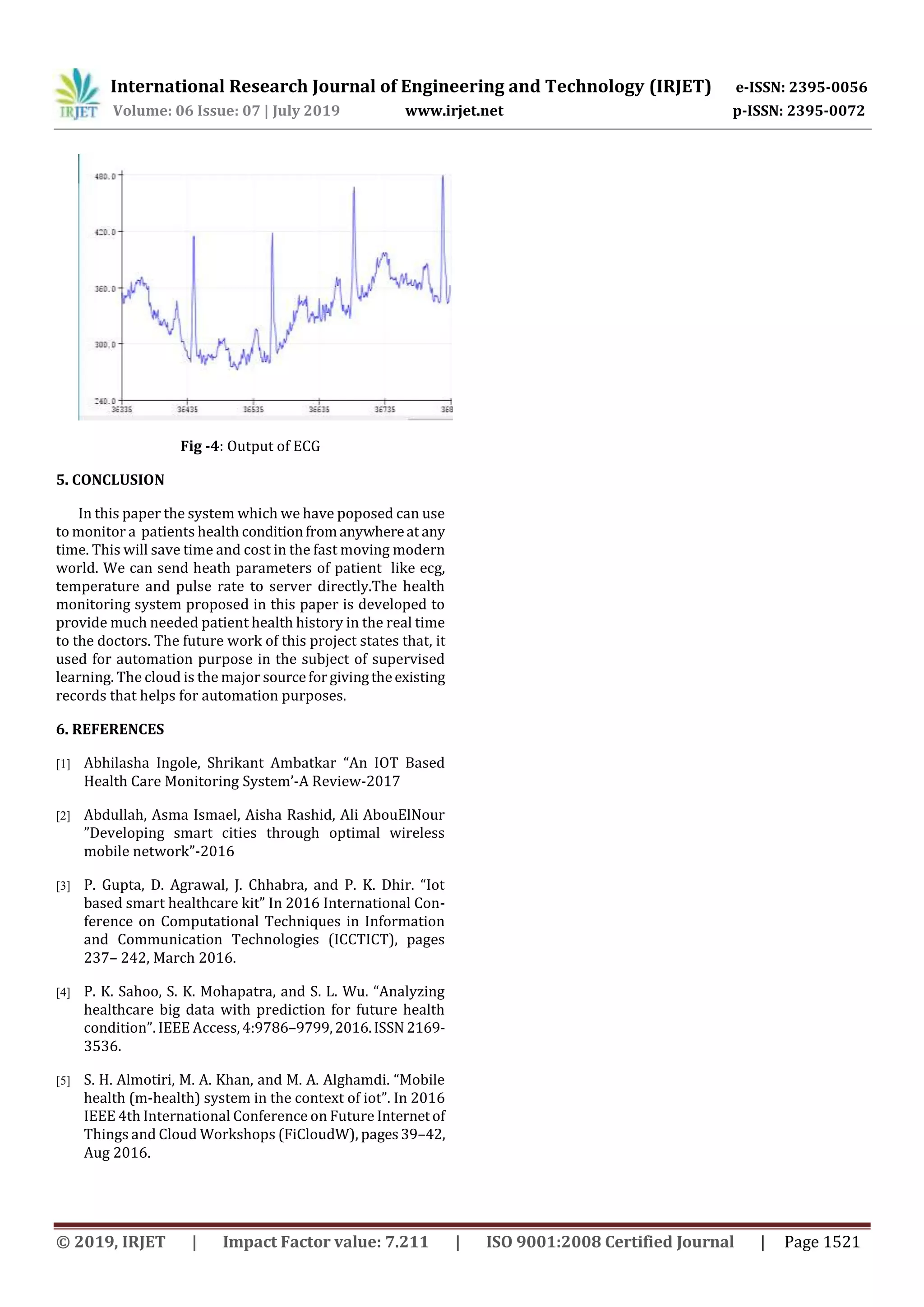 International Research Journal of Engineering and Technology (IRJET) e-ISSN: 2395-0056
Volume: 06 Issue: 07 | July 2019 www.irjet.net p-ISSN: 2395-0072
© 2019, IRJET | Impact Factor value: 7.211 | ISO 9001:2008 Certified Journal | Page 1521
Fig -4: Output of ECG
5. CONCLUSION
In this paper the system which we have poposed can use
to monitor a patients health conditionfromanywhereat any
time. This will save time and cost in the fast moving modern
world. We can send heath parameters of patient like ecg,
temperature and pulse rate to server directly.The health
monitoring system proposed in this paper is developed to
provide much needed patient health history in the real time
to the doctors. The future work of this project states that, it
used for automation purpose in the subject of supervised
learning. The cloud is the major sourceforgivingtheexisting
records that helps for automation purposes.
6. REFERENCES
[1] Abhilasha Ingole, Shrikant Ambatkar “An IOT Based
Health Care Monitoring System’-A Review-2017
[2] Abdullah, Asma Ismael, Aisha Rashid, Ali AbouElNour
”Developing smart cities through optimal wireless
mobile network”-2016
[3] P. Gupta, D. Agrawal, J. Chhabra, and P. K. Dhir. “Iot
based smart healthcare kit” In 2016 International Con-
ference on Computational Techniques in Information
and Communication Technologies (ICCTICT), pages
237– 242, March 2016.
[4] P. K. Sahoo, S. K. Mohapatra, and S. L. Wu. “Analyzing
healthcare big data with prediction for future health
condition”. IEEE Access,4:9786–9799,2016.ISSN 2169-
3536.
[5] S. H. Almotiri, M. A. Khan, and M. A. Alghamdi. “Mobile
health (m-health) system in the context of iot”. In 2016
IEEE 4th International Conference on Future Internetof
Things and Cloud Workshops (FiCloudW), pages39–42,
Aug 2016.
 