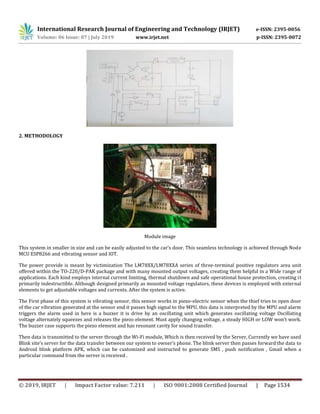 International Research Journal of Engineering and Technology (IRJET) e-ISSN: 2395-0056
Volume: 06 Issue: 07 | July 2019 www.irjet.net p-ISSN: 2395-0072
© 2019, IRJET | Impact Factor value: 7.211 | ISO 9001:2008 Certified Journal | Page 1534
2. METHODOLOGY
Module image
This system in smaller in size and can be easily adjusted to the car’s door. This seamless technology is achieved through Node
MCU ESP8266 and vibrating sensor and IOT.
The power provide is meant by victimization The LM78XX/LM78XXA series of three-terminal positive regulators area unit
offered within the TO-220/D-PAK package and with many mounted output voltages, creating them helpful in a Wide range of
applications. Each kind employs internal current limiting, thermal shutdown and safe operational house protection, creating it
primarily indestructible. Although designed primarily as mounted voltage regulators, these devices is employed with external
elements to get adjustable voltages and currents. After the system is active.
The First phase of this system is vibrating sensor, this sensor works in piezo-electric sensor when the thief tries to open door
of the car vibration generated at the sensor end it passes high signal to the MPU, this data is interpreted by the MPU and alarm
triggers the alarm used in here is a buzzer it is drive by an oscillating unit which generates oscillating voltage Oscillating
voltage alternately squeezes and releases the piezo element. Must apply changing voltage, a steady HIGH or LOW won’t work.
The buzzer case supports the piezo element and has resonant cavity for sound transfer.
Then data is transmitted to the server through the Wi-Fi module, Which is then received by the Server, Currently we have used
Blink site’s server for the data transfer between our system to owner’s phone. The blink server then passes forward the data to
Android blink platform APK, which can be customized and instructed to generate SMS , push notification , Gmail when a
particular command from the server is received .
 