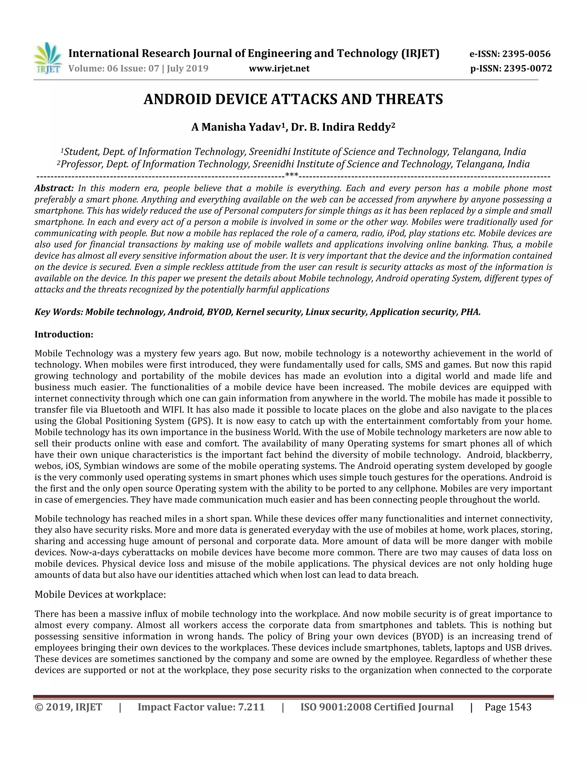 International Research Journal of Engineering and Technology (IRJET) e-ISSN: 2395-0056
Volume: 06 Issue: 07 | July 2019 www.irjet.net p-ISSN: 2395-0072
© 2019, IRJET | Impact Factor value: 7.211 | ISO 9001:2008 Certified Journal | Page 1543
ANDROID DEVICE ATTACKS AND THREATS
A Manisha Yadav1, Dr. B. Indira Reddy2
1Student, Dept. of Information Technology, Sreenidhi Institute of Science and Technology, Telangana, India
2Professor, Dept. of Information Technology, Sreenidhi Institute of Science and Technology, Telangana, India
-----------------------------------------------------------------------***------------------------------------------------------------------------
Abstract: In this modern era, people believe that a mobile is everything. Each and every person has a mobile phone most
preferably a smart phone. Anything and everything available on the web can be accessed from anywhere by anyone possessing a
smartphone. This has widely reduced the use of Personal computers for simple things as it has been replaced by a simple and small
smartphone. In each and every act of a person a mobile is involved in some or the other way. Mobiles were traditionally used for
communicating with people. But now a mobile has replaced the role of a camera, radio, iPod, play stations etc. Mobile devices are
also used for financial transactions by making use of mobile wallets and applications involving online banking. Thus, a mobile
device has almost all every sensitive information about the user. It is very important that the device and the information contained
on the device is secured. Even a simple reckless attitude from the user can result is security attacks as most of the information is
available on the device. In this paper we present the details about Mobile technology, Android operating System, different types of
attacks and the threats recognized by the potentially harmful applications
Key Words: Mobile technology, Android, BYOD, Kernel security, Linux security, Application security, PHA.
Introduction:
Mobile Technology was a mystery few years ago. But now, mobile technology is a noteworthy achievement in the world of
technology. When mobiles were first introduced, they were fundamentally used for calls, SMS and games. But now this rapid
growing technology and portability of the mobile devices has made an evolution into a digital world and made life and
business much easier. The functionalities of a mobile device have been increased. The mobile devices are equipped with
internet connectivity through which one can gain information from anywhere in the world. The mobile has made it possible to
transfer file via Bluetooth and WIFI. It has also made it possible to locate places on the globe and also navigate to the places
using the Global Positioning System (GPS). It is now easy to catch up with the entertainment comfortably from your home.
Mobile technology has its own importance in the business World. With the use of Mobile technology marketers are now able to
sell their products online with ease and comfort. The availability of many Operating systems for smart phones all of which
have their own unique characteristics is the important fact behind the diversity of mobile technology. Android, blackberry,
webos, iOS, Symbian windows are some of the mobile operating systems. The Android operating system developed by google
is the very commonly used operating systems in smart phones which uses simple touch gestures for the operations. Android is
the first and the only open source Operating system with the ability to be ported to any cellphone. Mobiles are very important
in case of emergencies. They have made communication much easier and has been connecting people throughout the world.
Mobile technology has reached miles in a short span. While these devices offer many functionalities and internet connectivity,
they also have security risks. More and more data is generated everyday with the use of mobiles at home, work places, storing,
sharing and accessing huge amount of personal and corporate data. More amount of data will be more danger with mobile
devices. Now-a-days cyberattacks on mobile devices have become more common. There are two may causes of data loss on
mobile devices. Physical device loss and misuse of the mobile applications. The physical devices are not only holding huge
amounts of data but also have our identities attached which when lost can lead to data breach.
Mobile Devices at workplace:
There has been a massive influx of mobile technology into the workplace. And now mobile security is of great importance to
almost every company. Almost all workers access the corporate data from smartphones and tablets. This is nothing but
possessing sensitive information in wrong hands. The policy of Bring your own devices (BYOD) is an increasing trend of
employees bringing their own devices to the workplaces. These devices include smartphones, tablets, laptops and USB drives.
These devices are sometimes sanctioned by the company and some are owned by the employee. Regardless of whether these
devices are supported or not at the workplace, they pose security risks to the organization when connected to the corporate
 