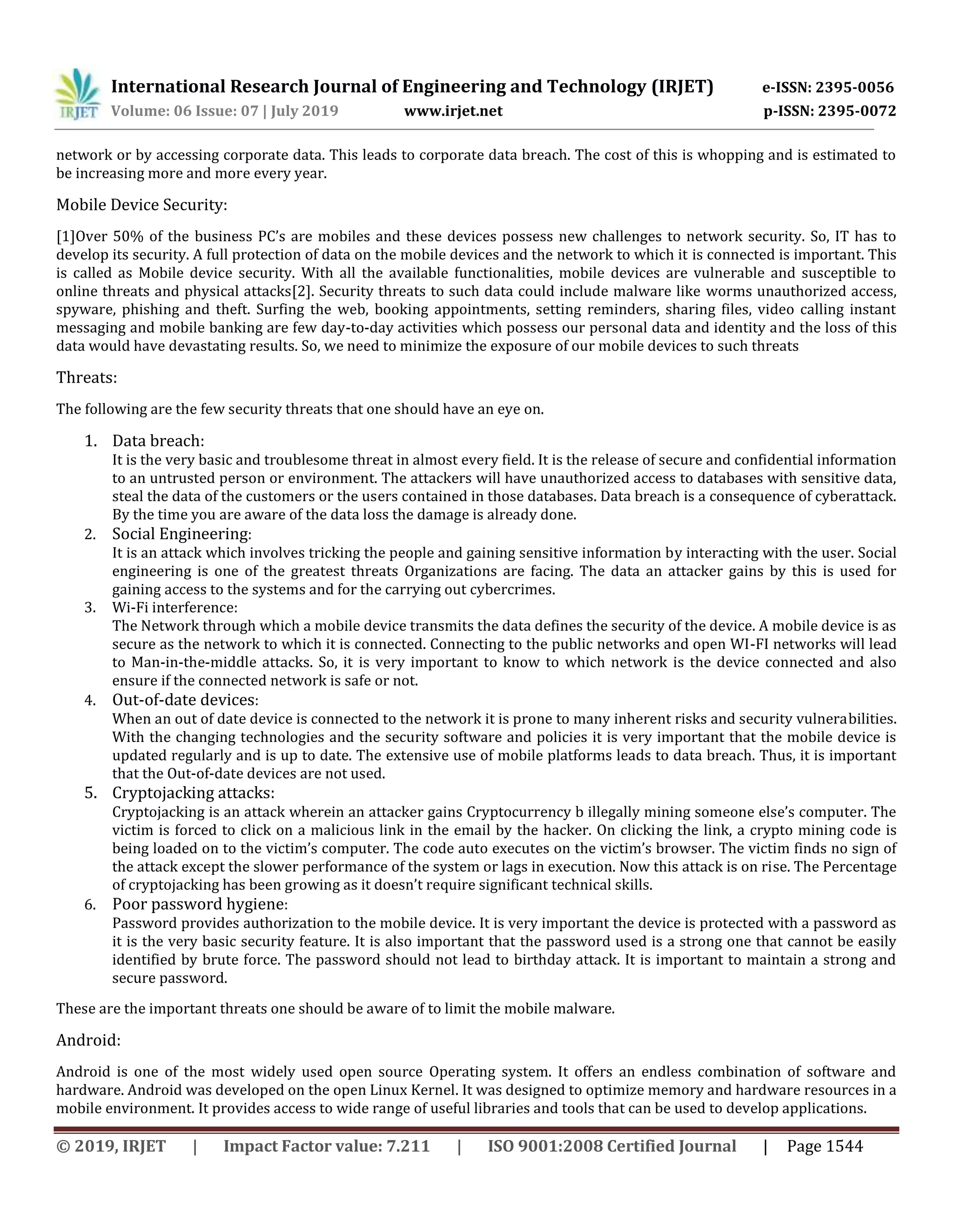 International Research Journal of Engineering and Technology (IRJET) e-ISSN: 2395-0056
Volume: 06 Issue: 07 | July 2019 www.irjet.net p-ISSN: 2395-0072
© 2019, IRJET | Impact Factor value: 7.211 | ISO 9001:2008 Certified Journal | Page 1544
network or by accessing corporate data. This leads to corporate data breach. The cost of this is whopping and is estimated to
be increasing more and more every year.
Mobile Device Security:
[1]Over 50% of the business PC’s are mobiles and these devices possess new challenges to network security. So, IT has to
develop its security. A full protection of data on the mobile devices and the network to which it is connected is important. This
is called as Mobile device security. With all the available functionalities, mobile devices are vulnerable and susceptible to
online threats and physical attacks[2]. Security threats to such data could include malware like worms unauthorized access,
spyware, phishing and theft. Surfing the web, booking appointments, setting reminders, sharing files, video calling instant
messaging and mobile banking are few day-to-day activities which possess our personal data and identity and the loss of this
data would have devastating results. So, we need to minimize the exposure of our mobile devices to such threats
Threats:
The following are the few security threats that one should have an eye on.
1. Data breach:
It is the very basic and troublesome threat in almost every field. It is the release of secure and confidential information
to an untrusted person or environment. The attackers will have unauthorized access to databases with sensitive data,
steal the data of the customers or the users contained in those databases. Data breach is a consequence of cyberattack.
By the time you are aware of the data loss the damage is already done.
2. Social Engineering:
It is an attack which involves tricking the people and gaining sensitive information by interacting with the user. Social
engineering is one of the greatest threats Organizations are facing. The data an attacker gains by this is used for
gaining access to the systems and for the carrying out cybercrimes.
3. Wi-Fi interference:
The Network through which a mobile device transmits the data defines the security of the device. A mobile device is as
secure as the network to which it is connected. Connecting to the public networks and open WI-FI networks will lead
to Man-in-the-middle attacks. So, it is very important to know to which network is the device connected and also
ensure if the connected network is safe or not.
4. Out-of-date devices:
When an out of date device is connected to the network it is prone to many inherent risks and security vulnerabilities.
With the changing technologies and the security software and policies it is very important that the mobile device is
updated regularly and is up to date. The extensive use of mobile platforms leads to data breach. Thus, it is important
that the Out-of-date devices are not used.
5. Cryptojacking attacks:
Cryptojacking is an attack wherein an attacker gains Cryptocurrency b illegally mining someone else’s computer. The
victim is forced to click on a malicious link in the email by the hacker. On clicking the link, a crypto mining code is
being loaded on to the victim’s computer. The code auto executes on the victim’s browser. The victim finds no sign of
the attack except the slower performance of the system or lags in execution. Now this attack is on rise. The Percentage
of cryptojacking has been growing as it doesn’t require significant technical skills.
6. Poor password hygiene:
Password provides authorization to the mobile device. It is very important the device is protected with a password as
it is the very basic security feature. It is also important that the password used is a strong one that cannot be easily
identified by brute force. The password should not lead to birthday attack. It is important to maintain a strong and
secure password.
These are the important threats one should be aware of to limit the mobile malware.
Android:
Android is one of the most widely used open source Operating system. It offers an endless combination of software and
hardware. Android was developed on the open Linux Kernel. It was designed to optimize memory and hardware resources in a
mobile environment. It provides access to wide range of useful libraries and tools that can be used to develop applications.
 