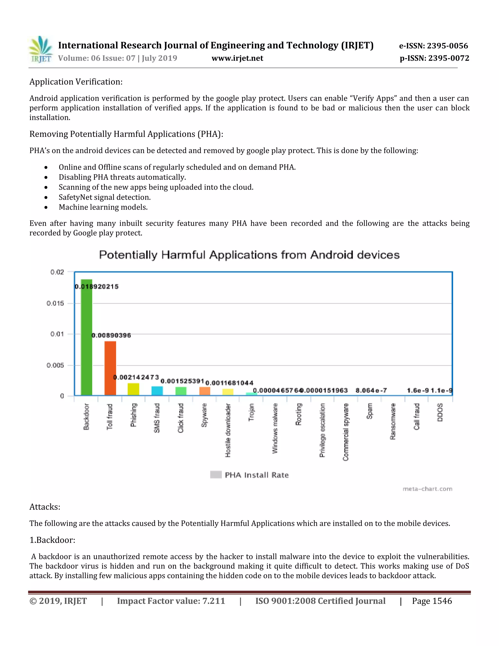 International Research Journal of Engineering and Technology (IRJET) e-ISSN: 2395-0056
Volume: 06 Issue: 07 | July 2019 www.irjet.net p-ISSN: 2395-0072
© 2019, IRJET | Impact Factor value: 7.211 | ISO 9001:2008 Certified Journal | Page 1546
Application Verification:
Android application verification is performed by the google play protect. Users can enable “Verify Apps” and then a user can
perform application installation of verified apps. If the application is found to be bad or malicious then the user can block
installation.
Removing Potentially Harmful Applications (PHA):
PHA’s on the android devices can be detected and removed by google play protect. This is done by the following:
 Online and Offline scans of regularly scheduled and on demand PHA.
 Disabling PHA threats automatically.
 Scanning of the new apps being uploaded into the cloud.
 SafetyNet signal detection.
 Machine learning models.
Even after having many inbuilt security features many PHA have been recorded and the following are the attacks being
recorded by Google play protect.
Attacks:
The following are the attacks caused by the Potentially Harmful Applications which are installed on to the mobile devices.
1.Backdoor:
A backdoor is an unauthorized remote access by the hacker to install malware into the device to exploit the vulnerabilities.
The backdoor virus is hidden and run on the background making it quite difficult to detect. This works making use of DoS
attack. By installing few malicious apps containing the hidden code on to the mobile devices leads to backdoor attack.
 